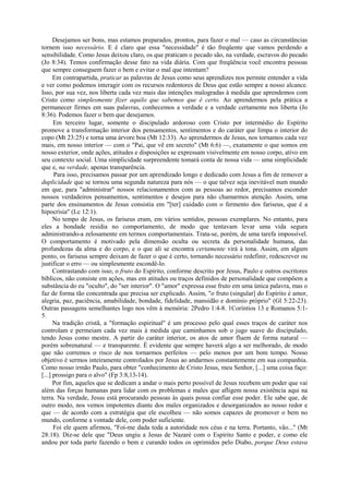 Desejamos ser bons, mas estamos preparados, prontos, para fazer o mal — caso as circunstâncias
tornem isso necessário. E é claro que essa "necessidade" é tão freqüente que vamos perdendo a
sensibilidade. Como Jesus deixou claro, os que praticam o pecado são, na verdade, escravos do pecado
(Jo 8:34). Temos confirmação desse fato na vida diária. Com que freqüência você encontra pessoas
que sempre conseguem fazer o bem e evitar o mal que intentam?
Em contrapartida, praticar as palavras de Jesus como seus aprendizes nos permite entender a vida
e ver como podemos interagir com os recursos redentores de Deus que estão sempre a nosso alcance.
Isso, por sua vez, nos liberta cada vez mais das intenções malogradas à medida que aprendemos com
Cristo como simplesmente fizer aquilo que sabemos que é certo. Ao aprendermos pela prática a
permanecer firmes em suas palavras, conhecemos a verdade e a verdade certamente nos liberta (Jo
8:36). Podemos fazer o bem que desejamos.
Em terceiro lugar, somente o discipulado ardoroso com Cristo por intermédio do Espírito
promove a transformação interior dos pensamentos, sentimentos e do caráter que limpa o interior do
copo (Mt 23:25) e torna uma árvore boa (Mt 12:33). Ao aprendermos de Jesus, nos tornamos cada vez
mais, em nosso interior — com o "Pai, que vê em secreto" (Mt 6:6) —, exatamente o que somos em
nosso exterior, onde ações, atitudes e disposições se expressam visivelmente em nosso corpo, ativo em
seu contexto social. Uma simplicidade surpreendente tomará conta de nossa vida — uma simplicidade
que e, na verdade, apenas transparência.
Para isso, precisamos passar por um aprendizado longo e dedicado com Jesus a fim de remover a
duplicidade que se tornou uma segunda natureza para nós — o que talvez seja inevitável num mundo
em que, para "administrar" nossos relacionamentos com as pessoas ao redor, precisamos esconder
nossos verdadeiros pensamentos, sentimentos e desejos para não chamarmos atenção. Assim, uma
parte dos ensinamentos de Jesus consistia em "[ter] cuidado com o fermento dos fariseus, que é a
hipocrisia" (Lc 12:1).
No tempo de Jesus, os fariseus eram, em vários sentidos, pessoas exemplares. No entanto, para
eles a bondade residia no comportamento, de modo que tentavam levar uma vida segura
administrando-a zelosamente em termos comportamentais. Trata-se, porém, de uma tarefa impossível.
O comportamento é motivado pela dimensão oculta ou secreta da personalidade humana, das
profundezas da alma e do corpo, e o que ali se encontra certamente virá à tona. Assim, em algum
ponto, os fariseus sempre deixam de fazer o que é certo, tornando necessário redefinir, redescrever ou
justificar o erro — ou simplesmente escondê-lo.
Contrastando com isso, o fruto do Espírito, conforme descrito por Jesus, Paulo e outros escritores
bíblicos, não consiste em ações, mas em atitudes ou traços definidos de personalidade que compõem a
substância do eu "oculto", do "ser interior". O "amor" expressa esse fruto em uma única palavra, mas o
faz de forma tão concentrada que precisa ser explicado. Assim, "o fruto (singular] do Espírito é amor,
alegria, paz, paciência, amabilidade, bondade, fidelidade, mansidão e domínio próprio" (Gl 5:22-23).
Outras passagens semelhantes logo nos vêm à memória: 2Pedro 1:4-8. 1Coríntios 13 e Romanos 5:1-
5.
Na tradição cristã, a "formação espiritual" é um processo pelo qual esses traços de caráter nos
controlam e permeiam cada vez mais à medida que caminhamos sob o jugo suave do discipulado,
tendo Jesus como mestre. A partir do caráter interior, os atos de amor fluem de forma natural —
porém sobrenatural — e transparente. É evidente que sempre haverá algo a ser melhorado, de modo
que não corremos o risco de nos tornarmos perfeitos — pelo menos por um bom tempo. Nosso
objetivo é sermos inteiramente controlados por Jesus ao andarmos constantemente em sua companhia.
Como nosso irmão Paulo, para obter "conhecimento de Cristo Jesus, meu Senhor, [...] uma coisa faço:
[...] prossigo para o alvo" (Fp 3:8,13-14).
Por fim, aqueles que se dedicam a andar o mais perto possível de Jesus recebem um poder que vai
além das forças humanas para lidar com os problemas e males que afligem nossa existência aqui na
terra. Na verdade, Jesus está procurando pessoas às quais possa confiar esse poder. Ele sabe que, de
outro modo, nos vemos impotentes diante dos males organizados e desorganizados ao nosso redor e
que — de acordo com a estratégia que ele escolheu — não somos capazes de promover o bem no
mundo, conforme a vontade dele, com poder suficiente.
Foi ele quem afirmou, "Foi-me dada toda a autoridade nos céus e na terra. Portanto, vão..." (Mt
28:18). Diz-se dele que "Deus ungiu a Jesus de Nazaré com o Espírito Santo e poder, e como ele
andou por toda parte fazendo o bem e curando todos os oprimidos pelo Diabo, porque Deus estava
 