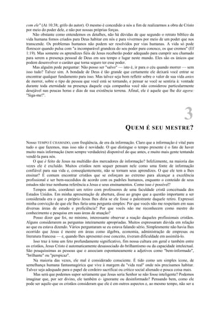com ele" (At 10:38; grifo do autor). O mesmo é concedido a nós a fim de realizarmos a obra de Cristo
por meio do poder dele, e não por nossas próprias forças.
Não obstante como entendemos os detalhes, não há dúvidas de que segundo o retrato bíblico da
vida humana fomos criados para Deus habitar em nós e para vivermos por meio de um poder que nos
transcende. Os problemas humanos não podem ser resolvidos por vias humanas. A vida só pode
florescer quando pulsa com "a incomparável grandeza do seu poder para conosco, os que cremos" (Ef
1:19). Mas somente os aprendizes fiéis de Jesus receberão poder adequado para cumprir seu chamado
para serem a presença pessoal de Deus em seu tempo e lugar neste mundo. Eles são os únicos que
podem desenvolver o caráter que torna seguro ter esse poder.
Mas alguém pode perguntar: Não posso ser "salvo" — isto é, ir para o céu quando morrer — sem
isso tudo? Talvez sim. A bondade de Deus é tão grande que certamente ele deixará você entrar se
encontrar qualquer fundamento para isso. Mas talvez seja bom refletir sobre o valor de sua vida antes
de morrer, sobre o tipo de pessoa que você está se tornando, e pensar se você se sentiria à: vontade
durante toda eternidade na presença daquele cuja companhia você não considerou particularmente
desejável nas poucas horas e dias de sua existência terrena. Afinal, ele é aquele que lhe diz agora:
"Siga-me!".
3
QUEM É SEU MESTRE?
Nosso TEMPO É CHAMADO, com freqüência, de era da informação. Claro que a informação é vital para
tudo o que fazemos, mas isso não é novidade. O que distingue o tempo presente é o fato de haver
muito mais informação (nem sempre verdadeira) disponível do que antes, e muito mais gente tentando
vendê-la para nós.
O que è feito de Jesus na multidão dos mercadores de informação? Infelizmente, na maioria das
vezes ele é excluído. Muitos cristãos nem sequer pensam nele como uma fonte de informação
confiável para sua vida e, conseqüentemente, não se tornam seus aprendizes. O que ele tem a lhes
ensinar? É comum encontrar cristãos que se esforçam ao extremo para alcançar a excelência
profissional e ser bem-sucedidos de acordo com os padrões humanos, enquanto o conteúdo de seus
estudos não traz nenhuma referência a Jesus e seus ensinamentos. Como isso é possível?
Tempos atrás, coordenei um retiro com professores de uma faculdade cristã conceituada dos
Estados Unidos. Em minha apresentação de abertura, disse ao grupo que a questão importante a ser
considerada era o que o próprio Jesus lhes diria se ele fosse o palestrante daquele retiro. Expressei
minha convicção de que ele lhes faria uma pergunta simples: Por que vocês não me respeitam em suas
diversas áreas de estudo e proficiência? Por que vocês não me reconhecem como mestre do
conhecimento e pesquisa em suas áreas de atuação?
Posso dizer que foi, no mínimo, interessante observar a reação daqueles profissionais cristãos.
Alguns considerarem as perguntas inteiramente apropriadas. Muitos expressaram dúvida em relação
ao que eu estava dizendo. Vários perguntaram se eu estava falando sério. Simplesmente não havia lhes
ocorrido que Jesus é mestre em áreas como álgebra, economia, administração de empresas ou
literatura francesa — e, quando lhes apresentei esse conceito, tiveram dificuldade em assimilá-lo.
Isso traz à tona um feto profundamente significativo, fim nossa cultura em geral e também entre
os cristãos, Jesus Cristo é automaticamente desassociado do brilhantismo ou da capacidade intelectual.
São pouquíssimas as pessoas que o associam espontaneamente a adjetivos como "bem-informado",
"brilhante" ou "perspicaz".
Na maioria das vezes, ele mal é considerado consciente. É tido como um simples ícone, de
semelhança humana fantasmagórica que vive à margem da "vida real" onde nós precisamos habitar.
Talvez seja adequado para o papel de cordeiro sacrificai ou crítico social alienado e pouca coisa mais.
Mas será que podemos supor seriamente que Jesus seria Senhor se não fosse inteligente? Podemos
imaginar que, por ser divino, ele também e- ignorante ou desinformado? Pensando bem, como ele
pode ser aquilo que os cristãos consideram que ele é em outros aspectos e, ao mesmo tempo, não ser a
 