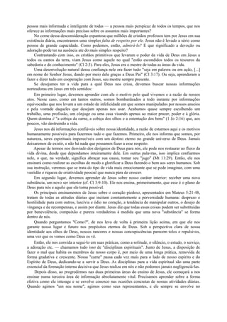 pessoa mais informada e inteligente de todas — a pessoa mais perspicaz de todos os tempos, que nos
oferece as informações mais precisas sobre os assuntos mais importantes?
No cerne dessa desconsideração espantosa que milhões de cristãos professos tem por Jesus em sua
existência diária, encontramos uma simples falta de respeito por ele. Jesus não é levado a sério como
pessoa de grande capacidade. Como podemos, então, admirá-lo? E que significado a devoção ou
adoração pode ter na ausência ate do mais simples respeito?
Contrastando com isso, os cristãos primitivos que levaram o poder da vida de Deus em Jesus a
todos os cantos da terra, viam Jesus como aquele no qual "estão escondidos todos os tesouros da
sabedoria e do conhecimento" (Cl 2:3). Para eles, Jesus era o mestre de todas as áreas da vida.
Uma desenvolução natural dessa confiança nele era fazer tudo "seja em palavra ou em ação, [...]
em nome do Senhor Jesus, dando por meio dele graças a Deus Pai" (Cl 3:17). Ou seja, aprenderam a
fazer e dizer tudo em cooperação com Jesus, seu mestre sempre presente.
Se desejamos ter a vida para a qual Deus nos criou, devemos buscar nossas informações
norteadoras em Jesus em três sentidos:
Em primeiro lugar, devemos aprender com ele o motivo pelo qual vivemos e a razão de nossos
atos. Nesse caso, como em tantos outros, somos bombardeados a todo instante por informações
equivocadas que nos levam a um estado de infelicidade em que somos manipulados por nossos anseios
e pela vontade daqueles que desejam apenas nos usar. Acabamos quase sempre escolhendo um
trabalho, uma profissão, um cônjuge ou uma casa visando apenas ao maior prazer, poder e à glória.
Quem domina é "a cobiça da carne, a cobiça dos olhos e a ostentação dos bens" (1 Jo 2:16) que, aos
poucos, vão destruindo a vida.
Jesus nos dá informações confiáveis sobre nossa identidade, a razão de estarmos aqui e os motivos
humanamente possíveis para fazermos tudo o que fazemos. Primeiro, ele nos informa que somos, por
natureza, seres espirituais imperecíveis com um destino eterno no grande universo de Deus. Jamais
deixaremos de existir, e não há nada que possamos fazer a esse respeito.
Apesar de termos nos desviado dos desígnios de Deus para nós, ele pode nos restaurar ao fluxo da
vida divina, desde que dependamos inteiramente dele. Em outras palavras, isso implica confiarmos
nele, o que, na verdade, significa abraçar sua causa, tomar seu "jugo" (Mt 11:29). Então, ele nos
ensinará como realizar as escolhas de modo a glorificar a Deus fazendo o bem aos seres humanos. Sob
sua instrução, veremos que se trata do tipo de vida mais emocionante que se pode imaginar, com uma
vastidão e riqueza de criatividade pessoal que nunca pára de crescer.
Em segundo lugar, devemos aprender de Jesus sobre nosso caráter interior: receber uma nova
substância, um novo ser interior (cf. Cl 3:9-10). Ele nos ensina, primeiramente, que esse é o plano de
Deus para nós e aquilo que ele torna possível.
Os principais ensinamentos de Jesus sobre o coração piedoso, apresentados em Mateus 5:21-48,
tratam de todas as atitudes diárias que incitam constantemente a perversidade humana: desprezo e
hostilidade para com outros, lascívia e ódio no coração, a tendência de manipular outros, o desejo de
vingança e de recompensas, e assim por diante. Jesus diz que todas essas coisas podem ser substituídas
por benevolência, compaixão e pureza verdadeiras à medida que uma nova "substância" se forma
dentro de nós.
Quando perguntamos "Como?", de nos leva de volta à primeira lição acima, em que ele nos
garante nosso lugar e futuro nos propósitos eternos de Deus. Sob a perspectiva clara de nossa
identidade aos olhos de Deus, nossos rancores e nossas concupiscências parecem tolos e repulsivos,
uma vez que os vemos como Deus os vê.
Então, ele nos convida a segui-lo em suas práticas, como a solitude, o silêncio, o estudo, o serviço,
a adoração etc. — chamamos tudo isso de "disciplinas espirituais". Junto de Jesus, a disposição de
fazer o mal que habita os membros de nosso corpo é, por meio de uma longa prática, removida de
forma gradativa e crescente. Nossa "carne" passa cada vez mais para o lado de nosso espirito e do
Espírito de Deus, dedicando-se a servir a Deus. As disciplinas para a vida espiritual são uma parte
essencial da formação interna decisiva que Jesus realiza em nós e não podemos jamais negligenciá-las.
Depois disso, ao progredirmos nas duas primeiras áreas do ensino de Jesus, ele começará a nos
ensinar numa terceira área de informação absolutamente vital. Precisamos aprender sobre a forma
efetiva como ele interage e se envolve conosco nas ocasiões concretas de nossas atividades diárias.
Quando agimos "em seu nome", agimos como seus representantes, e ele sempre se envolve no
 
