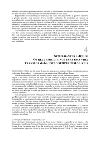 processo. Precisamos aprender como isso funciona (e ele certamente nos ensinará ao esperarmos que
ele entre em nossas circunstâncias) e nos mantermos atentos às suas ações.
Experimentei pessoalmente essas "interações" em vários tipos de contexto, de questões familiares
a grandes projetos para escrever livros, reuniões acaloradas de comissões ou sessões de
aconselhamento, ao ministrar palestras, resolver problemas de encanamento ou consertar o carro. Pode
ter certeza de que, se seu desejo sincero é glorificar a Deus e abençoar outros com seus esforços, e se
não estiver motivado por atitudes desamorosas, verá a mão de Deus se movendo com você à medida
que você trabalha cheio de expectativa. Sua parte e simplesmente esperar a operação divina, ficar
atento a ela, agradecer ao vê-la e, com base em sua experiência, incentivar outros a fazer o mesmo.
se você confiar em Jesus Cristo como seu mestre, ele lhe ensinará todas essas coisas. É claro que
você deve sempre oferecer o melhor de si; também é verdade que sempre haverá algo a ser melhorado.
Mas você certamente experimentará a realidade surpreendente da vida eterna de Deus fluindo em você
a cada momento e para sempre. E, como podemos ver em pessoas e acontecimentos da Bíblia, os
efeitos de seus esforços serão muito maiores que os resultados que seriam alcançados somente com
suas habilidades.
4
SEMELHANTES A JESUS:
OS RECURSOS DIVINOS PARA UMA VIDA
TRANSFORMADA ESTÃO SEMPRE DISPONÍVEIS
ALGUM TEMPO ATRÁS, me dei conta de que não amava meus vizinhos. Eram, sem dúvida, pessoas
perigosas e desagradáveis—ex-motoqueiros que ganhavam a vida vendendo drogas.
Nunca haviam tentado fazer mal à minha família, mas o ir-e-vir constante de pessoas comprando
drogas e, por vezes, usando-as na frente da casa, começou a esgotar minha paciência. Um dia,
enquanto eu remoía o caso, deixando-me levar pela irritação, o Senhor me ajudou a ver que eu não
tinha absolutamente nenhum amor por aqueles vizinhos e que, depois de "suportá-los" por tantos anos,
eu experimentaria certa felicidade secreta se eles morressem e ficássemos livres deles. Percebi como
era pequena minha verdadeira preocupação com todas as pessoas com as quais lidava ao longo do dia,
mesmo quando estava tratando de "assuntos religiosos". Precisei reconhecer que nunca havia buscado
ser preenchido pelo tipo de amor que Deus tem e me tornar mais semelhante a Jesus. Era tempo de
começar essa busca.
Mas será que é possível ser como Jesus? Podemos, de fato, ter o caráter do Pai celestial? Sabemos
que Deus demonstra amor sincero para com todos e sempre usa de bondade até para com os ingratos.
Jesus também se mostrou misericordioso, perdoou de bom grado aqueles que o ofenderam e se alegrou
em simplesmente dar, sem esperar nada em troca. É possível, como Paulo disse aos Efésios (5:1),
sermos, portanto, "imitadores de Deus, como filhos amados".
Hoje, estou convicto de que podemos nos revestir do Senhor Jesus Cristo (Rm 13:14). Pessoas
comuns em ambientes comuns podem viver da abundância do reino de Deus, permitindo que o espírito
e as ações de Jesus transbordem naturalmente de sua vida. Ele pode tornar a "árvore" boa e como
resultado natural, ela dará bons frutos (Mt 12:33). Essa vida nova que Deus concede envolve um
objetivo e um método.
O CORAÇÃO NO SENHOR E NOSSO CORAÇÃO
Como discípulos (literalmente alunos) de Jesus, nosso objetivo é aprender a ser iguais a ele.
Começamos crendo que ele nos receberá como somos. Mas nossa confiança nele nos leva ao mesmo
tipo de fé que ele possuía, uma fé que lhe permitiu agir como agiu. A fé de Jesus foi expressa em seu
evangelho sobre o governo celeste, as boas novas do "Reino dos céus" (Mt 4:17). Céu é uma palavra
 