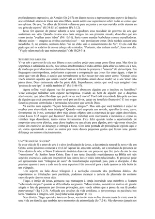 profundamente expressiva. de Abraão (Gn 24:7) em diante passou a representar para o povo de Israel a
acessibilidade direta de Deus aos seus filhos, assim como sua supremacia sobre todas as coisas que
nos afetam. Do céu, "os olhos do SENHOR voltam-se para os justos e os seus ouvidos estão atentos ao
seu grito de socorro" (Sl 34:15; cf. também 1Pe 3:12).
Jesus fez questão de passar adiante a seus seguidores essa realidade do governo do céu que
sustentava sua vida. Quando enviou seus doze amigos em sua primeira missão, disse-lhes que era
como enviar "ovelhas entre lobos" (Mt 10:16). Seria como mandar borboletas contra metralhadoras.
Mesmo assim — imagine as ovelhas ouvindo isso! — não precisavam temer. Dois pardais custam uma
moedinha. E, no entanto, nenhum deles "cai no chão sem o consentimento do Pai". O céu está tão
perto que até os cabelos de nossa cabeça são contados. "Portanto, não tenham medo", Jesus nos diz.
"Vocês valem mais do que muitos pardais" (Mt 10:29-31).
SUBSTITUTOS BARATOS
Viver sob o governo do céu nos liberta e nos confere poder para amar como Deus ama. Mas fora da
segurança e suficiência do céu, nos vemos amedrontados e irados demais para amar os outros ou a nós,
de modo que providenciamos substitutos baratos na forma de prazeres e "amores" de vários tipos. Em
linguagem contemporânea, poderíamos expressar a comparação que Jesus faz entre ágape, o tipo de
amor que vem de Deus, e aquilo que normalmente se faz passar por esse amor como: "Grande coisa
vocês amarem aqueles que amam vocês! Até os terroristas amam desse modo! se o seu 'amor' não
passa disso, Deus certamente não faz parte dele. Suponhamos, ainda, que você seja amigável com
'pessoas do seu tipo'. A máfia também é!" (Mt 5:46-47).
Agora reflita: você alguma vez foi generoso e abençoou alguém que o insultou ou humilhou?
Você consegue trabalhar sem esperar recompensa, visando ao bem de alguém que o despreza
abertamente, que talvez lhe disse que preferia ver você morto? Você está torcendo de fato pelo sucesso
de alguém que está concorrendo com você por um favor, cargo ou benefício financeiro? É isso o que
fazem as pessoas controladas e permeadas pelo amor que vem de Deus.
Vi escrito num capacho "Sejam bem-vindos, amigos!". Mas será que você também é capaz de
receber com sinceridade seus inimigos? Quando você empresta um vestido, aparelho de som, carro,
ferramentas ou livros, consegue abrir mão desses objetos sem a esperança de que sejam devolvidos,
como Lucas 6:35 sugere que façamos? Gosto de trabalhar com marcenaria e mecânica e, como os
vizinhos logo descobrem, tenho várias ferramentas. Fico feliz quando tenho a oportunidade de
emprestar uma serra elétrica, uma chave inglesa ou um alicate para alguém, pois vejo essas situações
como um exercício de desapego e entrega a Deus. Com uma pontada de preocupação egoísta aqui e
ali, estou aprendendo a amar os outros por meio desses pequenos gestos que fazem uma grande
diferença em nossos relacionamentos.
UM "TRIÂNGULO DE OURO"
Se essa vida de fé e amor do céu é o alvo do discípulo de Jesus, a decorrência natural da nova vida em
Cristo, como podemos começar a vivê-la? Apesar de, em certo sentido, ser o resultado da presença de
Deus dentro de nós, o Novo Testamento também descreve um processo que faz parte do ato de nos
"revestirmos" do Senhor Jesus Cristo. Esse é um tema discutido repetidamente na Bíblia sob três
aspectos essenciais, cada um inseparável dos outros dois e todos inter-relacionados. O processo pode
ser apresentado num "triângulo de ouro" da transformação espiritual, pois, para o discípulo, é tão
precioso quanto o ouro e cada um de seus aspectos é tão essencial para o todo quanto os três lados de
um triângulo.
Um aspecto ou lado desse triângulo é a aceitação constante dos problemas diários. Ao
suportarmos as tribulações com paciência, podemos alcançar a certeza da plenitude do controle
exercido pelo céu em nossa vida.
Tiago, o irmão de Jesus, começou sua mensagem à igreja instruindo seus membros a ficarem
"sobremodo alegres" quando as dificuldades surgissem: "Meus irmãos, considerem motivo de grande
alegria o fato de passarem por diversas provações, pois vocês sabem que a prova da sua fé produz
perseverança" (Tg 1:2-3). Aplicada aos detalhes da vida cotidiana, a perseverança ou paciência nos
torna "maduros e íntegros, sem [nos] faltar coisa alguma" (1 :4).
Sem dúvida, Tiago aprendeu isso com Jesus, seu irmão mais velho, durante mais de vinte anos de
uma vida em família que também teve momentos de animosidade (Jo 7:2-8). Não devemos jamais nos
 