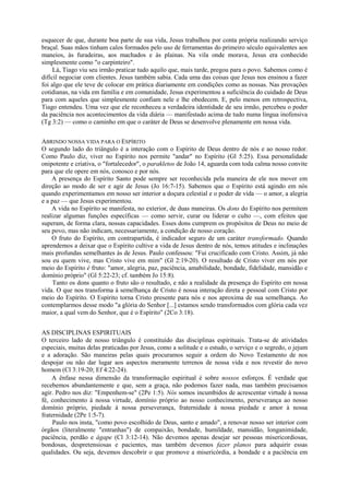 esquecer de que, durante boa parte de sua vida, Jesus trabalhou por conta própria realizando serviço
braçal. Suas mãos tinham calos formados pelo uso de ferramentas do primeiro século equivalentes aos
maneios, às furadeiras, aos machados e às plainas. Na vila onde morava, Jesus era conhecido
simplesmente como "o carpinteiro".
Lá, Tiago viu seu irmão praticar tudo aquilo que, mais tarde, pregou para o povo. Sabemos como é
difícil negociar com clientes. Jesus também sabia. Cada uma das coisas que Jesus nos ensinou a fazer
foi algo que ele teve de colocar em prática diariamente em condições como as nossas. Nas provações
cotidianas, na vida em família e em comunidade, Jesus experimentou a suficiência do cuidado de Deus
para com aqueles que simplesmente confiam nele e lhe obedecem. E, pelo menos em retrospectiva,
Tiago entendeu. Uma vez que ele reconheceu a verdadeira identidade de seu irmão, percebeu o poder
da paciência nos acontecimentos da vida diária — manifestado acima de tudo numa língua inofensiva
(Tg 3:2) — como o caminho em que o caráter de Deus se desenvolve plenamente em nossa vida.
ABRINDO NOSSA VIDA PARA O ESPÍRITO
O segundo lado do triângulo é a interação com o Espírito de Deus dentro de nós e ao nosso redor.
Como Paulo diz, viver no Espírito nos permite "andar" no Espírito (Gl 5:25). Essa personalidade
onipotente e criativa, o "fortalecedor", o parakletos de João 14, aguarda com toda calma nosso convite
para que ele opere em nós, conosco e por nós.
A presença do Espírito Santo pode sempre ser reconhecida pela maneira de ele nos mover em
direção ao modo de ser e agir de Jesus (Jo 16:7-15). Sabemos que o Espírito está agindo em nós
quando experimentamos em nosso ser interior a doçura celestial e o poder de vida — o amor, a alegria
e a paz — que Jesus experimentou.
A vida no Espírito se manifesta, no exterior, de duas maneiras. Os dons do Espírito nos permitem
realizar algumas funções específicas — como servir, curar ou liderar o culto —, com efeitos que
superam, de forma clara, nossas capacidades. Esses dons cumprem os propósitos de Deus no meio de
seu povo, mas não indicam, necessariamente, a condição de nosso coração.
O fruto do Espírito, em contrapartida, é indicador seguro de um caráter transformado. Quando
aprendemos a deixar que o Espírito cultive a vida de Jesus dentro de nós, temos atitudes e inclinações
mais profundas semelhantes às de Jesus. Paulo confessou: "Fui crucificado com Cristo. Assim, já não
sou eu quem vive, mas Cristo vive em mim" (Gl 2:19-20). O resultado de Cristo viver em nós por
meio do Espírito é fruto: "amor, alegria, paz, paciência, amabilidade, bondade, fidelidade, mansidão e
domínio próprio" (Gl 5:22-23; cf. também Jo 15:8).
Tanto os dons quanto o fruto são o resultado, e não a realidade da presença do Espírito em nossa
vida. O que nos transforma à semelhança de Cristo é nossa interação direta e pessoal com Cristo por
meio do Espírito. O Espírito torna Cristo presente para nós e nos aproxima de sua semelhança. Ao
contemplarmos desse modo "a glória do Senhor [...] estamos sendo transformados com glória cada vez
maior, a qual vem do Senhor, que é o Espírito" (2Co 3:18).
AS DISCIPLINAS ESPIRITUAIS
O terceiro lado de nosso triângulo é constituído das disciplinas espirituais. Trata-se de atividades
especiais, muitas delas praticadas por Jesus, como a solitude e o estudo, o serviço e o segredo, o jejum
e a adoração. São maneiras pelas quais procuramos seguir a ordem do Novo Testamento de nos
despojar ou não dar lugar aos aspectos meramente terrenos de nossa vida e nos revestir do novo
homem (Cl 3:19-20; Ef 4:22-24).
A ênfase nessa dimensão da transformação espiritual é sobre nossos esforços. É verdade que
recebemos abundantemente e que, sem a graça, não podemos fazer nada, mas também precisamos
agir. Pedro nos diz: "Empenhem-se" (2Pe 1:5). Nós somos incumbidos de acrescentar virtude à nossa
fé, conhecimento à nossa virtude, domínio próprio ao nosso conhecimento, perseverança ao nosso
domínio próprio, piedade à nossa perseverança, fraternidade à nossa piedade e amor à nossa
fraternidade (2Pe 1:5-7).
Paulo nos insta, "como povo escolhido de Deus, santo e amado", a renovar nosso ser interior com
órgãos (literalmente "entranhas") de compaixão, bondade, humildade, mansidão, longanimidade,
paciência, perdão e ágape (Cl 3:12-14). Não devemos apenas desejar ser pessoas misericordiosas,
bondosas, despretensiosas e pacientes, mas também devemos fazer planos para adquirir essas
qualidades. Ou seja, devemos descobrir o que promove a misericórdia, a bondade e a paciência em
 