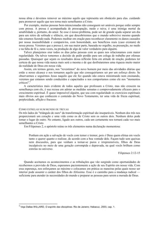 nossa alma e devemos remover ao máximo aquilo que representa um obstáculo para elas. cuidando
para promover aquilo que nos torna mais semelhantes a Cristo.
Por exemplo, muitas pessoas bem-intencionadas não conseguem ser amáveis porque estão sempre
com pressa. A pressa é acompanhada de preocupação, medo e raiva; é uma inimiga mortal da
amabilidade e, portanto, do amor. Se esse é nosso problema, pode ser de grande ajuda separar um dia
para um retiro de solitude e silêncio, em que descobriremos que o mundo sobrevive mesmo quando
não estamos fazendo nada. Podemos meditar em oração para reconhecer claramente os danos causados
por nossa insensibilidade e compará-los, com honestidade, aos benefícios reais (caso existam) de
nossa pressa. Veremos que a pressa é, em sua maior parte, baseada no orgulho, na presunção, no medo
e na falta de fé e, raras vezes, na produção de algo de valor verdadeiro para alguém.
Talvez planejemos orar todos os dias pelas pessoas com as quais nos relacionamos com maior
regularidade. Ou talvez tomemos a decisão de pedir perdão para um colega de trabalho por ofensas
passadas. Quaisquer que sejam os resultados dessa reflexão feita em atitude de oração, podemos ter
certeza de que nossa vida nunca mais será a mesma e de que desfrutaremos uma riqueza muito maior
da realidade de Deus em nossa vida.
Assim, em termos gerais, nos "revestimos" do novo homem por meio das atividades diárias que
estão a nosso alcance e nos tornamos aquilo que não conseguiríamos ser por um esforço direto. Se
observarmos e seguirmos Jesus naquilo que ele fez quando não estava ministrando nem ensinando,
veremos que estamos sendo conduzidos e capacitados a nos comportamos como ele nos "momentos
críticos".4
A característica mais evidente de todos aqueles que professam a Cristo, mas não crescem na
semelhança com ele, é sua recusa em adotar as medidas sensatas e comprovadamente eficazes para o
crescimento espiritual. É quase impossível alguém, que usa com regularidade os exercícios espirituais
mais óbvios aos que conhecem o conteúdo do Novo Testamento, ter uma vida de frieza espiritual,
perplexidade, aflição e fracasso.
COMO ESTRELAS NUM MUNDO DE TREVAS
Os três lados do "triângulo de ouro" da transformação espiritual são inseparáveis. Nenhum dos três nos
proporcionará um coração e uma vida como os de Cristo sem os outros dois. Nenhum deles pode
tomar o lugar do outro. No entanto, ligado aos outros, cada um certamente nos tornará cada vez mais
semelhantes a Cristo.
Em Filipenses 2, o apóstolo reúne os três elementos numa declaração momentosa:
Ponham em ação a salvação de vocês com temor e tremor, pois é Deus quem efetua em vocês
tanto o querer quanto o realizar, de acordo com a boa vontade dele. Façam tudo sem queixas
nem discussões, para que venham a tornar-se puros e irrepreensíveis, filhos de Deus
inculpáveis no meio de uma geração corrompida e depravada, na qual vocês brilham como
estrelas no universo.
Filipenses 2:12-15
Quando aceitamos os acontecimentos e as tribulações que vão surgindo como oportunidades de
recebermos a provisão de Deus, esperamos pacientemente a ação de seu Espírito em nossa vida. Com
essa esperança, nos esforçamos ao máximo e colocamos em prática as maneiras pelas quais nosso ser
interior pode assumir o caráter dos filhos do Altíssimo. Esse é o caminho para a mudança radical —
suficiente para atender às necessidades do mundo e preparar as pessoas para serem a morada de Deus.
4
Veja Dallas WILLARD, O espírito das disciplinas. Rio de Janeiro; Habacuc, 2003, cap. 1.
 
