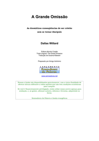 AA GGrraannddee OOmmiissssããoo
As dramáticas conseqüências de ser cristão
sem se tornar discípulo
Dallas Willard
Editora Mundo Cristão
Título original: The Great Omission
Tradução de Susana Klassen
Preparado por Amigo Anônimo
www.semeadores.net
Nossos e-books são disponibilizados gratuitamente, com a única finalidade de
oferecer leitura edificante a todos aqueles que não tem condições econômicas
para comprar.
Se você é financeiramente privilegiado, então utilize nosso acervo apenas para
avaliação, e, se gostar, abençoe autores, editoras e livrarias, adquirindo os
livros.
Semeadores da Palavra e-books evangélicos
 