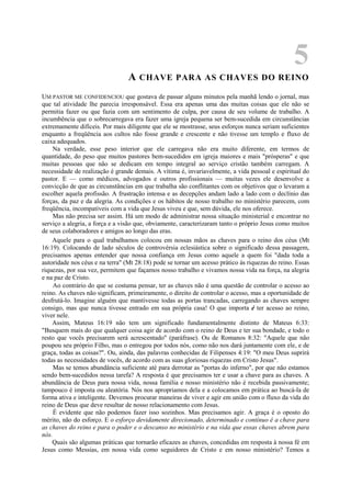 5
A CHAVE PARA AS CHAVES DO REINO
UM PASTOR ME CONFIDENCIOU que gostava de passar alguns minutos pela manhã lendo o jornal, mas
que tal atividade lhe parecia irresponsável. Essa era apenas uma das muitas coisas que ele não se
permitia fazer ou que fazia com um sentimento de culpa, por causa de seu volume de trabalho. A
incumbência que o sobrecarregava era fazer uma igreja pequena ser bem-sucedida em circunstâncias
extremamente difíceis. Por mais diligente que ele se mostrasse, seus esforços nunca seriam suficientes
enquanto a freqüência aos cultos não fosse grande e crescente e não tivesse um templo e fluxo de
caixa adequados.
Na verdade, esse peso interior que ele carregava não era muito diferente, em termos de
quantidade, do peso que muitos pastores bem-sucedidos em igreja maiores e mais "prósperas" e que
muitas pessoas que não se dedicam em tempo integral ao serviço cristão também carregam. A
necessidade de realização é grande demais. A vítima é, invariavelmente, a vida pessoal e espiritual do
pastor. E — como médicos, advogados e outros profissionais — muitas vezes ele desenvolve a
convicção de que as circunstâncias em que trabalha são conflitantes com os objetivos que o levaram a
escolher aquela profissão. A frustração intensa e as decepções andam lado a lado com o declínio das
forças, da paz e da alegria. As condições e os hábitos de nosso trabalho no ministério parecem, com
freqüência, incompatíveis com a vida que Jesus viveu e que, sem dúvida, ele nos oferece.
Mas não precisa ser assim. Há um modo de administrar nossa situação ministerial e encontrar no
serviço a alegria, a força e a visão que, obviamente, caracterizaram tanto o próprio Jesus como muitos
de seus colaboradores e amigos ao longo das eras.
Aquele para o qual trabalhamos colocou em nossas mãos as chaves para o reino dos céus (Mt
16:19). Colocando de lado séculos de controvérsia eclesiástica sobre o significado dessa passagem,
precisamos apenas entender que nossa confiança em Jesus como aquele a quem foi "dada toda a
autoridade nos céus e na terra" (Mt 28:18) pode se tornar um acesso prático às riquezas do reino. Essas
riquezas, por sua vez, permitem que façamos nosso trabalho e vivamos nossa vida na força, na alegria
e na paz de Cristo.
Ao contrário do que se costuma pensar, ter as chaves não é uma questão de controlar o acesso ao
reino. As chaves não significam, primeiramente, o direito de controlar o acesso, mas a oportunidade de
desfrutá-lo. Imagine alguém que mantivesse todas as portas trancadas, carregando as chaves sempre
consigo, mas que nunca tivesse entrado em sua própria casa! O que importa é ter acesso ao reino,
viver nele.
Assim, Mateus 16:19 não tem um significado fundamentalmente distinto de Mateus 6:33:
"Busquem mais do que qualquer coisa agir de acordo com o reino de Deus e ter sua bondade, e todo o
resto que vocês precisarem será acrescentado" (paráfrase). Ou de Romanos 8:32: "Aquele que não
poupou seu próprio Filho, mas o entregou por todos nós, como não nos dará juntamente com ele, e de
graça, todas as coisas?". Ou, ainda, das palavras conhecidas de Filipenses 4:19: "O meu Deus suprirá
todas as necessidades de vocês, de acordo com as suas gloriosas riquezas em Cristo Jesus".
Mas se temos abundância suficiente até para derrotar as "portas do inferno", por que não estamos
sendo bem-sucedidos nessa tarefa? A resposta é que precisamos ter e usar a chave para as chaves. A
abundância de Deus para nossa vida, nossa família e nosso ministério não é recebida passivamente;
tampouco é imposta ou aleatória. Nós nos apropriamos dela e a colocamos em prática ao buscá-la de
forma ativa e inteligente. Devemos procurar maneiras de viver e agir em união com o fluxo da vida do
reino de Deus que deve resultar de nosso relacionamento com Jesus.
É evidente que não podemos fazer isso sozinhos. Mas precisamos agir. A graça é o oposto do
mérito, não do esforço. E o esforço devidamente direcionado, determinado e contínuo é a chave para
as chaves do reino e para o poder e o descanso no ministério e na vida que essas chaves abrem para
nós.
Quais são algumas práticas que tornarão eficazes as chaves, concedidas em resposta à nossa fé em
Jesus como Messias, em nossa vida como seguidores de Cristo e em nosso ministério? Temos a
 