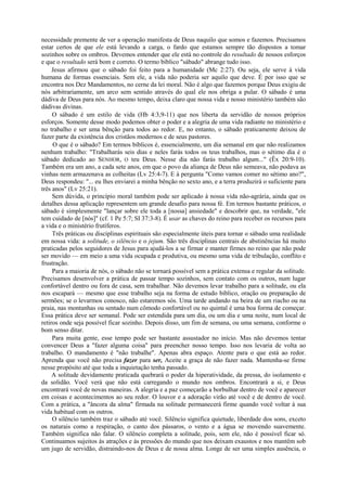 necessidade premente de ver a operação manifesta de Deus naquilo que somos e fazemos. Precisamos
estar certos de que ele está levando a carga, o fardo que estamos sempre tão dispostos a tomar
sozinhos sobre os ombros. Devemos entender que ele está no controle do resultado de nossos esforços
e que o resultado será bom e correto. O termo bíblico "sábado" abrange tudo isso.
Jesus afirmou que o sábado foi feito para a humanidade (Mc 2:27). Ou seja, ele serve à vida
humana de formas essenciais. Sem ele, a vida não poderia ser aquilo que deve. É por isso que se
encontra nos Dez Mandamentos, no cerne da lei moral. Não é algo que fazemos porque Deus exigiu de
nós arbitrariamente, um arco sem sentido através do qual ele nos obriga a pular. O sábado é uma
dádiva de Deus para nós. Ao mesmo tempo, deixa claro que nossa vida e nosso ministério também são
dádivas divinas.
O sábado é um estilo de vida (Hb 4:3,9-11) que nos liberta da servidão de nossos próprios
esforços. Somente desse modo podemos obter o poder e a alegria de uma vida radiante no ministério e
no trabalho e ser uma bênção para todos ao redor. E, no entanto, o sábado praticamente deixou de
fazer parte da existência dos cristãos modernos e de seus pastores.
O que é o sábado? Em termos bíblicos é, essencialmente, um dia semanal em que não realizamos
nenhum trabalho: "Trabalharás seis dias e neles farás todos os teus trabalhos, mas o sétimo dia é o
sábado dedicado ao SENHOR, O teu Deus. Nesse dia não farás trabalho algum..." (Êx 20:9-10).
Também era um ano, a cada sete anos, em que o povo da aliança de Deus não semeava, não podava as
vinhas nem armazenava as colheitas (Lv 25:4-7). E à pergunta "Como vamos comer no sétimo ano?",
Deus respondeu: "... eu lhes enviarei a minha bênção no sexto ano, e a terra produzirá o suficiente para
três anos" (Lv 25:21).
Sem dúvida, o princípio moral também pode ser aplicado à nossa vida não-agrária, ainda que os
detalhes dessa aplicação representem um grande desafio para nossa fé. Em termos bastante práticos, o
sábado é simplesmente "lançar sobre ele toda a [nossa] ansiedade" e descobrir que, na verdade, "ele
tem cuidado de [nós]" (cf. 1 Pe 5:7; SI 37:3-8). É usar as chaves do reino para receber os recursos para
a vida e o ministério frutíferos.
Três práticas ou disciplinas espirituais são especialmente úteis para tornar o sábado uma realidade
em nossa vida: a solitude, o silêncio e o jejum. São três disciplinas centrais de abstinências há muito
praticadas pelos seguidores de Jesus para ajudá-los a se firmar e manter firmes no reino que não pode
ser movido — em meio a uma vida ocupada e produtiva, ou mesmo uma vida de tribulação, conflito e
frustração.
Para a maioria de nós, o sábado não se tornará possível sem a prática extensa e regular da solitude.
Precisamos desenvolver a prática de passar tempo sozinhos, sem contato com os outros, num lugar
confortável dentro ou fora de casa, sem trabalhar. Não devemos levar trabalho para a solitude, ou ela
nos escapará — mesmo que esse trabalho seja na forma de estudo bíblico, oração ou preparação de
sermões; se o levarmos conosco, não estaremos sós. Uma tarde andando na beira de um riacho ou na
praia, nas montanhas ou sentado num cômodo confortável ou no quintal é uma boa forma de começar.
Essa prática deve ser semanal. Pode ser estendida para um dia, ou um dia e uma noite, num local de
retiros onde seja possível ficar sozinho. Depois disso, um fim de semana, ou uma semana, conforme o
bom senso ditar.
Para muita gente, esse tempo pode ser bastante assustador no início. Mas não devemos tentar
convencer Deus a "fazer alguma coisa" para preencher nosso tempo. Isso nos levaria de volta ao
trabalho. O mandamento é "não trabalhe". Apenas abra espaço. Atente para o que está ao redor.
Aprenda que você não precisa fazer para ser, Aceite a graça de não fazer nada. Mantenha-se firme
nesse propósito até que toda a inquietação tenha passado.
A solitude devidamente praticada quebrará o poder da hiperatividade, da pressa, do isolamento e
da solidão. Você verá que não está carregando o mundo nos ombros. Encontrará a si, e Deus
encontrará você de novas maneiras. A alegria e a paz começarão a borbulhar dentro de você e aparecer
em coisas e acontecimentos ao seu redor. O louvor e a adoração virão até você e de dentro de você.
Com a prática, a "âncora da alma" firmada na solitude permanecerá firme quando você voltar à sua
vida habitual com os outros.
O silêncio também traz o sábado até você. Silêncio significa quietude, liberdade dos sons, exceto
os naturais como a respiração, o canto dos pássaros, o vento e a água se movendo suavemente.
Também significa não falar. O silêncio completa a solitude, pois, sem ele, não é possível ficar só.
Continuamos sujeitos às atrações e às pressões do mundo que nos deixam exaustos e nos mantêm sob
um jugo de servidão, distraindo-nos de Deus e de nossa alma. Longe de ser uma simples ausência, o
 