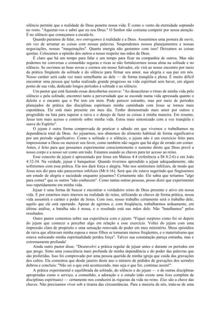 silêncio permite que a realidade de Deus penetre nossa vida. É como o vento da eternidade soprando
no rosto. "Aquietai-vos e sabei que eu sou Deus." O Senhor não costuma competir por nossa atenção.
É no silêncio que começamos a escutá-lo.
Quando paramos de falar, nos entregamos à realidade e a Deus. Assumimos uma postura de ouvir,
em vez de arrumar as coisas com nossas palavras. Suspendemos nossos planejamentos e nossas
negociações, nossas "maquinações". Quanta energia não gastamos com isso! Deixamos as coisas
quietas. Colocamos a opinião dos outros a nosso respeito nas mãos de Deus.
É claro que há um tempo para falar e um tempo para ficar na companhia de outros. Mas não
podemos ter conversas e comunhão seguras e ricas se não fortalecermos nossa alma na solitude e no
silêncio. Se ouvimos as boas novas e cremos em nosso Salvador, ele virá ao nosso encontro por meio
da prática freqüente da solitude e do silêncio para firmar seu amor, sua alegria e sua paz em nós.
Nosso caráter será cada vez mais semelhante ao dele — de forma tranqüila e plena. É muito difícil
encontrar uma pessoa que tenha realizado grande progresso na vida espiritual sem haver, em algum
ponto de sua vida, dedicado longos períodos à solitude e ao silêncio.
Um pastor que está fazendo essas descobertas escreve: "Ao desacelerar o ritmo de minha vida pelo
silêncio e pela solitude, encontrei tanto a perversidade que se esconde numa vida apressada quanto o
deleite e o encanto que o Pai tem em mim. Pode parecer estranho, mas por meio de períodos
planejados de prática das disciplinas espirituais minha caminhada com Jesus se tornou mais
espontânea. Ele está mais presente em meu dia. Tenho demonstrado mais amor por outros e
progredido na luta para superar a raiva e o desejo de fazer as coisas à minha maneira. Em resumo,
Jesus tem mais acesso e controle sobre minha vida. Estou mais sintonizado com a voz tranqüila e
suave do Espírito".
O jejum é outra forma comprovada de praticar o sábado em que vivemos e trabalhamos na
dependência total de Deus. Ao jejuarmos, nos abstemos do alimento habitual de forma significativa
por um período significativo. Como a solitude e o silêncio, o jejum não é um exercício feito para
impressionar a Deus ou merecer seu favor, como também não sugere que há algo de errado em comer.
Antes, é feito para que possamos experimentar conscientemente o sustento direto que Deus provê a
nosso corpo e a nosso ser como um todo. Estamos usando as chaves para ter acesso ao reino.
Esse conceito de jejum é apresentado por Jesus em Mateus 4:4 (referência a Dt 8:2-6) e em João
4:32-34. Na verdade, jejuar é banquetear. Quando tivermos aprendido a jejuar adequadamente, não
sofreremos com essa prática. Ela nos dará força e alegria. Não nos sentiremos infelizes, de modo que
Jesus nos diz para não parecermos infelizes (Mt 6:16). Será que ele estava sugerindo que fingíssemos
um estado de alegria e saciedade enquanto jejuamos? Certamente não. Ele sabia que teríamos "algo
para comer" que os outros "não conhecem". Como tantas outras pessoas, posso dizer que experimentei
isso repetidamente em minha vida.
Jejuar é uma forma de buscar e encontrar o verdadeiro reino de Deus presente e ativo em nossa
vida. E por estarmos mais imersos na realidade do reino, utilizando as chaves de forma prática, nossa
vida assumirá o caráter e poder de Jesus. Com isso, nosso trabalho certamente será o trabalho dele,
aquilo que ele está operando. Apesar de agirmos e, com freqüência, trabalharmos arduamente, em
última análise, a batalha não é nossa, e o resultado está nas mãos dele. Não "batalhamos" pelos
resultados.
Outro pastor comentou sobre sua experiência com o jejum: "Fiquei surpreso como foi só depois
do jejum que comecei a perceber algo em relação a esse exercício. Voltei do jejum com uma
impressão clara de propósito e uma sensação renovada de poder em meu ministério. Meus episódios
de raiva que afetavam minha esposa e meus filhos se tornaram menos freqüentes, e o materialismo que
estava sufocando minha espiritualidade perdeu força". Talvez sua constatação pareça estranha, mas e
extremamente profunda!
Ainda outro pastor disse: "Desenvolvi a prática regular de jejuar antes e durante os períodos em
que prego. Sinto uma consciência mais profunda de minha dependência e do poder das palavras que
são proferidas. Isso foi comprovado por uma pessoa querida de minha igreja que cuida das gravações
dos cultos. Ela comentou que desde janeiro deste ano o número de pedidos de gravações dos sermões
dobrou e concluiu: "Não sei o que está acontecendo, mas seja o que for, continue assim!".
A prática experimental e equilibrada da solitude, do silêncio e do jejum — e de outras disciplinas
apropriadas como o serviço, a comunhão, a adoração e o estudo (não existe uma lista completa de
disciplinas espirituais) — certamente nos conduzirá às riquezas da vida no reino. Elas são a chave das
chaves. Não precisamos viver sob a tirania das circunstâncias. Para a maioria de nós, trata-se de uma
 