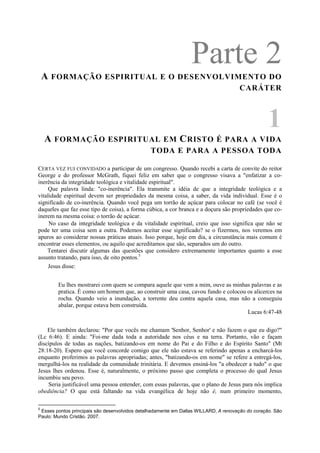 Parte 2A FORMAÇÃO ESPIRITUAL E O DESENVOLVIMENTO DO
CARÁTER
1
A FORMAÇÃO ESPIRITUAL EM CRISTO É PARA A VIDA
TODA E PARA A PESSOA TODA
CERTA VEZ FUI CONVIDADO a participar de um congresso. Quando recebi a carta de convite do reitor
George e do professor McGrath, fiquei feliz em saber que o congresso visava a "enfatizar a co-
inerência da integridade teológica e vitalidade espiritual".
Que palavra linda: "co-inerência". Ela transmite a idéia de que a integridade teológica e a
vitalidade espiritual devem ser propriedades da mesma coisa, a saber, da vida individual. Esse é o
significado de co-inerência. Quando você pega um torrão de açúcar para colocar no café (se você é
daqueles que faz esse tipo de coisa), a forma cúbica, a cor branca e a doçura são propriedades que co-
inerem na mesma coisa: o torrão de açúcar.
No caso da integridade teológica e da vitalidade espiritual, creio que isso significa que não se
pode ter uma coisa sem a outra. Podemos aceitar esse significado? se o fizermos, nos veremos em
apuros ao considerar nossas práticas atuais. Isso porque, hoje em dia, a circunstância mais comum é
encontrar esses elementos, ou aquilo que acreditamos que são, separados um do outro.
Tentarei discutir algumas das questões que considero extremamente importantes quanto a esse
assunto tratando, para isso, de oito pontos.5
Jesus disse:
Eu lhes mostrarei com quem se compara aquele que vem a mim, ouve as minhas palavras e as
pratica. É como um homem que, ao construir uma casa, cavou fundo e colocou os alicerces na
rocha. Quando veio a inundação, a torrente deu contra aquela casa, mas não a conseguiu
abalar, porque estava bem construída.
Lucas 6:47-48
Ele também declarou: "Por que vocês me chamam 'Senhor, Senhor' e não fazem o que eu digo?"
(Lc 6:46). E ainda: "Foi-me dada toda a autoridade nos céus e na terra. Portanto, vão e façam
discípulos de todas as nações, batizando-os em nome do Pai e do Filho e do Espírito Santo" (Mt
28:18-20). Espero que você concorde comigo que ele não estava se referindo apenas a encharcá-los
enquanto proferimos as palavras apropriadas; antes, "batizando-os em nome" se refere a entregá-los,
mergulhá-los na realidade da comunidade trinitária. E devemos ensiná-los "a obedecer a tudo" o que
Jesus lhes ordenou. Esse é, naturalmente, o próximo passo que completa o processo do qual Jesus
incumbiu seu povo.
Seria justificável uma pessoa entender, com essas palavras, que o plano de Jesus para nós implica
obediência? O que está faltando na vida evangélica de hoje não é, num primeiro momento,
5
Esses pontos principais são desenvolvidos detalhadamente em Dallas WILLARD, A renovação do coração. São
Paulo: Mundo Cristão. 2007.
 