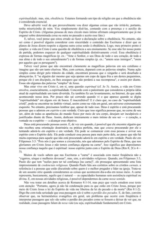 espiritualidade, mas, sim, obediência. Estamos formando um tipo de religião em que a obediência não
é considerada essencial.
Devo advertir você de que provavelmente vou dizer algumas coisas que vão irritá-lo; portanto,
tenha misericórdia de mim. Vou simplesmente dizê-las, contando com a presença e o auxílio do
Espírito de Cristo. (Algumas pessoas de meu círculo mais íntimo afirmam categoricamente que já me
enganei sobre determinada coisa ou outra no passado e aceito esse fato.)
E, talvez, você pense que estou errado ao fazer a declaração sobre a obediência. No entanto, não
sei como é possível alguém considerar com sinceridade o conteúdo das Escrituras e dizer que os
planos de Jesus dizem respeito a alguma outra coisa senão à obediência. Logo, meu primeiro ponto é
simples: a vida em Cristo é uma questão de obediência a seu ensinamento. Se esse não for nosso ponto
de partida, podemos esquecer de qualquer espiritualidade distintivamente cristã. Essa obediência é
expressa de formas magníficas (p. ex.: "Ame o Senhor, o seu Deus de todo o seu coração, de toda a
sua alma e de todo o seu entendimento") e de formas simples (p. ex.: "amem seus inimigos", "orem
por aqueles que os perseguem").
Talvez você pense que não encontrará claramente as magníficas palavras em seu cotidiano e
imagine que são um tanto elusivas. Mas, com certeza, deparará com as palavras simples. Numa ação
simples como dirigir pelo trânsito da cidade, encontrará pessoas que o xingarão e será desafiado a
abençoá-las. E "se alguém der mesmo que seja apenas um copo de água fria a um destes pequeninos,
porque ele é um discípulo, eu lhes asseguro que não perderá a sua recompensa", e assim por diante.
Essas são algumas das palavras "simples" de Jesus.
Mas estar vivo em Cristo é, em si, uma questão espiritual (cf. Jo 3). Assim, a vida em Cristo
envolve, essencialmente, a espiritualidade. Concordo com o palestrante que considerou a própria idéia
atual de espiritualidade um tanto divertida. Eu também fiz um levantamento, na Internet, do que anda
acontecendo nessa área. Por pouco não saí correndo quando vi o que aparece quando se digita
"espiritualidade" em algum site de busca. É inacreditável! E é claro que, no caso da "espiritualidade
cristã", pode-se encontrar no âmbito virtual, assim como na vida em geral, um universo extremamente
esquisito. No entanto, precisamos lembrar que, apesar de tudo isso. Deus é espírito e está procurando
pessoas que o adorem em espírito e em verdade. Creio que isso significa pessoas que, no cerne de seu
ser, além de todas as aparências do mundo físico por meio de seu corpo, desejam ser inculpáveis e
justificadas diante de Deus. Assim, dedicam inteiramente o mais íntimo de seu ser — o coração, a
vontade ou o espírito — a alcançar esse objetivo.
Deus está procurando pessoas assim. E, de vez em quando, é possível que ele encontre alguém que
não recebeu uma orientação doutrinária ou prática perfeita, mas que estava procurando por ele e
tentando adorá-lo em espírito e em verdade. Ele pode se comunicar com essa pessoa e avivar seu
espírito com o Espírito dele. Ele pode conduzir essa pessoa para mais perto dele, ao passo que não há
muita esperança para aquele que não está procurando adorá-lo em espírito e em verdade. Paulo diz em
Filipenses 3:3: "Pois nós é que somos a circuncisão, nós que adoramos pelo Espírito de Deus, que nos
gloriamos em Cristo Jesus e não temos confiança alguma na carne". Isso significa que depositamos
nossa confiança naquilo que é espiritual: nosso espírito junto com o Espírito de Deus (Rm 8; 2Co 4—
5).
Muitos de vocês sabem que nas Escrituras a "carne" é associada com maior freqüência não a
"cigarros, uísque e mulheres devassas", mas, sim, a atividades religiosas. Quando, em Filipenses 3:3,
Paulo diz que tem "razões para ter tal confiança [na carne]", ele prossegue apresentando uma lista
impressionante de credenciais religiosas. Quando Paulo fala aos coríntios sobre os cristãos carnais, a
referência é a pessoas que estão discutindo sobre quem é o melhor pregador e líder na igreja. Trata-se
de um assunto sírio quando consideramos as coisas que acontecem dia-a-dia em nosso meio. A carne
representa, basicamente, aquilo que é natural — as capacidades humanas sem assistência espiritual ou
divina. E, em nossas atividades religiosas, é possível dependermos da carne nesse sentido.
Não vou tratar em detalhes acerca de Romanos 8:1-14, mas peço que vocês estudem esse texto
com atenção: "Portanto, agora já não há condenação para os que estão em Cristo Jesus, porque por
meio de Cristo Jesus a lei do Espírito de vida me libertou da lei do pecado e da morte" (Rm 8:1-2).
Digo-lhe com toda seriedade que essa passagem não é sobre o perdão dos pecados. E, de fato, convém
observar que, na hermenêutica evangélica em geral, um problema que ocorre com freqüência é
interpretar passagens que não são sobre o perdão dos pecados como se fossem e deixar de ver que, na
realidade, essas passagens falam de nova vida (ou seja, espiritualidade fundamental) em Cristo.
 