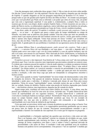 Uma das passagens mais conhecidas desse grupo é João 3. Não se trata de um texto sobre perdão.
Ele fala das "coisas celestiais", da vida espiritual. Fala da vida no Espírito e daqueles que são nascidos
do Espírito. E quando chegamos ao fim da passagem maravilhosa de Romanos 8:1-14, lemos: "...
porque todos os que são guiados pelo Espírito de Deus são filhos de Deus". Ao estudar essa passagem,
creio que você perceberá que Paulo está se referindo a um poder que entra em nossa vida, um poder
que vem com a regeneração espiritual. E esse poder é, evidentemente, o próprio Deus e todos os
recursos que ele tem a seu dispor, desde o próprio Espírito Santo, o Cristo ressurreto em seu reino, o
poder da Palavra escrita, os embaixadores angelicais, outros indivíduos que são herdeiros da salvação,
até a vida e os tesouros espirituais encontrados no Corpo de Cristo, visível e também triunfante.
O que dizer, então, do espírito? O espírito é realidade e poder pessoais não corpóreos. Como se
espera — ou se teme — de alguém que passa a maior parte do tempo trabalhando no campo da
filosofia, vou tentar usar as palavras com grande cuidado. Uma das coisas que mais me perturba no
cenário atual é que muitas pessoas não têm nenhum conceito de espírito. Assim, para muitos cristãos,
Deus é apenas uma figura embaçada. Temos hoje pessoas em meios "cristãos" que acreditam em
Jesus, mas não em Deus. Falta-lhes uma idéia clara o suficiente de Deus para formar uma crença a
respeito dele. E grande parte de seus problemas é resultante de sua ignorancia acerca do tipo espiritual
de ser.
Em termos bíblicos Deus é, paradigmaticamente, poder pessoal não corpóreo. Tudo o que é
corpóreo — o universo físico em sua totalidade e em suas panes — vem dele e depende dele. O
Espirito pode entrar num corpo e agir com ele (como também é o caso do espirito humano), mas ele
não é do corpo, nem mesmo no caso humano. Não é derivado do físico. Infelizmente, as limitações de
lauda não me permitem tratar desse ponto em mais detalhes, usando as abordagens filosóficas
pertinentes.
O espírito é pessoal, e não impessoal. Essa história de "a força esteja com você" não tem nenhuma
relevância aqui. Esse é um dos conceitos mais importantes que precisamos entender no contexto atuai.
É evidente que a natureza pessoal do espírito é vista de modo supremo e evidente na natureza trinitaria
de Deus. Como um escritor puritano de outrora costumava dizer: "O próprio Deus é uma amável
sociedade". Em última análise, só é possível entender o conceito de personalidade à luz da natureza
trinitaria de Deus. Ele é pessoal em realidade e poder — o poder que opera por meio de raciocínio,
escolha e avaliação, e não uma força cega que pode ser manipulada se conseguirmos encontrar a
técnica correta.
O que vemos quando as muitas "espiritualidades" de nosso tempo são desmascaradas é uma série
de variações da idolatria. Não passam de tentativas humanas de usar meios humanos para obter
identidade e poder para o indivíduo. A idolatria é marcada pelo desejo de usar Deus para nossos
propósitos. Várias de nossas "espiritualidades" atuais, incluindo muitas das que se dizem "cristãs",
são, na verdade, formas de idolatria. Poderia contar uma porção de histórias engraçadas para ilustrar
isso — não histórias cômicas, mas tragicómicas, daquelas que dá vontade de chorar.
Algum tempo atrás, coordenei um retiro num centro católico de eventos. A cena altura, uma das
pessoas que trabalhava no local fez uma série de avisos, incluindo este: "O padre fulano-de-tal dará
cursos de espiritualidade zen nos seguintes horários... O padre fulano-de-tal é conhecido por
reintroduzira meditação budista na teologia católica". Reintroduzir? Hoje em dia, muitas pessoas que
atuam no campo bastante amplo da espiritualidade acreditam que Jesus foi um exemplo de
espiritualidade zen, mas que esta se perdeu e só agora está começando a ser resgatada. A
espiritualidade zen é uma forma de idolatria do ego humano.
Creio que pode ser proveitoso incluir aqui o resumo da palestra na qual este artigo se baseia. Esse
texto foi impresso no programa do evento, e os organizadores permitiram gentilmente que eu usasse
um pouco mais de espaço do que de costume. Precisamos encarecidamente entender o que é
espiritualidade e fazemos isso tratando da vida espiritual. Eis o texto que foi impresso no programa:
A espiritualidade e a formação espiritual são questões que envolvem a vida como um todo.
Para o ser humano, uma "vida espiritual" consiste no conjunto de atividades em que, rendo
nascido espiritualmente pela iniciativa de Deus e por intermédio da Palavra, o indivíduo
interage de forma cooperativa com Deus e com a ordem ("reino") espiritual derivada da
personalidade e das ações de Deus. O resultado é toda uma qualidade nova de existência
humana com poderes novos correspondentes. Uma pessoa é "um ser espiritual" à medida que
 