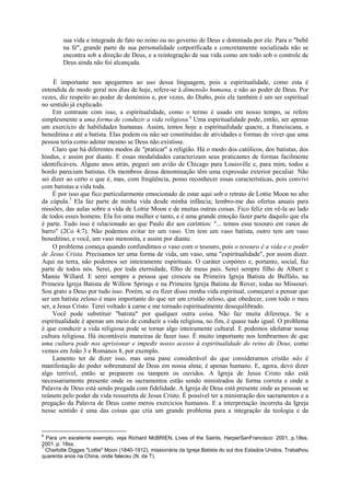 sua vida e integrada de fato no reino ou no governo de Deus e dominada por ele. Para o "bebê
na fé", grande parte de sua personalidade corporificada e concretamente socializada não se
encontra sob a direção de Deus, e a reintegração de sua vida como um todo sob o controle de
Deus ainda não foi alcançada.
É importante nos apegarmos ao uso dessa linguagem, pois a espiritualidade, como esta é
entendida de modo geral nos dias de hoje, refere-se à dimensão humana, e não ao poder de Deus. Por
vezes, diz respeito ao poder de demónios e, por vezes, do Diabo, pois ele também é um ser espiritual
no sentido já explicado.
Em contraste com isso, a espiritualidade, como o termo é usado em nosso tempo, se refere
simplesmente a uma forma de conduzir a vida religiosa.6
Uma espiritualidade pode, então, ser apenas
um exercício de habilidades humanas. Assim, temos hoje a espiritualidade quacre, a franciscana, a
beneditina e até a batista. Elas podem ou não ser constituídas de atividades e formas de viver que uma
pessoa teria como adotar mesmo se Deus não existisse.
Claro que há diferentes modos de "praticar" a religião. Há o modo dos católicos, dos batistas, dos
hindus, e assim por diante. E essas modalidades caracterizam seus praticantes de formas facilmente
identificáveis. Alguns anos atrás, peguei um avião de Chicago para Louisville e, para mim, todos a
bordo pareciam batistas. Os membros dessa denominação têm uma expressão exterior peculiar. Não
sei dizer ao certo o que é, mas, com freqüência, posso reconhecer essas características, pois convivi
com batistas a vida toda.
É por isso que fico particularmente emocionado de estar aqui sob o retrato de Lottie Moon no alto
da cúpula.7
Ela faz parte de minha vida desde minha infância; lembro-me das ofertas anuais para
missões, das aulas sobre a vida de Lottie Moon e de muitas outras coisas. Fico feliz em vê-la ao lado
de todos esses homens. Ela foi uma mulher e tanto, e é uma grande emoção fazer parte daquilo que ela
é parte. Tudo isso é relacionado ao que Paulo diz aos coríntios: "... temos esse tesouro em vasos de
barro" (2Co 4:7). Não podemos evitar ter um vaso. Um tem um vaso batista, outro tem um vaso
beneditino, e você, um vaso menonita, e assim por diante.
O problema começa quando confundimos o vaso com o tesouro, pois o tesouro é a vida e o poder
de Jesus Crista. Precisamos ter uma forma de vida, um vaso, uma "espiritualidade", por assim dizer.
Aqui na terra, não podemos ser inteiramente espirituais. O caráter corpóreo e, portanto, social, faz
parte de todos nós. Serei, por toda eternidade, filho de meus pais. Serei sempre filho de Albert e
Mamie Willard. E serei sempre a pessoa que cresceu na Primeira Igreja Batista de Buffalo, na
Primeira Igreja Batista de Willow Springs e na Primeira Igreja Batista de Rover, todas no Míssouri.
Sou grato a Deus por tudo isso. Porém, se eu fizer disso minha vida espiritual, começarei a pensar que
ser um batista zeloso é mais importante do que ser um cristão zeloso, que obedecer, com todo o meu
ser, a Jesus Cristo. Terei voltado à carne e me tornado espiritualmente desequilibrado.
Você pode substituir "batista" por qualquer outra coisa. Não faz muita diferença. Se a
espiritualidade é apenas um meio de conduzir a vida religiosa, no fim, é quase tudo igual. O problema
é que conduzir a vida religiosa pode se tornar algo inteiramente cultural. E podemos idolatrar nossa
cultura religiosa. Há incontáveis maneiras de fazer isso. É muito importante nos lembrarmos de que
uma cultura pode nos aprisionar e impedir nosso acesso à espiritualidade do reino de Deus, como
vemos em João 3 e Romanos 8, por exemplo.
Lamento ter de dizer isso, mas uma pane considerável do que consideramos cristão não é
manifestação do poder sobrenatural de Deus em nossa alma; é apenas humano. E, agora, devo dizer
algo terrível, então se preparem ou tampem os ouvidos. A Igreja de Jesus Cristo não está
necessariamente presente onde os sacramentos estão sendo ministrados de forma correta e onde a
Palavra de Deus está sendo pregada com fidelidade. A Igreja de Deus está presente onde as pessoas se
reúnem pelo poder da vida ressurreta de Jesus Cristo. É possível ter a ministração dos sacramentos e a
pregação da Palavra de Deus como meros exercícios humanos. E a interpretação incorreta da Igreja
nesse sentido é uma das coisas que cria um grande problema para a integração da teologia e da
6
Para um excelente exemplo, veja Richard McBRIEN, Lives of the Saints, HarperSanFrancisco: 2001, p.18ss.
2001. p. 18ss.
7
Charlotte Digges "Lottie" Moon (1840-1912), missionária da Igreja Batista do sul dos Estados Unidos. Trabalhou
quarenta anos na China, onde faleceu (N. da T).
 