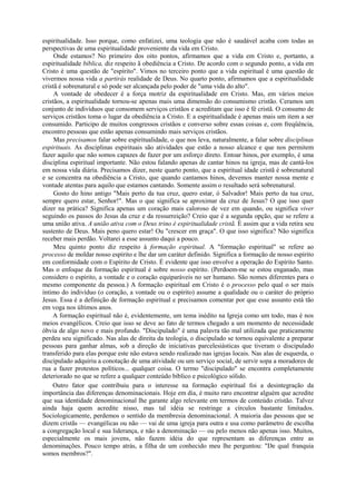 espiritualidade. Isso porque, como enfatizei, uma teologia que não é saudável acaba com todas as
perspectivas de uma espiritualidade proveniente da vida em Cristo.
Onde estamos? No primeiro dos oito pontos, afirmamos que a vida em Cristo e, portanto, a
espiritualidade bíblica, diz respeito ã obediência a Cristo. De acordo com o segundo ponto, a vida em
Cristo é uma questão de "espírito". Vimos no terceiro ponto que a vida espiritual é uma questão de
vivermos nossa vida a partirás realidade de Deus. No quarto ponto, afirmamos que a espiritualidade
cristã é sobrenatural e só pode ser alcançada pelo poder de "uma vida do alto".
A vontade de obedecer é a força motriz da espiritualidade em Cristo. Mas, em vários meios
cristãos, a espiritualidade tornou-se apenas mais uma dimensão do consumismo cristão. Ceramos um
conjunto de indivíduos que consomem serviços cristãos e acreditam que isso é fé cristã. O consumo de
serviços cristãos toma o lugar da obediência a Cristo. E a espiritualidade é apenas mais um item a ser
consumido. Participo de muitos congressos cristãos e converso sobre essas coisas e, com freqüência,
encontro pessoas que estão apenas consumindo mais serviços cristãos.
Mas precisamos falar sobre espiritualidade, o que nos leva, naturalmente, a falar sobre disciplinas
espirituais. As disciplinas espirituais são atividades que estão a nosso alcance e que nos permitem
fazer aquilo que não somos capazes de fazer por um esforço direto. Entoar hinos, por exemplo, é uma
disciplina espiritual importante. Não estou falando apenas de cantar hinos na igreja, mas de cantá-los
em nossa vida diária. Precisamos dizer, neste quarto ponto, que a espiritual idade cristã é sobrenatural
e se concentra na obediência a Cristo, que quando cantamos hinos, devemos manter nossa mente e
vontade atentas para aquilo que estamos cantando. Somente assim o resultado será sobrenatural.
Gosto do hino antigo "Mais perto da tua cruz, quero estar, ó Salvador! Mais perto da tua cruz,
sempre quero estar, Senhor!". Mas o que significa se aproximar da cruz de Jesus? O que isso quer
dizer na prática? Significa apenas um coração mais caloroso de vez em quando, ou significa viver
seguindo os passos do Jesus da cruz e da ressurreição? Creio que é a segunda opção, que se refere a
uma união ativa. A união ativa com o Deus trino é espiritualidade cristã. É assim que a vida retira seu
sustento de Deus. Mais peno quero estar! Ou "crescer em graça". O que isso significa? Não significa
receber mais perdão. Voltarei a esse assunto daqui a pouco.
Meu quinto ponto diz respeito à formação espiritual. A "formação espiritual" se refere ao
processo de moldar nosso espírito e lhe dar um caráter definido. Significa a formação de nosso espírito
em conformidade com o Espírito de Cristo. É evidente que isso envolve a operação do Espírito Santo.
Mas o enfoque da formação espiritual é sobre nosso espírito. (Perdoem-me se estou enganado, mas
considero o espírito, a vontade e o coração equiparáveis no ser humano. São nomes diferentes para o
mesmo componente da pessoa.) A formação espiritual em Cristo é o processo pelo qual o ser mais
íntimo do indivíduo (o coração, a vontade ou o espírito) assume a qualidade ou o caráter do próprio
Jesus. Essa é a definição de formação espiritual e precisamos comentar por que esse assunto está tão
em voga nos últimos anos.
A formação espiritual não é, evidentemente, um tema inédito na Igreja como um todo, mas é nos
meios evangélicos. Creio que isso se deve ao fato de termos chegado a um momento de necessidade
óbvia de algo novo e mais profundo. "Discipulado" é uma palavra tão mal utilizada que praticamente
perdeu seu significado. Nas alas de direita da teologia, o discipulado se tornou equivalente a preparar
pessoas para ganhar almas, sob a direção de iniciativas parcelesiásticas que tiveram o discipulado
transferido para elas porque este não estava sendo realizado nas igrejas locais. Nas alas de esquerda, o
discipulado adquiriu a conotação de uma atividade ou um serviço social, de servir sopa a moradores de
rua a fazer protestos políticos... qualquer coisa. O termo "discipulado" se encontra completamente
deteriorado no que se refere a qualquer conteúdo bíblico e psicológico sólido.
Outro fator que contribuiu para o interesse na formação espiritual foi a desintegração da
importância das diferenças denominacionais. Hoje em dia, é muito raro encontrar alguém que acredite
que sua identidade denominacional lhe garante algo relevante em termos de conteúdo cristão. Talvez
ainda haja quem acredite nisso, mas tal idéia se restringe a círculos bastante limitados.
Sociologicamente, perdemos o sentido da membresia denominacional. A maioria das pessoas que se
dizem cristãs — evangélicas ou não — vai de uma igreja para outra e usa como parâmetro de escolha
a congregação local e sua liderança, e não a denominação — ou pelo menos não apenas isso. Muitos,
especialmente os mais jovens, não fazem idéia do que representam as diferenças entre as
denominações. Pouco tempo atrás, a filha de um conhecido meu lhe perguntou: "De qual franquia
somos membros?".
 