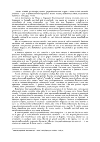 Gostaria de saber, por exemplo, quantas igrejas batistas ainda exigem — como faziam em minha
juventude — que, ao pedir transferência por causa de uma mudança de bairro ou cidade, você se torne
membro de outra igreja batista.
Com a desintegração da filiação e linguagem denominacional, torna-se necessária uma nova
linguagem. A formação espiritual está preenchendo essa lacuna ao expressar a essência e a
profundidade de nosso compromisso com Cristo com uma linguagem verdadeiramente
interdenominacional ou não-denominacional. No entanto, seu aspecto mais importante é a tentativa de
voltar o foco para a necessidade de transformação interior e, segundo estatísticas e relatos informais, é
comum encontrar em nossa cultura cristãos que não diferem expressivamente de não-cristãos. Claro
que isso não se aplica a todos os cristãos. Um levantamento cuidadoso mostra que existe um grupo de
cristãos que difere radicalmente dos não-cristãos, mas esse tipo de compromisso é entendido, mesmo
no meio dos cristãos, como uma espécie de opção ou luxo espiritual. Daí, meu quinto ponto: a
formação espiritual é um processo pelo qual o ser mais íntimo do indivíduo assume a qualidade ou
caráter de Jesus.
Meu sexto ponto e que esse processo não é uma questão apenas de espírito ou coração. Devemos
ter cuidado com a maneira de falar a respeito da pessoa e de suas diversas partes. Antes, a formação
espiritual é um processo que envolve a vida como um todo e traz mudanças em todas as partes
essenciais da pessoa. Não trabalhamos apenas em nosso espírito, mas em tudo o que constitui nossa
personalidade.
A formação espiritual não visa controlar a ação. Esse conceito é absolutamente crítico e
precisamos distinguir entre a formação espiritual em Cristo e o objetivo da maioria dos grupos de doze
passos. (Sem desmerecer aquilo que esses grupos realizam!) Se, na formação espiritual, você se
concentrar apenas na ação, cairá no tipo mais extremo de legalismo e será responsável pela morte de
outras almas e da sua. O resultado será conformidade social. Foi o que aconteceu repetidamente no
passado, e e onde as varías "espiritualidades" passadas e presentes começam a cobrar um preço terrível
— concentrando-se nas atividades e ações exteriores, e não no ser interior, no "espírito". Deus está
procurando pessoas que o adorem em espírito e em verdade. Não temos como fingir diante de Deus.
Devemos nos lembrar de que Deus vê o coração, enquanto o homem vê a aparência exterior.
Concentrar-se somente na ação é cair em farisaísmo do pior tipo e matar a alma.
Assim, a formação espiritual é um processo holístico. Para tornar essa idéia mais compreensível,
sugiro que você crie recurso visual próprio. Desenhe um círculo pequeno numa folha de papel e
escreva dentro dele as palavras "espírito", "coração" e "vontade". Desenhe outro círculo ao redor do
primeiro e escreva nele a palavra "mente", que inclui pensamentos e sentimentos. Faça um terceiro
círculo ao redor dos dois primeiros e chame-o de "corpo". Acrescente um quarto círculo externo para
representar "relações sociais". O quinto e último círculo é sua alma. Você tem, portanto, espírito
(vontade), mente (pensamentos e sentimentos), corpo, relações sociais e alma.8
Poderíamos tratar demoradamente dos elementos essenciais do ser humano, mas vamos passar
adiante, pois preciso completar minha idéia. Se você quiser dividir a pessoa de outras formas, fique à
vontade. Creio que esse diagrama simples é uma representação adequada para expressar o conceito de
que a formação espiritual ê uma questão de reelaborar todos os aspectos do indivíduo. Isso explica
por que a verdadeira formação em Cristo nunca resulta em privatização nem em legalismo. A
formação espiritual não toca apenas o espírito ou o coração, tampouco a alma ou o comportamento
exterior. O espírito, o coração ou a vontade é o centro executivo da pessoa É a fonte última de todas as
ações e é absolutamente fundamental No entanto, não opera de forma independente da mente, do
corpo, dos relacionamentos sociais da alma, nem estes funcionam sem o espírito. O espírito opera de
forma dependente dos outros elementos da pessoa. Assim, a formação espiritual exige que
trabalhemos com todos os aspectos do ser humano.
E uma das grandes tentações que enfrentamos como evangélicos — e, para este fim, incluo aqui a
ala da Igreja que às vezes chamamos de renovada ou carismática — é a idéia de que a personalidade e
o coração serão transformados como que por um raio do Espírito. Você pode chamar isso de
avivamento ou qualquer outro nome. Haverá um grande estrondo e, de repente, você se verá
transformado em todos os aspectos de seu ser. Não será necessário passar por um processo — o seu
objetivo será alcançado de forma passiva e ¡mediara.
8
Veja os diagramas em Dallas WILLARD. A renovação do coração, p. 46,48.
 