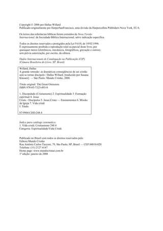 Copyright © 2006 por Dallas Willard
Publicado originalmente por HarperSanFrancisco, uma divisão da Harpercollins Publishers Nova York, EUA.
Os textos das referências bíblicas foram extraídos da Nova Versão
Internacional, da Sociedade Bíblica Internacional, salvo indicação específica.
Todos os direitos reservados e protegidos pela Lei 9.610, de 19/02/1998.
É expressamente proibida a reprodução total ou parcial deste livro, por
quaisquer meios (eletrônicos, mecânicos, fotográficos, gravação e outros),
sem prévia autorização, por escrito, da editora.
Dados Internacionais de Catalogação na Publicação (CIP)
(Câmara Brasileira do Livro, SP, Brasil)
Willard, Dallas
A grande omissão: as dramáticas conseqüências de ser cristão
sem se tornar discípulo / Dallas Willard; [traduzido por Susana
Klassen]. — São Paulo: Mundo Cristão, 2008.
Título original: The Great Omission.
ISBN 978-85-7325-493-8
1. Discipulado (Cristianismo) 2. Espiritualidade 3. Formação
espiritual 4. Jesus
Cristo - Discípulos 5. Jesus Cristo — Ensinamentos 6. Missão
da Igreja 7. Vida cristã
I. Título.
07-9904 CDD-248.4
Índice para catálogo sistemático:
1. Vida cristã: Cristianismo 248.4
Categoria: Espiritualidade/Vida Cristã
Publicado no Brasil com todos os direitos reservados pela:
Editora Mundo Cristão
Rua Antônio Carlos Tacconi, 79, São Paulo, SP, Brasil — CEP 04810-020
Telefone: (11) 2127 4147
Home page: www.mundocristao.com.br
1ª edição: janeiro de 2008
 