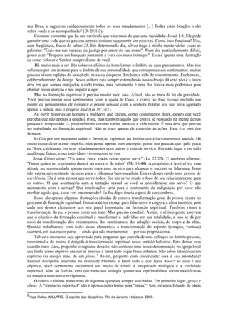 seu Deus, e seguirem cuidadosamente todos os seus mandamentos [...] Todas estas bênçãos virão
sobre vocês e os acompanharão" (Dt 28:1-2).
Costumo comentar que há um versículo que vale mais do que uma faculdade: Josué 1:8. Ele pode
garantir uma vida que as pessoas apenas sonham vagamente ser possível. Como isso funciona? Uso,
com freqüência, frases do salmo 23. Em determinado dia, talvez traga à minha mente várias vezes as
palavras: "Guia-me nas veredas da justiça por amor do seu nome". Num dia particularmente difícil,
posso usar: "Preparas um banquete para mim à vista dos meus inimigos". Essa é apenas uma ilustração
de como colocar o Senhor sempre diante de você.
Há muito mais a ser dito sobre os efeitos de transformar o âmbito de seus pensamentos. Mas nos
voltemos por um instante para o âmbito de sua personalidade que corresponde aos sentimentos: muitas
pessoas vivem repletas de ansiedade, raiva ou desprezo. Enchem a vida de ressentimento. Enchem-na,
deliberadamente, de desejo. Nossa cultura está sempre estimulando nosso desejo. O sexo não é a única
área em que somos instigados a todo tempo, mas certamente é uma das forças mais poderosas para
chamar nossa atenção e nos impelir a agir.
Mas na formação espiritual é preciso mudar tudo isso. Afinal, não se trata da lei da gravidade.
Você precisa mudar seus sentimentos (com a ajuda de Deus, é claro). se José tivesse enchido sua
mente de pensamentos de romance e prazer sensual com a senhora Potifar, ela não teria agarrado
apenas a túnica, mas o próprio José (Gn 39:7-12).
Ao ouvir histórias de homens e mulheres que caíram, como costumamos dizer, espero que você
perceba que não apenas a queda é triste, mas também aquilo que estava se passando na mente dessas
pessoas o tempo todo — possivelmente durante vários anos ou a vida inteira. É essa área que precisa
ser trabalhada na formação espiritual. Não se trata apenas de controlar as ações. Esse é o erro dos
fariseus.
Reflita por um momento sobre a formação espiritual no âmbito dos relacionamentos sociais. Há
muito o que dizer a esse respeito, mas pense apenas num exemplo: pense nas pessoas que, pela graça
de Deus, cultivaram em seus relacionamentos com outros a vida de serviço. Em todo lugar e em tudo
aquilo que fazem, esses indivíduos vivem como servos.
Jesus Cristo disse: "Eu estou entre vocês como quem serve" (Lc 22:27). E também afirmou:
"Quem quiser ser o primeiro deverá ser escravo de todos" (Mc 10:44). A propósito, é terrível ver essa
atitude ser recomendada apenas como mais uma técnica para alcançar o sucesso na liderança. Jesus
não estava apresentando técnicas para a liderança bem-sucedida. Estava descrevendo uma pessoa de
excelência. Ela é uma pessoa que serve todos. Ser um servo muda o foco de seu relacionamento para
os outros. O que aconteceria com a tentação sexual se você se considerasse um servo? O que
aconteceria com a cobiça? Que implicações teria para o sentimento de indignação por você não
receber aquilo que, a seu ver, era merecido? Eu lhe digo: tiraria o peso de seus ombros.
Essas são apenas algumas ilustrações rápidas de como a transformação geral da pessoa ocorre no
processo de formação espiritual. Gostaria de ter espaço para falar sobre o corpo e a alma também, pois
cada um desses elementos tem seu papel importante na formação espiritual. Também visam a
transformação do eu, a pessoa como um todo. Mas preciso concluir. Assim, o sétimo ponto assevera
que o objetivo da formação espiritual é transformar o indivíduo em sua totalidade, e isso se dá por
meio da transformação dos pensamentos, dos sentimentos, das relações sociais, do corpo e da alma.
Quando trabalhamos com todos esses elementos, a transformação do espírito (coração, vontade)
ocorrerá, em sua maior parte — ainda que não inteiramente — por sua própria conta.
Talvez o momento seja apropriado para perguntar que parcela de seus esforços no âmbito pessoal,
ministerial e de ensino é dirigida à transformação espiritual nesse sentido holístico. Para deixar essa
questão mais clara, proponho o seguinte desafio: não conheço uma única denominação ou igreja local
que tenha como objetivo ensinar as pessoas a fazer tudo o que Jesus ordenou. Não estou falando de um
capricho ou desejo, mas, de um plano.9
Assim, pergunto com sinceridade: essa é sua prioridade?
Ensinar discípulos inseridos na realidade trinitária a fazer tudo o que Jesus disse? Se esse é seu
objetivo, você certamente encontrará um modo de reunir a integridade teológica e a vitalidade
espiritual. Mas, ao fazê-lo, verá que tanto sua teologia quanto sua espiritualidade foram modificadas
de maneira marcante e revigorante.
O oitavo e último ponto trata de algumas questões sempre suscitadas. Em primeiro lugar, graça e
obras. A "formação espiritual" não é apenas outro termo para "obras"? Sim, estamos falando de obras
9
Veja Dallas WILLARD, O espirito das disciplinas. Rio de Janeiro. Habacuc. 2003.
 