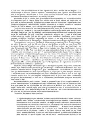 se, com isso, você quer saber se terá de fazer alguma coisa. Não é possível ser um "folgado" e, ao
mesmo tempo, se dedicar à formação espiritual à semelhança de Cristo. É preciso envolver sua vida
toda no discipulado a Jesus Cristo, se é isso o que você quer dizer com obras. No entanto, nada
funciona tão bem quanto a fé verdadeira ou confiança em Deus.
Ao contrário do que se costuma dizer, grande parte de nossos problemas não se deve à dificuldade
de transferirmos para o coração aquilo que sabemos com a mente. Muitos dos empecilhos são
associados ao fato de princípios teológicos equivocados em nossa mente terem chegado ao coração.
Esses conceitos errados controlam nossa dinâmica interior de tal modo que, mesmo com a ajuda da
Palavra e do Espírito, a mente e o coração não conseguem corrigir um ao outro.
Permita-me dizer uma coisa: graça não é o oposto de esforço, mas sim, de mérito. O mérito é uma
atitude. O esforço é uma ação. A graça não diz respeito apenas ao perdão dos pecados. Muitas pessoas
não sabem disso, e esse é um dos principais resultados da prática atual de resumir o evangelho a uma
teoria da justificação. Já ouvi evangélicos proeminentes dizerem que a graça é relacionada
exclusivamente ao pecado. Hoje em dia, muitas pessoas entendem a justificação como o único
resultado essencial do evangelho, e o evangelho que pregam — e que pode ser ouvido repetidamente
da boca de grandes figuras da fé evangélica — é de que nossos pecados podem ser perdoados. E é só!
Contrastando com isso, tomo a liberdade de afirmar que a mensagem do Novo Testamento como
um todo é de que você pode ter vida nova hoje no reino de Deus se confiar em Jesus Cristo. Não
apenas em algo que ele fez ou disse, mas em toda a pessoa de Cristo em tudo o que ele abrange — ou
seja, absolutamente tudo. "Pois há um só Deus e um só mediador entre Deus e os homens: o homem
Cristo Jesus" (1Tm 2:5). Para viver dentro da graça consumidora, basta ter uma vida santa. O
verdadeiro santo consome graça como um 747 queima combustível na decolagem. Torne-se o tipo de
pessoa que pratica rotineiramente aquilo que Jesus fez e disse. Você consumirá muito mais graça
levando uma vida santa do que pecando, pois todo ato santo que você realizar terá de ser sustentado
pela graça de Deus. E esse sustento é o favor totalmente imerecido de Deus em ação. É a vida de
regeneração e ressurreição — e justificação, que é absolutamente vital, pois nossos pecados precisam
ser perdoados. Mas a justificação não é algo separável da regeneração. E a regeneração se desenvolve
de modo natural em santificação e glorificação.
No entanto, se você pregar um evangelho que só diz respeito ao perdão dos pecados, ficará como
estamos hoje: empacado numa posição em que a fé está aqui e a obediência e abundância estão lá do
outro lado, e não há meio de ir daqui para lá, pois a ponte necessária é o discipulado. Se existe uma
coisa que devemos saber a esta altura é que o evangelho da justificação, de per si, não gera discípulos.
O discipulado é uma vida de aprendizagem com Jesus Cristo sobre como viver no reino de Deus hoje,
como ele próprio viveu. Se você deseja ser uma pessoa repleta de graça, então viva a vida santa do
discipulado, pois só será capaz de fazer isso se for sustentado constantemente pela graça. As obras do
reino vivem da graça
A segunda questão é o perfeccionismo. Quando se começa a levar a sério a formação espiritual, as
pessoas mais que depressa se preocupam com o perfeccionismo e, sem dúvida, tem motivos para isso.
Mas quase todos nós não precisaremos nos preocupar com a perfeição, pelo menos por um bom
tempo. Ainda assim, conheço muita gente nos meios evangélicos que se incomoda mais com o
perfeccionismo que com a persistência do pecado. É preciso deixar claro, porém, que tanto quanto eu
sei, todos nós precisaremos continuar melhorando enquanto vivermos.
Gosto muito destas palavras de Agostinho:
Se alguém imagina que, para o homem, vivendo como está nesta existência mortal, talvez seja
possível banir e remover toda obscuridade induzida pelos desejos corpóreos e carnais e obter a
mais serena das luzes da verdade imutável, e se apegar de modo constante e inabalável a isso
com uma mente em tudo distanciada do curso da vida presente, esse homem não entende nem
aquilo que pede nem quem ele é ao apresentar tal suposição. [...] Se a alma recebe ajuda para
ir além da neblina que cobre a terra (cf. Eclesiástico 24:6), ou seja. além da escuridão carnal
com que toda a vida terrena é coberta, o faz apenas como se fosse tocada por um fulgor
rápido, para depois afundar de volta em sua fragilidade natural; pelo desejo de sobreviver ela
pode. mais uma vez, ser elevada aos céus, mas sua pureza é insuficiente para estabelecê-la nas
 