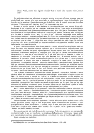 alturas. Porém, quanto mais alguém conseguir fazê-lo. maior será. e quanto menos, menor
será.10
Por mais expressivo que seja nosso progresso, sempre haverá em nós uma pequena brasa de
possibilidade que, soprada pelo vento apropriado, se transformará numa chama de iniqüidade. Mas
isso não precisa acontecer. Quanto às pessoas que defendem a idéia de persistir no pecado, devo lhes
perguntar: "É isso o que vocês planejam fazer?". Às vezes parece que sim.
Portanto, a terceira questão é: não podemos ter um evangelho que trata apenas do pecado.
Precisamos de um evangelho que nos conduza a uma nova vida em Cristo; então, a espiritualidade
poderá ser apresentada como uma desenvolução natural dessa nova vida. Mas se fizermos uma divisão
entre justificação e regeneração de modo que o evangelho seja apenas "Creia que Jesus morreu por
seus pecados e, quando morrer, você irá para o céu", ficaremos estagnados numa teologia
inerentemente resistente a uma espiritualidade vital. Por favor, não me entenda mal: essa declaração é
pura verdade, mas não podemos aceitar "Creia que Jesus morreu por seus pecados" sem incluir "Creia
em Jesus em todas as coisas". O evangelho é nova vida por meio da fé em Jesus Cristo. Se você não
pregar isso, não haverá possibilidade de uma espiritualidade teologicamente saudável ou de uma
teologia vital em termos espirituais.
A quarta e última questão em meu oitavo ponto é o caráter inevitável de um processo sério ao
longo do tempo. Não podemos continuar esperando que o raio nos acerte e resplandeçamos com
espiritualidade. Deixe-me ler apenas algumas palavras bastante típicas; neste caso, são de um autor
carismático ou renovado. Não gosto da linguagem, pois creio que, na verdade, não existem cristãos
não-renovados — mas isso é outra história. Eis o que esse autor diz ao lamentar o estado do
movimento de renovação: "Nos dias de hoje, não podemos dizer, de maneira nenhuma, que o
movimento de renovação vai mal; mas também não poderios dizer que vai bem". E, se me permitem
um comentário, o mesmo vale para o movimento evangélico de modo geral. Ele prossegue
perguntando: "O que precisa ser feito? Creio que a reposta começa com um novo fogo espiritual. Um
fogo que consuma a necessidade humana imatura de reconhecimento. Um fogo que arda sem o convite
da cultura norte-americana. Um fogo que sobrepuje a carnalidade. Que as chamas cresçam até nos
lembrarmos de que Jesus Cristo é a força mais dinâmica que poderemos liberar numa sociedade
decadente. Oração nascida do fogo, vem nos dar tuas armas".
Com o perdão da expressão, creio que esse tipo de discurso é a essência da futilidade. E essas
palavras podem ser traduzidas do movimento de renovação para o movimento evangélico como um
todo. Em termos gerais, o batismo no Espírito, as experiências espirituais, os atos sublimes de
adoração e outras experiências religiosas não transformam o caráter. Não é assim que funciona. Em
minha própria vida, tive experiências gloriosas às quais devo muito. Sei que desempenham um papel
especial na vida espiritual. Não costumo falar sobre as experiências que tive, pois creio que são algo
entre mim e o Senhor e, de qualquer modo, devem ser conhecidas por seus efeitos. Apesar de terem
sido muito importantes para mim, não foram elas que transformaram meu caráter.
Vocês e outros podem julgar até que ponto meu caráter foi transformado — caso se interessem em
fazê-lo — mas, a meu ver, a transformação de caráter é resultante de aprender como agir em sintonia
com Jesus Cristo. O caráter é formado pela ação, e é transformado pela ação, incluindo disciplinas
cuidadosamente planejadas e sustentadas pela graça. Ingressar na jornada de obediência a Jesus Cristo
— com a intenção de obedecer-lhe e aprender o que for preciso para isso — é o verdadeiro caminho
para a formação ou transformação espiritual.
Devemos esperar muitos momentos profundos e críticos. Não quero perder nenhum deles. Gosto
deles e, por vezes, quando chego ao final do pai-nosso, depois de momentos tão preciosos — você
pode passar horas imerso nessa oração — quando chego ao final, não quero dizer "Amém". Quero
dizer "Viva! Graças te dou, ó Deus! Teu é o reino! Teu é o poder! Tua é a glória! Para sempre!".
"Amem" não parece imenso o suficiente.
Espero que sua vida seja cheia de momentos como esses. Todos nós devemos tê-los, mas eles não
nos transformarão. O que nos transforma é a vontade de obedecer a Jesus Cristo numa vida em união
com sua realidade ressurreta a cada dia, aprendendo a obediência por meio da transformação interior.
Paulo entendeu isso muito bem:
10
Erich PEZYWARA (org.) An Augustine Synthesis, Peter Smith Publisher. 1970, p. 89.
 