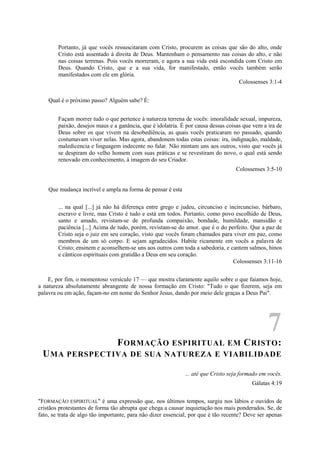 Portanto, já que vocês ressuscitaram com Cristo, procurem as coisas que são do alto, onde
Cristo está assentado à direita de Deus. Mantenham o pensamento nas coisas do alto, e não
nas coisas terrenas. Pois vocês morreram, e agora a sua vida está escondida com Cristo em
Deus. Quando Cristo, que e a sua vida, for manifestado, então vocês também serão
manifestados com ele em glória.
Colossenses 3:1-4
Qual é o próximo passo? Alguém sabe? É:
Façam morrer tudo o que pertence à natureza terrena de vocês: imoralidade sexual, impureza,
paixão, desejos maus e a ganância, que é idolatria. É por causa dessas coisas que vem a ira de
Deus sobre os que vivem na desobediência, as quais vocês praticaram no passado, quando
costumavam viver nelas. Mas agora, abandonem todas estas coisas: ira, indignação, maldade,
maledicencia e linguagem indecente no falar. Não mintam uns aos outros, visto que vocês já
se despiram do velho homem com suas práticas e se revestiram do novo, o qual está sendo
renovado em conhecimento, à imagem do seu Criador.
Colossenses 3:5-10
Que mudança incrível e ampla na forma de pensar é esta
... na qual [...] já não há diferença entre grego e judeu, circunciso e incircunciso, bárbaro,
escravo e livre, mas Cristo é tudo e está em todos. Portanto, como povo escolhido de Deus,
santo e amado, revistam-se de profunda compaixão, bondade, humildade, mansidão e
paciência [...] Acima de tudo, porém, revistam-se do amor. que é o do perfeito. Que a paz de
Cristo seja o juiz em seu coração, visto que vocês foram chamados para viver em paz, como
membros de um só corpo. E sejam agradecidos. Habite ricamente em vocês a palavra de
Cristo; ensinem e aconselhem-se uns aos outros com toda a sabedoria, e cantem salmos, hinos
e cânticos espirituais com gratidão a Deus em seu coração.
Colossenses 3:11-16
E, por fim, o momentoso versículo 17 — que mostra claramente aquilo sobre o que faiamos hoje,
a natureza absolutamente abrangente de nossa formação em Cristo: "Tudo o que fizerem, seja em
palavra ou em ação, façam-no em nome do Senhor Jesus, dando por meio dele graças a Deus Pai".
7
FORMAÇÃO ESPIRITUAL EM CRISTO:
UMA PERSPECTIVA DE SUA NATUREZA E VIABILIDADE
... até que Cristo seja formado em vocês.
Gálatas 4:19
"FORMAÇÃO ESPIRITUAL" é uma expressão que, nos últimos tempos, surgiu nos lábios e ouvidos de
cristãos protestantes de forma tão abrupta que chega a causar inquietação nos mais ponderados. Se, de
fato, se trata de algo tão importante, para não dizer essencial, por que é tão recente? Deve ser apenas
 