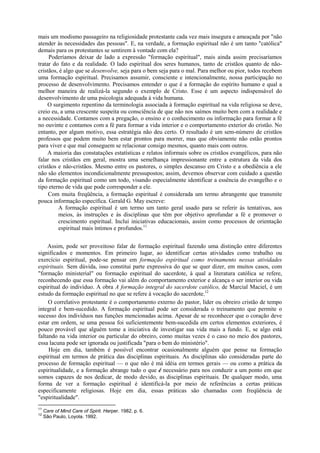 mais um modismo passageiro na religiosidade protestante cada vez mais insegura e ameaçada por "não
atender às necessidades das pessoas". E, na verdade, a formação espiritual não é um tanto "católica"
demais para os protestantes se sentirem à vontade com ela?
Poderíamos deixar de lado a expressão "formação espiritual", mais ainda assim precisaríamos
tratar do fato e da realidade. O lado espiritual dos seres humanos, tanto de cristãos quanto de não-
cristãos, é algo que se desenvolve, seja para o bem seja para o mal. Para melhor ou pior, todos recebem
uma formação espiritual. Precisamos assumir, consciente e intencionalmente, nossa participação no
processo de desenvolvimento. Precisamos entender o que é a formação do espírito humano e qual a
melhor maneira de realizá-la segundo o exemplo de Cristo. Esse é um aspecto indispensável do
desenvolvimento de uma psicologia adequada à vida humana.
O surgimento repentino da terminologia associada à formação espiritual na vida religiosa se deve,
creio eu, a uma crescente suspeita ou consciência de que não nos saímos muito bem com a realidade e
a necessidade. Contamos com a pregação, o ensino e o conhecimento ou informação para formar a fé
no ouvinte e contamos com a fé para formar a vida interior e o comportamento exterior do cristão. No
entanto, por algum motivo, essa estratégia não deu certo. O resultado é um sem-número de cristãos
professos que podem muito bem estar prontos para morrer, mas que obviamente não estão prontos
para viver e que mal conseguem se relacionar consigo mesmos, quanto mais com outros.
A maioria das constatações estatísticas e relatos informais sobre os cristãos evangélicos, para não
falar nos cristãos em geral, mostra uma semelhança impressionante entre a estrutura da vida dos
cristãos e não-cristãos. Mesmo entre os pastores, o simples descanso em Cristo e a obediência a ele
não são elementos incondicionalmente pressupostos; assim, devemos observar com cuidado a questão
da formação espiritual como um todo, visando especialmente identificar a essência do evangelho e o
tipo eterno de vida que pode corresponder a ele.
Com muita freqüência, a formação espiritual é considerada um termo abrangente que transmite
pouca informação específica. Gerald G. May escreve:
A formação espiritual é um termo um tanto geral usado para se referir às tentativas, aos
meios, às instruções e às disciplinas que têm por objetivo aprofundar a fé e promover o
crescimento espiritual. Inclui iniciativas educacionais, assim como processos de orientação
espiritual mais íntimos e profundos.11
Assim, pode ser proveitoso falar de formação espiritual fazendo uma distinção entre diferentes
significados e momentos. Em primeiro lugar, ao identificar certas atividades como trabalho ou
exercício espiritual, pode-se pensar em formação espiritual como treinamento nessas atividades
espirituais. Sem dúvida, isso constitui parte expressiva do que se quer dizer, em muitos casos, com
"formação ministerial" ou formação espiritual do sacerdote, à qual a literatura católica se refere,
reconhecendo que essa formação vai além do comportamento exterior e alcança o ser interior ou vida
espiritual do indivíduo. A obra A formação integral do sacerdote católico, de Marcial Maciel, é um
estudo da formação espiritual no que se refere à vocação do sacerdote.12
O correlativo protestante é o comportamento externo do pastor, líder ou obreiro cristão de tempo
integral e bem-sucedido. A formação espiritual pode ser considerada o treinamento que permite o
sucesso dos indivíduos nas funções mencionadas acima. Apesar de se reconhecer que o coração deve
estar em ordem, se uma pessoa foi suficientemente bem-sucedida em certos elementos exteriores, é
pouco provável que alguém tome a iniciativa de investigar sua vida mais a fundo. E, se algo está
faltando na vida interior ou particular do obreiro, como muitas vezes é o caso no meio dos pastores,
essa lacuna pode ser ignorada ou justificada "para o bem do ministério".
Hoje em dia, também é possível encontrar ocasionalmente alguém que pense na formação
espiritual em termos de prática das disciplinas espirituais. As disciplinas são consideradas parte do
processo de formação espiritual — o que não é má idéia em termos gerais — ou como a prática da
espiritualidade, e a formação abrange tudo o que é necessário para nos conduzir a um ponto em que
somos capazes de nos dedicar, de modo devido, as disciplinas espirituais. De qualquer modo, uma
forma de ver a formação espiritual é identificá-la por meio de referências a certas práticas
especificamente religiosas. Hoje em dia, essas práticas são chamadas com freqüência de
"espiritualidade".
11
Care of Mind Care of Spirit. Harper. 1982. p. 6.
12
São Paulo, Loyola. 1992.
 