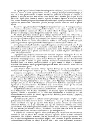 Em segundo lugar, a formação espiritual também pode ser vista como o processo de moldar a vida
interior, o espirito, ou o lado espiritual do ser humano. A formação do coração ou da vontade (que, a
meu ver, é mais apropriadamente o espírito) do indivíduo, junto com as emoções e o intelecto é,
portanto, o enfoque principal, não obstante quais práticas mais evidentes que estejam ou não
envolvidas. Aquilo que é formado é, de modo explícito, a dimensão espiritual do indivíduo. Nesse
caso, falamos de formação espiritual justamente porque seu objeto (aquilo que é moldado) é o aspecto
espiritual da personalidade. Sem dúvida, pode-se pressupor que terá efeitos na esfera da prática
visível.
Em terceiro lugar, a formação espiritual pode ser vista como um processo de moldagem realizado
pelo espirito ou pelo âmbito espiritual, e pelo Espirito Santo e outros agentes espirituais que fazem
parte do reino de Deus, especialmente a Palavra do Senhor. Falamos de formação espiritual nesse caso
porque o meio (ou a ação) que molda a personalidade e vida humana é espiritual.
No entanto, precisamos reconhecer que a formação espiritual em todos esses sentidos não é,
necessariamente, uma formação espiritual cristã. Estamos cercados de espiritualidades por todos os
lados e logo chegando a um ponto em que teremos uma espiritualidade para quase todo tipo de coisa.
Um comercial de televisão recente para determinado modelo de carro começa dizendo que aquele
carro "é algo espiritual" e prossegue falando sobre o significado especial que ele confere à vida.
Creio que a espiritualidade é o âmbito em que a fé e a prática especificamente cristãs terão de lutar
desesperadamente nos anos vindouros para manter a integridade. Todas as outras "espiritualidades"
apresentam-se como análogas ao cristianismo e usam termos como "interconfessionalidade" e
"ecumenismo", termos que se aplicam cada vez mais a todas as culturas religiosas, e não apenas às
várias linhas de cristianismo.
Os programas de doze passos, que muitas vezes promovem um grande bem do ponto de vista das
necessidades humanas óbvias, têm contribuído para inserir espiritualidades anticristãs, ou pelo menos
não-cristãs, em congregações e na vida de cristãos. Além disso, a pressão em favor do inclusivismo
pressupõe que todas as culturas são iguais, e isso só é possível se todas as religiões correspondentes
também o forem. Além do mais, se os estilos de vida são iguais, também não devem sê-lo em termos
morais? E como podemos criticar qualquer religião praticada dentro dessas culturas e estilos devida se
todos são moralmente iguais?
Como devemos, então, considerar a formação espiritual de modo que seja fiel ao evangelho e à
natureza da vida eterna presente em Cristo que nos é concedida quando o aceitamos como Salvador?
Comecemos com as práticas, o comportamento visível. A formação espiritual em Cristo é voltada
para a obediência explícita a Cristo. A linguagem da Grande Comissão em Mateus 28 deixa claro que
nosso objetivo, a descrição de nossa incumbência como povo de Cristo, é levar discípulos a "obedecer
a tudo o que eu lhes ordenei" (Mt 28:20). Isso, é evidente, pressupõe que nós mesmos estamos
vivendo em obediência, tendo aprendido como obedecer a Cristo. Apesar de a dinâmica interior ser de
amor por Cristo, ele não deixou dúvida de que o resultado seria a obediência a tudo que ele ordenou.
"Quem tem os meus mandamentos e lhes obedece, esse é o que me ama. Aquele que me ama será
amado por meu Pai, e eu também o amarei e me revelarei a ele" (Jo 14:21).
Boa parte da dificuldade do cristianismo ocidental no tocante à maneira em que devemos conduzir
nosso chamado como povo de Cristo é resultante do fato de que o objetivo e a medida da formação
espiritual, conforme já descrevemos, não são aceitos nem implementados. É evidente que isso vem
acontecendo há vários séculos. No entanto, é possível que o desafio do mundo moderno à Igreja não
tenha paralelos desde seu nascimento.
Diante desse desafio, não sei de nenhuma denominação ou igreja local que tenha um plano e uma
prática concretos visando a ensinar as pessoas a "[obedecerem] a tudo o que eu lhes ordenei". Poucos
mesmo consideram isso algo que devemos tentar fazer, e muitos acreditam ser simplesmente
impossível. Portanto, não é de surpreender que seja tão complicado identificar uma versão
especificamente cristã da formação espiritual entre os cristãos e suas instituições. Ao nos desviarmos
do alvo definido pela Grande Comissão, encontramos dificuldade cada vez maior em sermos
diferentes dos não-cristãos e mesmo dos anticristãos no que diz respeito à vida.
É evidente que a formação espiritual nesse sentido não pode ser realizada com um enfoque
somente nas ações ou práticas. Esse caminho conduz ao legalismo, fracasso e morte, como Jesus
deixou muito claro no Sermão do Monte (Mt 5:20). No entanto, isso não significa que devemos abrir
mão do objetivo comportamental definido pelo próprio Cristo. Ensinamos as pessoas a fazer tudo o
que Jesus ordenou moldando seu coração de modo a amar a Cristo e seus mandamentos, e treinando
 