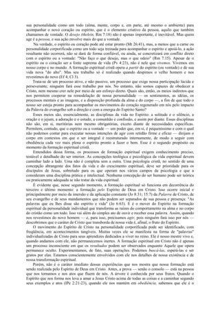 sua personalidade como um todo (alma, mente, corpo e, em parte, até mesmo o ambiente) para
acompanhar o novo coração ou espírito, que é o elemento criativo da pessoa, aquilo que também
chamamos de vontade. O desejo (thelein, Rm 7:18) não é apenas importante, é inevitável. Mas quem
age é a pessoa, e sua ação envolve mais do que a vontade.
Na verdade, o espírito ou coração pode até estar pronto (Mt 26:41), mas, a menos que a carne ou
personalidade corporificada como um todo seja treinada para acompanhar o espírito e apoiá-lo, a ação
resultante não ocorrerá, não se dará de forma confiável, ou ainda, se concretizará em conflito direto
com o espírito ou a vontade: "Não faço o que desejo, mas o que odeio" (Rm 7:15). Apesar de o
espírito ou o coração ser a fonte suprema de vida (Pv 4:23), não é nele que vivemos. Vivemos em
nosso corpo e no mundo. A formação espiritual cristã opera a partir do espírito (ou vontade) e de sua
vida nova "do alto". Mas seu trabalho só é realizado quando despimos o velho homem e nos
revestimos do novo (Ef 4; Cl 3).
Trata-se de um processo ativo, e não passivo, um processo que exige nossa participação lúcida e
perseverante; ninguém fará esse trabalho por nós. No entanto, não somos capazes de obedecer a
Cristo, nem mesmo crer nele por meio de um esforço direto. Quais são, então, os meios indiretos que
nos permitem cooperar na remodelação de nossa personalidade — os sentimentos, as idéias, os
processos mentais e as imagens, e a disposição profunda da alma e do corpo —, a fim de que todo o
nosso ser esteja pronto para acompanhar os movimentos do coração regenerado em nós pelo impacto
da Palavra do evangelho sob a direção e com a energia do Espírito Santo?
Esses meios são, essencialmente, as disciplinas da vida no Espírito: a solitude e o silêncio, a
oração e o jejum, a adoração e o estudo, a comunhão e confissão, e assim por diante. Essas disciplinas
não são, em si, meritórias nem mesmo obrigatórias, exceto diante de necessidades específicas.
Permitem, contudo, que o espírito ou a vontade — um poder que, em si, é pequeníssimo e com o qual
não podemos contar para executar nossas intenções de agir com retidão firme e eficaz — dirijam o
corpo em contextos em que o ser integral é reestruturado internamente, de modo a seguir com
obediência cada vez mais plena o espírito pronto a fazer o bem. Esse é o segundo propósito ou
momento da formação espiritual cristã.
Entendidos dessa forma, os processos de formação espiritual exigem conhecimento preciso,
testável e detalhado do ser interior. As concepções teológica e psicológica da vida espiritual devem
caminhar lado a lado. Uma não é completa sem a outra. Uma psicologia cristã, no sentido de uma
concepção abrangente dos fatos da vida e do crescimento espiritual, deve ser prioridade para os
discípulos de Jesus, sobretudo para os que operam nos vários campos da psicologia e que a
consideram uma disciplina prática e intelectual. Nenhuma concepção do ser humano pode ser teórica
ou praticamente adequada se não tratar da vida espiritual.
É evidente que, nesse segundo momento, a formação espiritual só funciona em decorrência do
terceiro e último momento: a formação pelo Espírito de Deus em Cristo. Isso ocorre inicial e
principalmente por meio da imersão e da aplicação constante (Jo 8:31; 15:7) da Palavra de Cristo, de
seu evangelho e de seus mandamentos que não podem ser separados de sua pessoa e presença: "As
palavras que eu lhes disse são espírito e vida" (Jo 6:63). E é o mover do Espírito na formação
espiritual da personalidade individual que transforma as raízes do comportamento na alma e no corpo
do cristão como um todo. Isso vai além do simples ato de ouvir e receber essa palavra. Assim, quando
nos revestimos do novo homem — e, para isso, precisamos agir, pois ninguém fará isso por nós —
descobrimos que o caráter de Cristo que transborda de nossa vida é, afinal, o fruto do Espírito.
O movimento do Espírito de Cristo na personalidade corporificada pode ser identificado, com
freqüência, em acontecimentos tangíveis. Muitas vezes ele se manifesta na forma de "palavras"
individualizadas de Cristo para seus aprendizes dedicados a viver no reino. Ele é nosso mestre vivo e,
quando andamos com ele, não permanecemos inertes. A formação espiritual em Cristo não é apenas
um processo inconsciente em que os resultados podem ser observados enquanto Aquele que opera
permanece oculto. Experimentamos, de fato, suas operações. Podemos buscá-las, esperá-las e ser
gratos por elas. Estamos conscientemente envolvidos com ele nos detalhes de nossa existência e de
nossa transformação espiritual.
Porém, não é o caráter imediato dessas experiências que nos mostra que nossa formação está
sendo realizada pelo Espírito de Deus em Cristo. Antes, a prova — senão o consolo — está na pessoa
que nos tornamos e nos atos que fluem de nós. A árvore é conhecida por seus frutos. Quando o
Espírito que nos forma nos leva a amar a Jesus Cristo acima de todas as coisas e a caminhar segundo
seus exemplos e atos (lPe 2:21-23), quando ele nos mantém em obediência, sabemos que ele é o
 