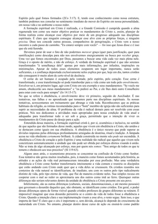 Espírito pelo qual fomos formados (2Co 3:17). E, tendo esse conhecimento como nossa estrutura,
também podemos nos consolar no sentimento imediato do mover do Espírito em nossa personalidade,
em nossa vida e no ambiente a nosso redor.
A formação espiritual em Cristo é realizada, e a Grande Comissão é cumprida quando a alma
regenerada tem como seu maior objetivo praticar os mandamentos de Cristo e, assim, planejar de
forma realista como alcançar esse objetivo por meio de um progresso adequado nas disciplinas
espirituais. É claro que ninguém consegue alcançar esse alvo com as próprias forças, e ninguém
precisa. Deus nos concede outras pessoas, companheiros de peregrinação, e Cristo vem a nosso
encontro a cada passo do caminho. "Eu estarei sempre com vocês" — foi isso que Jesus disse e é isso
que ele está fazendo.
Devemos parar de usar o fato de não podermos merecer graça (quer para justificação, quer para
santificação) como desculpa para não nos envolvermos energicamente na busca por receber graça.
Uma vez que fomos encontrados por Deus, passamos a buscar uma vida cada vez mais plena nele.
Graça é o oposto de mérito, e não de esforço. A verdade da formação espiritual é que não seremos
transformados "à semelhança dele" apenas por mais informações, por infusões, inspirações ou
ministrações. Apesar de todos esses elementos ocuparem um lugar importante, nunca serão
suficientes, e a confiança depositada exclusivamente neles explica por que, hoje em dia, tantos cristãos
não conseguem ir muito alem de certo nível de decência.
O cerne do ser humano é ocupado pela vontade, pelo espírito, pelo coração. Esse cerne é
transformado, e essa transformação só pode transbordar para a vida como um todo pelo envolvimento.
Envolver-se é, em primeiro lugar, agir com Cristo em seu exemplo e seus mandamentos: "Se vocês me
amam, obedecerão aos meus mandamentos" e "eu pedirei ao Pai, e ele lhes dará outro Conselheiro
para estar com vocês para sempre" (Jo 14:15-17).
No que se refere à obediência, o envolvimento deve vir primeiro, seguido do Auxiliador. É nas
tentativas, nas falhas e no aprendizado que tomamos parte nas disciplinas espirituais. Às nossas
tentativas, acrescentamos um treinamento que abrange a vida toda. Reconhecemos que as práticas
habituais da religião, as rotinas recomendadas para o "bom" membro de igreja não são suficientes para
suprir as necessidades da alma. O problema da vida é radical demais para ser resolvido com essas
práticas. Nós nos dedicamos a atividades mais apropriadas para nossa condição de vida atual e
adequadas para transformar todo o ser sob a graça, permitindo que a intenção de viver os
mandamentos de Cristo passe do desejo para a ação.
Entendida dessa maneira, a formação espiritual cristã é, por si, ecumênica e inclusiva, no sentido
de que aqueles que são formados desse modo, aqueles que vivem em obediência a Cristo, são unidos e
se destacam como iguais em sua obediência. A obediência é o único recurso que pode superar as
divisões impostas pelas diferenças profundamente arraigadas de doutrina, ritual e tradição. A lâmpada
acesa na vida obediente certamente brilhará. A cidade construída no monte não pode ser escondida. A
obediência a Cristo de coração e pelo Espírito é uma realidade tão radical que aqueles que vivem nela
concretizam automaticamente a unidade que não pode ser obtida por esforços diretos visando à união.
Não se trata de algo alcançado por esforço, mas por quem nós somos: "Sou amigo de todos os que te
temem e obedecem aos teus preceitos" (Sl 119:63).
Alguns anos atrás, o ecumenismo procurou se concentrar na confissão de Cristo como Senhor.
Essa tentativa não gerou muitos resultados, pois, à maneira como fomos acostumados pela história, as
atitudes e as ações da vida real permaneceram intocadas por essa profissão. Mas uma verdadeira
obediência a Cristo como Senhor transformaria inteiramente a vida comum e reuniria os discípulos
que estão andando com Cristo onde quer que a vida deles se cruzassem. Os cristãos reunidos nos
contextos da vida natural se identificariam, de imediato, uns com os outros pelo tipo radicalmente
distinto de vida, pelo tipo eterno de vida, que flui de maneira evidente neles. Sua simples recusa em
cooperar com o mal ao redor os aproximaria uns dos outros como imã ao ferro. Quaisquer outras
diferenças não seriam relevantes dentro da unidade de obediência a Cristo presente em seu povo.
Infelizmente, são as outras diferenças (culturais, sociais, denominacionais, e até mesmo pessoais)
que governam a desunião daqueles que, não obstante, se identificam como cristãos. Em geral, o poder
dessas diferenças opera de forma visível quando cristãos professos de grupos diferentes se reúnem. É
impossível imaginar que essa desunião persistiria se o centro da vida de todos fosse a obediência a
Cristo. Quando a intenção clara e sua implementação visam a esse alvo, o resto segue. Sem isso, o que
importa de fato? É claro que o céu é importante e, sem dúvida, alcançá-lo depende do crescimento da
maturidade em Cristo. No entanto, planejar dentro desse curso de ação ou ensiná-lo como padrão
 