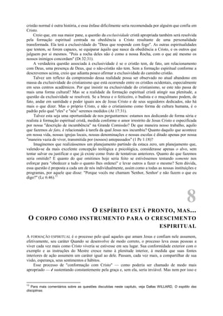 cristão normal é outra história, e essa ênfase dificilmente seria recomendada por alguém que confia em
Cristo.
Creio que, em sua maior pane, a questão da exclusividade cristã apropriada também será resolvida
pela formação espiritual centrada na obediência a Cristo resultante de uma personalidade
transformada. Ela terá a exclusividade do "Deus que responde com fogo". As outras espiritualidades
que tentem, se forem capazes, se equiparar àquilo que nasce da obediência a Cristo, e os outros que
julguem por si mesmos. "Pois a rocha deles não é como a nossa Rocha, com o que até mesmo os
nossos inimigos concordam" (Dt 32:31).
A verdadeira questão associada à exclusividade é se o cristão tem, de fato, um relacionamento
com Deus, uma presença de Deus, que o não-cristão não tem. Sem a formação espiritual conforme a
descrevemos acima, creio que adianta pouco afirmar a exclusividade do caminho cristão.
Talvez um reflexo da compreensão dessa realidade possa ser observado no atual abandono em
massa da exclusividade do cristianismo que está ocorrendo entre os cristãos ocidentais, especialmente
em seus centros acadêmicos. Por que insistir na exclusividade do cristianismo, se este não passa de
mais uma forma cultural? Mas se a realidade da formação espiritual cristã atingir sua plenitude, a
questão da exclusividade se resolverá. Se a bruxa e o feiticeiro, o budista e o muçulmano podem, de
fato, andar em santidade e poder iguais aos de Jesus Cristo e de seus seguidores dedicados, não há
mais o que dizer. Mas o próprio Cristo, e não o cristianismo como forma de cultura humana, é o
padrão pelo qual "eles" e "nós" seremos medidos (At 17:31).
Talvez esta seja uma oportunidade de nos perguntarmos: estamos nos dedicando de forma séria e
realista à formação espiritual cristã, medida conforme o amor irrestrito de Jesus Cristo e especificada
por nossa "descrição de incumbência" na Grande Comissão? De que maneira nosso trabalho, aquilo
que fazemos de fato, é relacionado à tarefa da qual Jesus nos incumbiu? Quanto daquilo que acontece
em nossa vida, nossas igrejas locais, nossas denominações e nossas escolas é ditado apenas por nossa
"maneira vazia de viver, transmitida por (nossos) antepassados" (1 Pe 1:18)?
Imaginemos que realizássemos um planejamento partindo da estaca zero, um planejamento que,
valendo-se da mais excelente concepção teológica e psicológica, considerasse apenas o alvo, sem
tentar salvar ou justificar o que já existe como fruto de tentativas anteriores. Quanto do que fazemos
seria omitido? E quanto do que omitimos hoje seria feito se estivéssemos tentando somente nos
esforçar para "obedecer a tudo o quanto lhes ordenei" e levar outros a fazer o mesmo? Sem dúvida,
essa questão é proposta a cada um de nós individualmente, assim como a todas as nossas instituições e
programas, por aquele que disse: "Porque vocês me chamam 'Senhor, Senhor' e não fazem o que eu
digo?" (Lc 6:46).13
8
O ESPÍRITO ESTÁ PRONTO, MAS...
O CORPO COMO INSTRUMENTO PARA O CRESCIMENTO
ESPIRITUAL
A FORMAÇÃO ESPIRITUAL é o processo pelo qual aqueles que amam Jesus e confiam nele assumem,
efetivamente, seu caráter Quando se desenvolve de modo correto, o processo leva essas pessoas a
viver cada vez mais como Cristo viveria se estivesse em seu lugar. Sua conformidade exterior com o
exemplo e as instruções do Mestre cresce rumo à plenitude interior, à medida que suas fontes
interiores de ação assumem um caráter igual ao dele. Passam, cada vez mais, a compartilhar de sua
visão, esperança, seus sentimentos e hábitos.
Esse processo de "conformação com Cristo" — como poderia ser chamado de modo mais
apropriado — é sustentando constantemente pela graça e, sem ela, seria inviável. Mas nem por isso e
13
Para mais comentários sobre as questões discutidas neste capitulo, veja Dallas WILLARD, O espitito das
disciplinas.
 