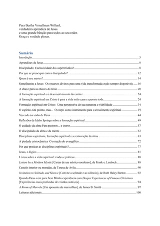 Para Bertha Vonallman Willard,
verdadeira aprendiza de Jesus
e uma grande bênção para todos ao seu redor.
Graça e verdade plenas.
Sumário
Introdução................................................................................................................................................ 5
Aprendizes de Jesus................................................................................................................................. 8
Discipulado: Exclusividade dos supercristãos?....................................................................................... 8
Por que se preocupar com o discipulado? ............................................................................................. 12
Quem é seu mestre?............................................................................................................................... 14
Semelhantes a Jesus: Os recursos divinos para uma vida transformada estão sempre disponíveis ..... 16
A chave para as chaves do reino ........................................................................................................... 20
A formação espiritual e o desenvolvimento do caráter ......................................................................... 24
A formação espiritual em Cristo é para a vida toda e para a pessoa toda.............................................. 24
Formação espiritual em Cristo: Uma perspectiva de sua natureza e viabilidade ................................. 34
O espírito está pronto, mas... O corpo como instrumento para o crescimento espiritual ..................... 39
Vivendo na visão de Deus..................................................................................................................... 44
Reflexões de Idaho Springs sobre a formação espiritual....................................................................... 49
O cuidado da alma Para pastores... e outros.......................................................................................... 57
O discipulado da alma e da mente......................................................................................................... 63
Disciplinas espirituais, formação espiritual e a restauração da alma .................................................... 63
A piedade cristocêntrica O coração do evangélico............................................................................... 72
Por que praticar as disciplinas espirituais?............................................................................................ 77
Jesus, o lógico ....................................................................................................................................... 81
Livros sobre a vida espiritual: visões e práticas.................................................................................... 88
Letters by a Modern Mystic [Cartas de um místico moderno], de Frank e. Laubach............................ 88
Castelo interior ou moradas, de Teresa de Avila................................................................................... 90
Invitation to Solitude and Silence [Convite a solitude e ao silêncio], de Ruth Haley Barton ............... 92
Quando Deus vem para ficar Minha experiência com Deeper Experiences of Famous Christians
[Experiências mais profundas de cristãos notáveis].............................................................................. 94
A Room of Marvels [Um aposento de maravilhas], de James B. Smith ................................................ 97
Leituras adicionais............................................................................................................................... 100
 
