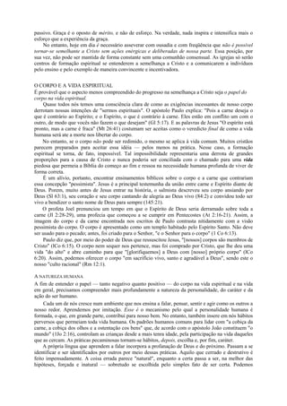 passivo. Graça é o oposto de mérito, e não de esforço. Na verdade, nada inspira e intensifica mais o
esforço que a experiência da graça.
No entanto, hoje em dia é necessário asseverar com ousadia e com freqüência que não é possível
tornar-se semelhante a Cristo sem ações enérgicas e deliberadas de nossa parte. Essa posição, por
sua vez, não pode ser mantida de forma constante sem uma comunhão consensual. As igrejas só serão
centros de formação espiritual se entenderem a semelhança a Cristo e a comunicarem a indivíduos
pelo ensino e pelo exemplo de maneira convincente e incentivadora.
O CORPO E A VIDA ESPIRITUAL
É provável que o aspecto menos compreendido do progresso na semelhança a Cristo seja o papel do
corpo na vida espiritual.
Quase todos nós temos uma consciência clara de como as exigências incessantes de nosso corpo
derrotam nossas intenções de "sermos espirituais". O apóstolo Paulo explica: "Pois a carne deseja o
que é contrário ao Espírito; e o Espírito, o que é contrário à carne. Eles estão em conflito um com o
outro, de modo que vocês não fazem o que desejam" (Gl 5:17). E as palavras de Jesus "O espírito está
pronto, mas a carne é fraca" (Mt 26:41) costumam ser aceitas como o veredicto final de como a vida
humana será ate a morte nos libertar do corpo.
No entanto, se o corpo não pode ser redimido, o mesmo se aplica à vida comum. Muitos cristãos
parecem preparados para aceitar essa idéia — pelos menos na prática. Nesse caso, a formação
espiritual se torna, de fato, impossível. Tal impossibilidade representaria uma derrota de grandes
proporções para a causa de Cristo e nunca poderia ser conciliada com o chamado para uma vida
piedosa que permeia a Bíblia do começo ao fim e ressoa na necessidade humana profunda de viver de
forma correta.
É um alívio, portanto, encontrar ensinamentos bíblicos sobre o corpo e a carne que contrariam
essa concepção "pessimista". Jesus é a principal testemunha da união entre carne e Espírito diante de
Deus. Porem, muito antes de Jesus entrar na história, o salmista descreveu seu corpo ansiando por
Deus (Sl 63:1), seu coração e seu corpo cantando de alegria ao Deus vivo (84:2) e convidou todo ser
vivo a bendizer o santo nome de Deus para sempre (145:21).
O profeta Joel prenunciou um tempo em que o Espírito de Deus seria derramado sobre toda a
carne (Jl 2:28-29), uma profecia que começou a se cumprir em Pentecostes (At 2:16-21). Assim, a
imagem do corpo e da carne encontrada nos escritos de Paulo contrasta nitidamente com a visão
pessimista do corpo. O corpo é apresentado como um templo habitado pelo Espírito Santo. Não deve
ser usado para o pecado; antes, foi criado para o Senhor, "e o Senhor para o corpo" (1 Co 6:13).
Paulo diz que, por meio do poder de Deus que ressuscitou Jesus, "[nossos] corpos são membros de
Cristo" (lCo 6:15). O corpo nem sequer nos pertence, mas foi comprado por Cristo, que lhe deu uma
vida "do alto" e abre caminho para que "[glorifiquemos] a Deus com [nosso] próprio corpo" (lCo
6:20). Assim, podemos oferecer o corpo "em sacrifício vivo, santo e agradável a Deus", sendo este o
nosso "culto racional" (Rm 12:1).
A NATUREZA HUMANA
A fim de entender o papel — tanto negativo quanto positivo — do corpo na vida espiritual e na vida
em geral, precisamos compreender mais profundamente a natureza da personalidade, do caráter e da
ação do ser humano.
Cada um de nós cresce num ambiente que nos ensina a falar, pensar, sentir e agir como os outros a
nosso redor. Aprendemos por imitação. Esse é o mecanismo pelo qual a personalidade humana é
formada, o que, em grande parte, contribui para nosso bem. No entanto, também insere em nós hábitos
perversos que permeiam toda vida humana. Os padrões humanos comuns para lidar com "a cobiça da
carne, a cobiça dos olhos e a ostentação cos bens" que, de acordo com o apóstolo João constituem "o
mundo" (1Jo 2:16), controlam as crianças desde a mais tenra idade, pela participação na vida daqueles
que as cercam. As práticas pecaminosas tornam-se hábitos, depois, escolha e, por fim, caráter.
A própria língua que aprendem a falar incorpora a profanação de Deus e do próximo. Passam a se
identificar e ser identificados por outros por meio dessas práticas. Aquilo que cerrado e destrutivo é
feito impensadamente. A coisa errada parece "natural", enquanto a certa passa a ser, na melhor das
hipóteses, forçada e inatural — sobretudo se escolhida pelo simples fato de ser certa. Podemos
 