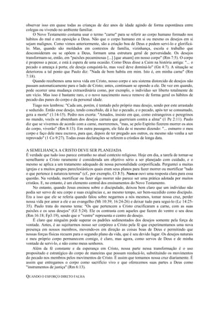 observar isso em quase todas as crianças de dez anos de idade agindo de forma espontânea entre
colegas ou vivendo no ambiente familiar.
O Novo Testamento costuma usar o termo "carne" para se referir ao corpo humano formado nos
hábitos do mal e em oposição a Deus. Não que o corpo humano em si ou mesmo os desejos em si
sejam malignos. Como vimos anteriormente, são a criação boa de Deus e podem servi-lo e glorificá-
lo. Mas, quando são moldados em contextos de família, vizinhança, escola e trabalho que
desconsideram ou se opõem a Deus, formam uma estrutura geral de perversidade. Os desejos
transformam-se, então, em "paixões pecaminosas [...] [que atuam] em nosso corpo" (Rm 7:5). O corpo
é propenso a pecar, e está à espera de uma ocasião. Como Deus disse a Caim na história antiga: "... o
pecado o ameaça à porta; ele deseja conquistá-lo, mas você deve dominá-lo" (Gn 4:7). A situação se
deteriorou a tal ponto que Paulo diz: "Nada de bom habita em mim. Isto é, em minha carne" (Rm
7:18).
Quando recebemos uma nova vida em Cristo, nosso corpo e seu sistema distorcido de desejos não
passam automaticamente para o lado de Cristo; antes, continuam se opondo a ele. De vez em quando,
pode ocorrer uma mudança extraordinária como, por exemplo, o indivíduo ser liberto totalmente de
um vício. Mas isso é bastante raro, e o novo nascimento nunca remove de forma geral os hábitos de
pecado das panes do corpo e da personal idade.
Tiago nos lembrou: "Cada um, porém, é tentado pelo próprio mau desejo, sendo por este arrastado
e seduzido. Então esse desejo, tendo concebido, dá à luz o pecado, e o pecado, após ter se consumado,
gera a morte" (1:14-15). Pedro nos exorta: "Amados, insisto em que, como estrangeiros e peregrinos
no mundo, vocês se abstenham dos desejos carnais que guerreiam contra a alma" (1 Pe 2:11). Paulo
diz que se vivermos de acordo com a carne, morreremos, "mas, se pelo Espírito fizerem morrer os atos
do corpo, viverão" (Rm 8:13). Em outra passagem, ele fala de si mesmo dizendo: "... esmurro o meu
corpo e faço dele meu escravo, para que, depois de ter pregado aos outros, eu mesmo não venha a ser
reprovado" (1 Co 9:27). Todas essas declarações se referem a cristãos de longa data.
A SEMELHANÇA A CRISTO DEVE SER PLANEJADA
É verdade que tudo isso parece estranho no atual contexto religioso. Hoje em dia, a tarefa de tornar-se
semelhante a Cristo raramente é considerada um objetivo sério a ser planejado com cuidado, e o
mesmo se aplica a um tratamento adequado de nossa personalidade corporificada. Perguntei a muitas
igrejas e a muitos grupos pareclesiásticos quais eram seus planos para fazer morrer ou mortificar "tudo
o que pertence à natureza terrena" (cf., por exemplo, Cl 3:5). Nunca ouvi uma resposta clara para essa
questão. Na verdade, mortificar ou fazer algo morrer não parece ser uma prática adotada por muitos
cristãos. E, no entanto, é um elemento central dos ensinamentos do Novo Testamento.
No entanto, quando Jesus ensinou sobre o discipulado, deixou bem claro que um indivíduo não
podia ser servo de seu corpo e suas exigências e, ao mesmo tempo, ser bem-sucedido como discípulo.
Era a isso que ele se referia quando falou sobre negarmos a nós mesmos, tomar nossa cruz, perder
nossa vida por amor a ele e ao evangelho (Mt 10:39; 16:24-26) e deixar tudo para segui-lo (Lc 14:25-
35). Paulo trata do mesmo tema: "Os que pertencem a Cristo crucificaram a carne, com as suas
paixões e os seus desejos" (Gl 5:24). Ele os contrasta com aqueles que fazem do ventre o seu deus
(Rm 16:18; Fp3:19), sendo que o "ventre" representa o centro do desejo.
É claro que ninguém pode superar os padrões sedimentados dos desejos somente pela força de
vontade. Antes, é ao sujeitarmos nosso ser corpóreo a Cristo pela fé que experimentamos uma nova
presença em nossos membros, movendo-os em direção as coisas boas de Deus e permitindo que
nossas forças físicas recuem para o segundo plano da vida, que é seu devido lugar. Os desejos naturais
e meu próprio corpo permanecem comigo, é claro, mas agora, como servos de Deus e de minha
vontade de servi-lo, e não como meus senhores.
Além da fé constante e da esperança em Cristo, nossa parte nessa transformação é o uso
propositado e estratégico do corpo de maneiras que possam reeducá-lo, substituindo os movimentos
do pecado nos membros pelos movimentos de Cristo. É assim que tomamos nossa cruz diariamente. É
assim que entregamos o corpo como sacrifício vivo e que oferecemos suas partes a Deus como
"instrumentos de justiça" (Rm 6:13).
QUANDO O ESFORÇO DIRETO FALHA
 