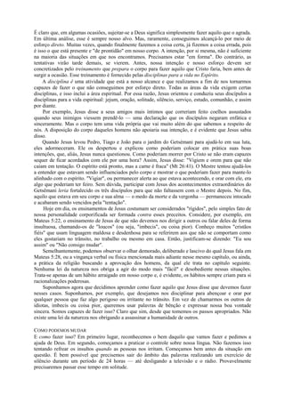 É claro que, em algumas ocasiões, sujeitar-se a Deus significa simplesmente fazer aquilo que o agrada.
Em última análise, esse é sempre nosso alvo. Mas, raramente, conseguimos alcançá-lo por meio de
esforço direto. Muitas vezes, quando finalmente fazemos a coisa certa, já fizemos a coisa errada, pois
é isso o que está presente e "de prontidão" em nosso corpo. A intenção, por si mesma, não é suficiente
na maioria das situações em que nos encontramos. Precisamos estar "em forma". Do contrário, as
tentativas virão tarde demais, se vierem. Antes, nossa intenção e nosso esforço devem ser
concretizados pelo treinamento que prepara o corpo para fazer aquilo que Cristo faria, bem antes de
surgir a ocasião. Esse treinamento é fornecido pelas disciplinas para a vida no Espírito.
A disciplina ê uma atividade que está a nosso alcance e que realizamos a fim de nos tornarmos
capazes de fazer o que não conseguimos por esforço direto. Todas as áreas da vida exigem certas
disciplinas, e isso inclui a área espiritual. Por essa razão, Jesus orientou e conduziu seus discípulos a
disciplinas para a vida espiritual: jejum, oração, solitude, silêncio, serviço, estudo, comunhão, e assim
por diante.
Por exemplo, Jesus disse a seus amigos mais íntimos que correriam feito coelhos assustados
quando seus inimigos viessem prendê-lo — uma declaração que os discípulos negaram enfática e
sinceramente. Mas o corpo tem uma vida própria que vai muito além do que sabemos a respeito de
nós. A disposição do corpo daqueles homens não apoiaria sua intenção, e é evidente que Jesus sabia
disso.
Quando Jesus levou Pedro, Tiago e João para o jardim do Getsémani para ajudá-lo em sua luta,
eles adormeceram. Ele os despertou e explicou como poderiam colocar em prática suas boas
intenções, que, aliás, Jesus nunca questionou. Como poderiam morrer por Cristo se não eram capazes
sequer de ficar acordados com ele por uma hora? Assim, Jesus disse: "Vigiem e orem para que não
caiam em tentação. O espírito está pronto, mas a carne é fraca" (Mt 26:41). O Mestre tentou ajudá-los
a entender que estavam sendo influenciados pelo corpo e mostrar o que poderiam fazer para mante-lo
alinhado com o espírito. "Vigiar", ou permanecer alerta ao que estava acontecendo, e orar com ele, era
algo que poderiam ter feiro. Sem dúvida, participar com Jesus dos acontecimentos extraordinários do
Getsêmani leria fortalecido os três discípulos para que não faltassem com o Mestre depois. No fim,
aquilo que estava em seu corpo e sua alma — o medo da morte e da vergonha — permaneceu intocado
e acabaram sendo vencidos pela "tentação".
Hoje em dia, os ensinamentos de Jesus costumam ser considerados "rígidos", pelo simples fato de
nossa personalidade corporificada ser formada contra esses preceitos. Considere, por exemplo, em
Mateus 5:22, o ensinamento de Jesus de que não devemos nos dirigir a outros ou falar deles de forma
insultuosa, chamando-os de "loucos" (ou seja, "imbecis", ou coisa pior). Conheço muitos "cristãos
fiéis" que usam linguagem maldosa e desdenhosa para se referirem aos que não se comportam como
eles gostariam no trânsito, no trabalho ou mesmo em casa. Então, justificam-se dizendo: "Eu sou
assim" ou "Não consigo mudar".
Semelhantemente, podemos observar o olhar demorado, deliberado e lascivo do qual Jesus fala em
Mateus 5:28, ou a vingança verbal ou física mencionada mais adiante nesse mesmo capítulo, ou ainda,
a prática da religião buscando a aprovação dos homens, da qual ele trata no capítulo seguinte.
Nenhuma lei da natureza nos obriga a agir do modo mais "fácil" e desobediente nessas situações.
Trata-se apenas de um hábito arraigado em nosso corpo e, é evidente, os hábitos sempre criam para si
racionalizações poderosas.
Suponhamos agora que decidimos aprender como fazer aquilo que Jesus disse que devemos fazer
nesses casos. Suponhamos, por exemplo, que desejamos nos disciplinar para abençoar e orar por
qualquer pessoa que faz algo perigoso ou irritante no trânsito. Em vez de chamarmos os outros de
idiotas, imbecis ou coisa pior, queremos usar palavras de bênção e expressar nossa boa vontade
sincera. Somos capazes de fazer isso? Claro que sim, desde que tomemos os passos apropriados. Não
existe uma lei da natureza nos obrigando a assassinar a humanidade de outros.
COMO PODEMOS MUDAR
E como fazer isso? Em primeiro lugar, reconhecemos o bem daquilo que vamos fazer e pedimos a
ajuda de Deus. Em segundo, começamos a praticar o controle sobre nossa língua. Não fazemos isso
tentando refrear os insultos quando as pessoas nos irritam. Começamos bem antes da situação em
questão. É bem possível que precisemos sair do âmbito das palavras realizando um exercício de
silêncio durante um período de 24 horas — até desligando a televisão e o rádio. Provavelmente
precisaremos passar esse tempo em solitude.
 