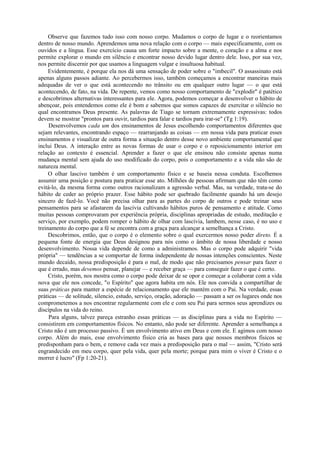 Observe que fazemos tudo isso com nosso corpo. Mudamos o corpo de lugar e o reorientamos
dentro de nosso mundo. Aprendemos uma nova relação com o corpo — mais especificamente, com os
ouvidos e a língua. Esse exercício causa um forte impacto sobre a mente, o coração e a alma e nos
permite explorar o mundo em silêncio e encontrar nosso devido lugar dentro dele. Isso, por sua vez,
nos permite discernir por que usamos a linguagem vulgar e insultuosa habitual.
Evidentemente, é porque ela nos dá uma sensação de poder sobre o "imbecil". O assassinato está
apenas alguns passos adiante. Ao percebermos isso, também começamos a encontrar maneiras mais
adequadas de ver o que está acontecendo no trânsito ou em qualquer outro lugar — o que está
acontecendo, de fato, na vida. De repente, vemos como nosso comportamento de "explodir" é patético
e descobrimos alternativas interessantes para ele. Agora, podemos começar a desenvolver o hábito de
abençoar, pois entendemos como ele é bom e sabemos que somos capazes de exercitar o silêncio no
qual encontramos Deus presente. As palavras de Tiago se tornam extremamente expressivas: todos
devem se mostrar "prontos para ouvir, tardios para falar e tardios para irar-se" (Tg 1:19).
Desenvolvemos cada um dos ensinamentos de Jesus escolhendo comportamentos diferentes que
sejam relevantes, encontrando espaço — rearranjando as coisas — em nossa vida para praticar esses
ensinamentos e visualizar de outra forma a situação dentro desse novo ambiente comportamental que
inclui Deus. A interação entre as novas formas de usar o corpo e o reposicionamento interior em
relação ao contexto é essencial. Aprender a fazer o que ele ensinou não consiste apenas numa
mudança mental sem ajuda do uso modificado do corpo, pois o comportamento e a vida não são de
natureza mental.
O olhar lascivo também é um comportamento físico e se baseia nessa conduta. Escolhemos
assumir uma posição e postura para praticar esse ato. Milhões de pessoas afirmam que não têm como
evitá-lo, da mesma forma como outros racionalizam a agressão verbal. Mas, na verdade, trata-se do
hábito de ceder ao próprio prazer. Esse hábito pode ser quebrado facilmente quando há um desejo
sincero de fazê-lo. Você não precisa olhar para as partes do corpo de outros e pode treinar seus
pensamentos para se afastarem da lascívia cultivando hábitos puros de pensamento e atitude. Como
muitas pessoas comprovaram por experiência própria, disciplinas apropriadas de estudo, meditação e
serviço, por exemplo, podem romper o hábito de olhar com lascívia, lambem, nesse caso, é no uso e
treinamento do corpo que a fé se encontra com a graça para alcançar a semelhança a Cristo.
Descobrimos, então, que o corpo é o elemento sobre o qual exercermos nosso poder direto. É a
pequena fonte de energia que Deus designou para nós como o âmbito de nossa liberdade e nosso
desenvolvimento. Nossa vida depende de como a administramos. Mas o corpo pode adquirir "vida
própria" — tendências a se comportar de forma independente de nossas intenções conscientes. Neste
mundo decaído, nossa predisposição é para o mal, de modo que não precisamos pensar para fazer o
que é errado, mas devemos pensar, planejar — e receber graça — para conseguir fazer o que é certo.
Cristo, porém, nos mostra como o corpo pode deixar de se opor e começar a colaborar com a vida
nova que ele nos concede, "o Espírito" que agora habita em nós. Ele nos convida a compartilhar de
suas práticas para manter a espécie de relacionamento que ele mantém com o Pai. Na verdade, essas
práticas — de solitude, silencio, estudo, serviço, oração, adoração — passam a ser os lugares onde nos
comprometemos a nos encontrar regularmente com ele e com seu Pai para sermos seus aprendizes ou
discípulos na vida do reino.
Para alguns, talvez pareça estranho essas práticas — as disciplinas para a vida no Espírito —
consistirem em comportamentos físicos. No entanto, não pode ser diferente. Aprender a semelhança a
Cristo não é um processo passivo. É um envolvimento ativo em Deus e com ele. E agimos com nosso
corpo. Além do mais, esse envolvimento físico cria as bases para que nossos membros físicos se
predisponham para o bem, e remove cada vez mais a predisposição para o mal — assim, "Cristo será
engrandecido em meu corpo, quer pela vida, quer pela morte; porque para mim o viver é Cristo e o
morrer é lucro" (Fp 1:20-21).
 