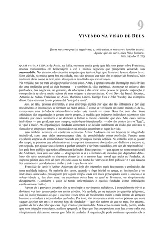 9
VIVENDO NA VISÃO DE DEUS
Quem me serve precisa seguir-me; e, onde estou, o meu servo também estará.
Aquele que me serve, meu Pai o honrará.
JESUS (João 12:26)
QUEM VISITA A CIDADE de Assis, na Itália, encontra muita gente que fala sem parar sobre Francisco,
muitos monumentos em homenagem a ele e muitos negócios que prosperam vendendo sua
memorabilia. No entanto, não encontra ninguém que tenha o fogo que Francisco levava dentro de si.
Sem dúvida, há muita gente boa na cidade, mas são pessoas que não têm o caráter de Francisco, não
realizam obras como as dele, nem alcançam os resultados que ele alcançou.
Na verdade, não se trata de algo peculiar a esse caso. Antes, é apenas uma das ilustrações mais óbvias
de uma tendência geral da vida humana — e também da vida espiritual. Acontece no universo das
profissões, dos negócios, do governo, da educação e das artes: uma pessoa de grande inspiração e
competência se eleva muito acima de suas origens e circunstâncias. O rei Davi de Israel, Sócrates,
Antônio de Pádua, Francisco de Assis, Martinho Lutero, George Fox e John Wesley são exemplos
disso. Em cada uma dessas pessoas há "um quê a mais".
São, de tato, pessoas diferentes, e essa diferença explica por que são tão influentes e por que
movimentos e instituições se formam ao redor delas. É como se vivessem em outro mundo e, de lá,
exercessem uma influência extraordinária sobre este mundo — como Deus faz com elas. Suas
atividades são organizadas e geram outros grupos, à medida que inúmeros indivíduos talentosos são
atraídos por esses luminares e se dedicam a trilhar o mesmo caminho que eles. Mas esses outros
indivíduos — em geral, mas nem sempre, muito bem-intencionados — não têm dentro de si o "fogo",
o "quê a mais". As organizações fundadas começam a se desviar sutilmente da visão que cativava o
fundador e, em pouco tempo, a instituição e sua missão assumiram o lugar da visão.
isso também acontece em contextos seculares. Arthur Andersen era um homem de integridade
inabalável, com uma visão extremamente clara da contabilidade como profissão. Fundou uma
excelente empresa de contabilidade baseada em princípios morais sólidos. No entanto, com o passar
do tempo, as pessoas que administravam a empresa tornaram-se obcecadas por dinheiro e sucesso e,
em seguida, por ajudar seus clientes a ganhar dinheiro e ser bem-sucedidos, em vez de responsabilizi-
los pelo bem público que todos afirmavam defender. Essas pessoas — que agiam no nome respeitável
de Andersen, mas sem sua visão — desgraçaram a si e a milhares de incautos que dependiam delas.
Isso não teria acontecido se tivessem dentro de si o mesmo fogo moral que ardia no fundador. A
suposta galinha dos ovos de ouro pôs seus ovos no ninho do "serviço ao bem público" e o que nasceu
foi um monstro que destruiu o ninho e tudo o que havia nele.
Francisco de Assis e Arthur Andersen são dois dos exemplos mais fascinantes e conhecidos de
uma realidade injusta. Na maioria dos casos, quando o fogo inicial se apaga, as instituições e os
indivíduos associados prosseguem por algum tempo, cada vez mais preocupados com o sucesso e a
sobrevivência e, das duas uma: ou encontram outra base na qual se firmarem, ou simplesmente
desaparecem. (Considere o caso de tantas universidades e escolas fundadas como instituições
confessionais cristãs.)
Apesar de o processo descrito não se restringir a movimentos religiosos, é especialmente óbvio e
doloroso ver isso acontecendo nos meios cristãos. Na verdade, em se tratando de questões religiosas,
não há maior fracasso do que o sucesso. Esses tipos de movimento tocam o mais íntimo do coração
humano e atendem a necessidades profundas. Por isso, não demoram a atrair muitas pessoas que nem
sequer desejam ter em si o mesmo fogo do fundador — que não sabem do que se trata. No entanto,
gostam da luz e do calor que esse fogo irradia e precisam dele. Mais cedo ou mais tarde, porém, ainda
que sem intenção consciente, acabam apagando o fogo que lhes proporciona essa luz e esse calor ou
simplesmente deixam-no morrer por falta de cuidado. A organização pode continuar operando sob o
 