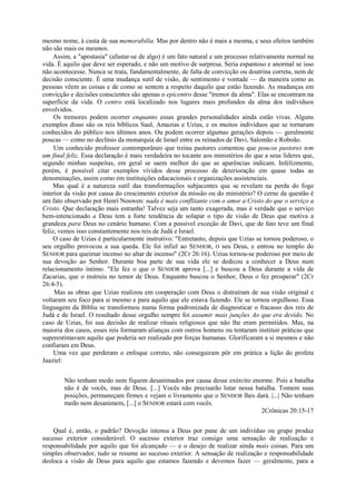 mesmo nome, à custa de sua memorabilia. Mas por dentro não é mais a mesma, e seus efeitos também
não são mais os mesmos.
Assim, a "apostasia" (afastar-se de algo) é um fato natural e um processo relativamente normal na
vida. É aquilo que deve ser esperado, e não um motivo de surpresa. Seria espantoso e anormal se isso
não acontecesse. Nunca se trata, fundamentalmente, de falta de convicção ou doutrina correta, nem de
decisão consciente. É uma mudança sutil de visão, de sentimento e vontade — da maneira como as
pessoas vêem as coisas e de como se sentem a respeito daquilo que estão fazendo. As mudanças em
convicção e decisões conscientes são apenas o epicentro desse "tremor da alma". Elas se encontram na
superfície da vida. O centro está localizado nos lugares mais profundos da alma dos indivíduos
envolvidos.
Os tremores podem ocorrer enquanto essas grandes personalidades ainda estão vivas. Alguns
exemplos disso são os reis bíblicos Saul, Amazias e Uzias, e os muitos indivíduos que se tornaram
conhecidos do público nos últimos anos. Ou podem ocorrer algumas gerações depois — geralmente
poucas — como no declínio da monarquia de Israel entre os reinados de Davi, Salomão e Roboão.
Um conhecido professor contemporâneo que treina pastores comentou que poucos pastores tem
um final feliz. Essa declaração é mais verdadeira no tocante aos ministérios do que a seus líderes que,
segundo minhas suspeitas, em geral se saem melhor do que as aparências indicam. Infelizmente,
porém, é possível citar exemplos vívidos desse processo de deterioração em quase todas as
denominações, assim como em instituições educacionais e organizações assistenciais.
Mas qual é a natureza sutil das transformações subjacentes que se revelam na perda do fogo
interior da visão por causa do crescimento exterior da missão ou do ministério? O cerne da questão é
um fato observado por Henri Nouwen: nada é mais conflitante com o amor a Cristo do que o serviço a
Cristo. Que declaração mais estranha! Talvez seja um tanto exagerada, mas é verdade que o serviço
bem-intencionado a Deus tem a forte tendência de solapar o tipo de visão de Deus que motiva a
grandeza para Deus no cenário humano. Com a possível exceção de Davi, que de fato teve um final
feliz, vemos isso constantemente nos reis de Judá e Israel.
O caso de Uzias é particularmente instrutivo: "Entretanto, depois que Uzias se tornou poderoso, o
seu orgulho provocou a sua queda. Ele foi infiel ao SENHOR, O seu Deus, e entrou no templo do
SENHOR para queimar incenso no altar de incenso" (2Cr 26:16). Uzias tornou-se poderoso por meio de
sua devoção ao Senhor. Durante boa parte de sua vida ele se dedicou a conhecer a Deus num
relacionamento íntimo. "Ele fez o que o SENHOR aprova [...] e buscou a Deus durante a vida de
Zacarias, que o instruiu no temor de Deus. Enquanto buscou o Senhor, Deus o fez prosperar" (2Cr
26:4-5).
Mas as obras que Uzias realizou em cooperação com Deus o distraíram de sua visão original e
voltaram seu foco para si mesmo e para aquilo que ele estava fazendo. Ele se tornou orgulhoso. Essa
linguagem da Bíblia se transformou numa forma padronizada de diagnosticar o fracasso dos reis de
Judá e de Israel. O resultado desse orgulho sempre foi assumir mais junções Ao que era devido. No
caso de Uzias, foi sua decisão de realizar rituais religiosos que não lhe eram permitidos. Mas, na
maioria dos casos, esses reis formaram alianças com outros homens ou tentaram instituir práticas que
superestimavam aquilo que poderia ser realizado por forças humanas. Glorificaram a si mesmos e não
confiaram em Deus.
Uma vez que perderam o enfoque correto, não conseguiram pôr em prática a lição do profeta
Jaaziel:
Não tenham medo nem fiquem desanimados por causa desse exército enorme. Pois a batalha
não é de vocês, mas de Deus. [...] Vocês não precisarão lutar nessa batalha. Tomem suas
posições, permaneçam firmes e vejam o livramento que o SENHOR lhes dará. |...| Não tenham
medo nem desanimem, [...] o SENHOR estará com vocês.
2Crônicas 20:15-17
Qual é, então, o padrão? Devoção intensa a Deus por pane de um indivíduo ou grupo produz
sucesso exterior considerável. O sucesso exterior traz consigo uma sensação de realização e
responsabilidade por aquilo que foi alcançado — e o desejo de realizar ainda mais coisas. Para um
simples observador, tudo se resume ao sucesso exterior. A sensação de realização e responsabilidade
desloca a visão de Deus para aquilo que estamos fazendo e devemos fazer — geralmente, para a
 