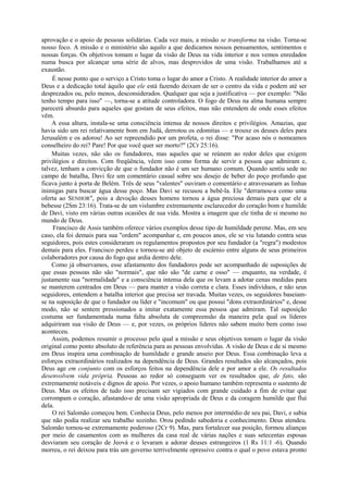 aprovação e o apoio de pessoas solidárias. Cada vez mais, a missão se transforma na visão. Torna-se
nosso foco. A missão e o ministério são aquilo a que dedicamos nossos pensamentos, sentimentos e
nossas forças. Os objetivos tomam o lugar da visão de Deus na vida interior e nos vemos enredados
numa busca por alcançar uma série de alvos, mas desprovidos de uma visão. Trabalhamos até a
exaustão.
É nesse ponto que o serviço a Cristo toma o lugar do amor a Cristo. A realidade interior do amor a
Deus e a dedicação total àquilo que ele está fazendo deixam de ser o centro da vida e podem até ser
desprezados ou, pelo menos, desconsiderados. Qualquer que seja a justificativa — por exemplo: "Não
tenho tempo para isso" —, torna-se a atitude controladora. O fogo de Deus na alma humana sempre
parecerá absurdo para aqueles que gostam de seus efeitos, mas não entendem de onde esses efeitos
vêm.
A essa altura, instala-se uma consciência intensa de nossos direitos e privilégios. Amazias, que
havia sido um rei relativamente bom em Judá, derrotou os edomitas — e trouxe os deuses deles para
Jerusalém e os adorou! Ao ser repreendido por um profeta, o rei disse: "Por acaso nós o nomeamos
conselheiro do rei? Pare! Por que você quer ser morto?" (2Cr 25:16).
Muitas vezes, não são os fundadores, mas aqueles que se reúnem ao redor deles que exigem
privilégios e direitos. Com freqüência, vêem isso como forma de servir a pessoa que admiram e,
talvez, tenham a convicção de que o fundador não é um ser humano comum. Quando sentiu sede no
campo de batalha, Davi fez um comentário casual sobre seu desejo de beber do poço profundo que
ficava junto à porta de Belém. Três de seus "valentes" ouviram o comentário e atravessaram as linhas
inimigas para buscar água desse poço. Mas Davi se recusou a bebê-la. Ele "derramou-a como uma
oferta ao SENHOR", pois a devoção desses homens tornou a água preciosa demais para que ele a
bebesse (2Sm 23:16). Trata-se de um vislumbre extremamente esclarecedor do coração bom e humilde
de Davi, visto em várias outras ocasiões de sua vida. Mostra a imagem que ele tinha de si mesmo no
mundo de Deus.
Francisco de Assis também oferece vários exemplos desse tipo de humildade perene. Mas, em seu
caso, ela foi demais para sua "ordem" acompanhar e, em poucos anos, ele se viu lutando contra seus
seguidores, pois estes consideraram os regulamentos propostos por seu fundador (a "regra") modestos
demais para eles. Francisco perdeu e tornou-se até objeto de escárnio entre alguns de seus primeiros
colaboradores por causa do fogo que ardia dentro dele.
Como já observamos, esse afastamento dos fundadores pode ser acompanhado de suposições de
que essas pessoas não são "normais", que não são "de carne e osso" — enquanto, na verdade, é
justamente sua "normalidade" e a consciência intensa dela que os levam a adotar cenas medidas para
se manterem centrados em Deus — para manter a visão correta e clara. Esses indivíduos, e não seus
seguidores, entendem a batalha interior que precisa ser travada. Muitas vezes, os seguidores baseiam-
se na suposição de que o fundador ou líder e "incomum" ou que possui "dons extraordinários" e, desse
modo, não se sentem pressionados a imitar exatamente essa pessoa que admiram. Tal suposição
costuma ser fundamentada numa falta absoluta de compreensão da maneira pela qual os líderes
adquiriram sua visão de Deus — e, por vezes, os próprios líderes não sabem muito bem como isso
aconteceu.
Assim, podemos resumir o processo pelo qual a missão e seus objetivos tomam o lugar da visão
original como ponto absoluto de referência para as pessoas envolvidas. A visão de Deus e de si mesmo
em Deus inspira uma combinação de humildade e grande anseio por Deus. Essa combinação leva a
esforços extraordinários realizados na dependência de Deus. Grandes resultados são alcançados, pois
Deus age em conjunto com os esforços feitos na dependência dele e por amor a ele. Os resultados
desenvolvem vida própria. Pessoas ao redor só conseguem ver os resultados que, de fato, são
extremamente notáveis e dignos de apoio. Por vezes, o apoio humano também representa o sustento de
Deus. Mas os efeitos de tudo isso precisam ser vigiados com grande cuidado a fim de evitar que
corrompam o coração, afastando-o de uma visão apropriada de Deus e da coragem humilde que flui
dela.
O rei Salomão começou bem. Conhecia Deus, pelo menos por intermédio de seu pai, Davi, e sabia
que não podia realizar seu trabalho sozinho. Orou pedindo sabedoria e conhecimento. Deus atendeu.
Salomão tornou-se extremamente poderoso (2Cr 9). Mas, para fortalecer sua posição, formou alianças
por meio de casamentos com as mulheres da casa real de várias nações e suas setecentas esposas
desviaram seu coração de Jeová e o levaram a adorar deuses estrangeiros (1 Rs 11:1 -6). Quando
morreu, o rei deixou para trás um governo terrivelmente opressivo contra o qual o povo estava pronto
 