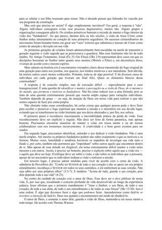para se rebelar e um filho insensato para reinar. Não é absurdo pensar que Salomão foi vencido por
seu programa de construção.
Mas será que precisa ser assim? É algo simplesmente inevitável? Em geral, a resposta é "não".
Alguns indivíduos conseguem evitar esse processo degenerativo, muitos não. Alguns grupos e
organizações conseguem adiá-lo. Os cristãos primitivos bateram o recorde de manter o fogo interior da
visão dos "fundadores". Ao que parece, durante dois ou três séculos, a visão de Jesus Cristo como
Senhor ardeu intensamente no coração de seus primeiros seguidores. Os sucessos extraordinarios do
movimento foram bastante lentos em gerar um "vaso" exterior que substituiu o tesouro de Cristo como
centro de atenção e devoção em sua vida.
As primeiras gerações de cristãos foram admiravelmente bem-sucedidas na tarefa de transmitir à
geração seguinte a visão sagrada que as posicionava e guardava. Mas esse fenômeno não foi de todo
inédito. No Antigo Testamento, Josué (Êx 33:1l)e Eliseu (2Rs 2:9) representam dois casos em que os
discípulos buscaram ao Senhor tanto quanto seus mestres (Moisés e Elias) e, em decorrência disso,
viveram de acordo com o mesmo espírito.
Mais adiante na história cris:ã encontramos exemplos claros dessa transmissão do fogo original de
uma geração para outra nos jesuítas, nos quacres, nos irmãos morávios e nos metodistas. Sem dúvida,
há muitos outros casos menos conhecidos. Portanto, trata-se de algo possível. E há diversos casos de
indivíduos em cada geração que tiveram um final feliz. Quais os elementos básicos dessa
continuidade?
A resposta é de conceito simples, mas de execução difícil — especialmente para o caso
transgeracional. É uma questão de identificar e manter a percepção ou a visão de Deus, de si mesmo e
do mundo, que permeou e motivou os fundadores. Não há como reduzir isso a uma fórmula, pois se
trata de uma questão extremamente pessoal que suscita amplo espaço para variações individuais.
Também depende da graça — ou seja, da atuação de Deus em nossa vida para realizar o que não
somos capazes de fazei por conta própria.
Não obstante todas essas considerações, há certas coisas que qualquer pessoa pode e deve fazer
para receber e preservar o fogo espiritual que mantém a missão e o ministério em seu devido lugar,
evitando que se transformem na visão limitante que nos deixa obcecados e, por fim, nos sufoca.
O primeiro passo é reconhecer sinceramente a inevitabilidade prática da perda de visão. Esse
reconhecimento deve ser explícito e regular. Não deve ser feito de forma paranóica, mas apenas
honesta. Precisamos encontrar maneiras de manter a visão em nossa mente e na de nossos
colaboradores sem nos tornarmos inconvenientes. A criatividade e o bom gosto existem para ser
usados.
Em segundo lugar, precisamos identificar, entender e nos dedicar à visão fundadora. Não é uma
tarefa simples. Até mesmo os próprios fundadores podem não saber exatamente o que os motivou e os
formou. Muitas vezes, humildade e modéstia louváveis os impedem de investigar sua vida mais a
fundo e, por certo, também não permitem que "imponham" sobre outros aquilo que encontram dentro
de si. Mas apesar de essa atitude ser elogiável, ela torna extremamente difícil manter a visão neles
mesmos e em outros. Assim, é preciso ser honesto, preciso e explícito sobre aquilo que a visão era —
e aquilo que deve ser hoje. O enfoque deve ser sobre a visão, e não sobre os indivíduos que a possuem,
apesar de ser necessário que os indivíduos tenham a visão e realizem a missão.
Em terceiro lugar, é preciso adotar medidas para viver de acordo com o cerne da visão. A
sabedoria de Provérbios diz: "Confie no SENHOR de todo o seu coração e não se apoie em seu próprio
entendimento; reconheça o SENHOR em todos os seus caminhos, e ele endireitará as suas veredas. Não
seja sábio aos seus próprios olhos" (3:5-7). E também: "Acima de tudo, guarde o seu coração, pois
dele depende toda a sua vida" (4:23).
No centro do cuidado do coração está o amor de Deus. Esse deve ser o alvo jubiloso de nossa
vida. É, por isso que, ressaltando o conceito profundo de vida desenvolvido ao longo da experiência
judaica, Jesus afirmou que o primeiro mandamento é "Ame o Senhor, o seu Deus, de todo o seu
coração, de toda a sua alma, de todo o seu entendimento e de todas as suas forças" (Mc 12:30). Isso é
uma ordem. É algo que devemos fazer e algo que podemos fazer. Aprenderemos como fazê-lo se
tivermos a intenção de fazê-lo. Deus nos ajudará e encontraremos um modo de obedecê-lo.
O amor de Deus, e somente o amor dele, guarda a visão de Deus, mantendo-a em nossa mente a
todo tempo. De acordo com Thomas Watson:
 