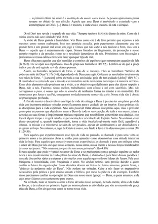 ... o primeiro fruto do amor é a meditação da mente sobre Deus. A pessoa apaixonada pensa
sempre no objeto de sua afeição. Aquele que ama Deus é arrebatado e extasiado com a
contemplação de Deus. [...] Deus é o tesouro, e onde está o tesouro, lá está o coração.
O rei Davi nos revela o segredo de sua vida: "Sempre tenho o SENHOR diante de mim. Com ele à
minha direita não serei abalado" (Sl 16:8).
A visão de Deus guarda a humildade. Ver Deus como ele é de fato permite que vejamos a nós
mesmos como somos realmente. Isso nos propicia ousadia, pois percebemos claramente que um
grande bem e um grande mal estão em jogo e vemos que não cabe a nós realizar o bem, mas sim a
Deus — aquele que é supremamente capaz. Somos livrados do fingimento, da presunção a nosso
próprio respeito e da pressão, como se o resultado dependesse de nós. Persistimos sem frustração e
praticamos a recusa calma e feliz em fazer qualquer tipo de mal.
Deus olha para aqueles que são humildes e contritos de espírito e que estremecem quando ele fala
(Is 66:2). Ele se opõe aos orgulhosos, mas dá graça aos humildes (1Pe 5:5). Lembre-se de que a graça
indica que ele está agindo na vida dessas pessoas.
Assim, os humildes dependem de Deus, e não de si mesmos. Eles se humilham "debaixo da
poderosa mão de Deus" (1 Pe 5:6), dependendo de Deus para agir. Colocam os resultados inteiramente
nas mãos de Deus. " [Lançam] sobre ele toda a sua ansiedade, pois ele tem cuidado [deles]" (lPe 5:7).
O resultado é a certeza de que a missão e o ministério serão realizados no tempo e à maneira de Deus.
Esses dois elementos não precisam ser a visão, e os objetivos que definimos para eles dizem respeito a
Deus, não a nós. Fazemos nosso melhor, trabalhamos com afinco e até com sacrifício. Mas não
carregamos o peso, e nosso ego não se envolve de nenhuma forma na missão e no ministério. Em
nosso amor por Jesus e seu Pai, entregamos verdadeiramente nossa vida a ele. Nossa vida não é objeto
de preocupação profunda.
A fim de manter e desenvolver esse tipo de vida de entrega a Deus é preciso ter um plano geral de
vida que incorpore práticas voltadas especificamente para o cuidado do ser interior. Essas práticas são
as disciplinas para a vida espiritual. Não será possível tratar dessas disciplinas aqui, mas o próximo
passo para as pessoas que decidiram amar a Deus de todo o seu coração, de toda a sua mente, alma e
de todas as suas forças é implementar práticas regulares que possibilitem concretizar essa decisão. Isso
levará algum tempo e exigirá estudo, experimentação e orientação do Espírito Santo. No entanto, é um
plano executável e, quando implementado, torna a vida incalculavel-mente mais fácil, agradável e
intensa. A missão e o ministério deixam de ser pesados, apesar de continuarem a ser desafiadores e
exigirem esforço. No entanto, o jugo de Cristo é suave, seu fardo è leve e há descanso para a alma (Mt
11:29-30).
Para aqueles que experimentaram esse tipo de vida no passado, o chamado é para uma volta ao
primeiro amor e às primeiras obras e, então, para aprender como desenvolver essa atitude inicial na
vida de hoje. Para aqueles que nunca tiveram essas experiências, o chamado é para um enfoque sobre
o amor de Deus por nós até que nosso coração, nossa alma, nossa mente e nossas forças transbordem
de amor recíproco. "Nós amamos porque ele nos amou primeiro" (1Jo 4:19).
E para aqueles que estão vivendo no amor de Deus e se preocupam com a geração seguinte ao redor
deles e seu envolvimento na visão plena do amor de Deus, o chamado é para fazer dessas questões o
tema de discussões sérias e extensas e de orações com aqueles que serão os líderes do futuro. Fale com
franqueza e honestidade, com freqüência e amor. No devido tempo, será preciso decidir a quem
confiar o futuro da organização. Essas decisões devem ser feitas de forma amorosa, porém firme, e
"debaixo da poderosa mão de Deus". Não podem ser evitadas. Cabe a nós fazer os preparativos
necessários pela prática e pelo ensino sensato e bíblico, por meio da palavra e do exemplo. Também
nisso precisamos confiar na operação de Deus em nosso meio (graça) — Deus, a quem amamos, e de
cujo amor falamos constantemente para outros.
Na verdade, tudo se resume a amar a Deus de todo nosso coração, de toda mente, alma e de todas
as forças, e de colocar em primeiro lugar em nossos planos as atividades que vão ao encontro da graça
ativa de Deus, a fim de que esse amor se torne nossa vida.
 