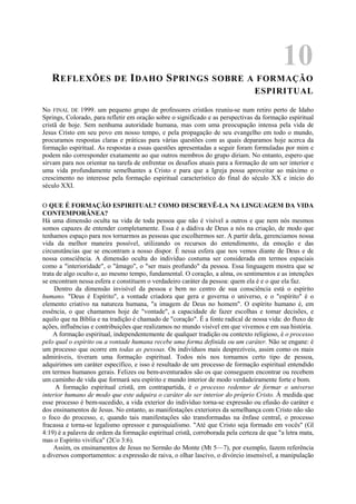 10
REFLEXÕES DE IDAHO SPRINGS SOBRE A FORMAÇÃO
ESPIRITUAL
No FINAL DE 1999. um pequeno grupo de professores cristãos reuniu-se num retiro perto de Idaho
Springs, Colorado, para refletir em oração sobre o significado e as perspectivas da formação espiritual
cristã de hoje. Sem nenhuma autoridade humana, mas com uma preocupação intensa pela vida de
Jesus Cristo em seu povo em nosso tempo, e pela propagação de seu evangelho em todo o mundo,
procuramos respostas claras e práticas para várias questões com as quais deparamos hoje acerca da
formação espiritual. As respostas a essas questões apresentadas a seguir foram formuladas por mim e
podem não corresponder exatamente ao que outros membros do grupo diriam. No entanto, espero que
sirvam para nos orientar na tarefa de enfrentar os desafios atuais para a formação de um ser interior e
uma vida profundamente semelhantes a Cristo e para que a Igreja possa aproveitar ao máximo o
crescimento no interesse pela formação espiritual característico do final do século XX e início do
século XXI.
O QUE É FORMAÇÃO ESPIRITUAL? COMO DESCREVÊ-LA NA LINGUAGEM DA VIDA
CONTEMPORÂNEA?
Há uma dimensão oculta na vida de toda pessoa que não é visível a outros e que nem nós mesmos
somos capazes de entender completamente. Essa é a dádiva de Deus a nós na criação, de modo que
tenhamos espaço para nos tornarmos as pessoas que escolhermos ser. A partir dela, gerenciamos nossa
vida da melhor maneira possível, utilizando os recursos do entendimento, da emoção e das
circunstâncias que se encontram a nosso dispor. É nessa esfera que nos vemos diante de Deus e de
nossa consciência. A dimensão oculta do indivíduo costuma ser considerada em termos espaciais
como a "interioridade", o "âmago", o "ser mais profundo" da pessoa. Essa linguagem mostra que se
trata de algo oculto e, ao mesmo tempo, fundamental. O coração, a alma, os sentimentos e as intenções
se encontram nessa esfera e constituem o verdadeiro caráter da pessoa: quem ela é e o que ela faz.
Dentro da dimensão invisível da pessoa e bem no centro de sua consciência está o espírito
humano. "Deus é Espírito", a vontade criadora que gera e governa o universo, e o "espírito" é o
elemento criativo na natureza humana, "a imagem de Deus no homem". O espírito humano é, em
essência, o que chamamos hoje de "vontade", a capacidade de fazer escolhas e tomar decisões, e
aquilo que na Bíblia e na tradição é chamado de "coração". É a fonte radical de nossa vida: do fluxo de
ações, influências e contribuições que realizamos no mundo visível em que vivemos e em sua história.
A formação espiritual, independentemente de qualquer tradição ou contexto religioso, é o processo
pelo qual o espírito ou a vontade humana recebe uma forma definida ou um caráter. Não se engane: é
um processo que ocorre em todas as pessoas. Os indivíduos mais desprezíveis, assim como os mais
admiráveis, tiveram uma formação espiritual. Todos nós nos tornamos certo tipo de pessoa,
adquirimos um caráter específico, e isso é resultado de um processo de formação espiritual entendido
em termos humanos gerais. Felizes ou bem-aventurados são os que conseguem encontrar ou recebem
um caminho de vida que formará seu espírito e mundo interior de modo verdadeiramente forte e bom.
A formação espiritual cristã, em contrapartida, é o processo redentor de formar o universo
interior humano de modo que este adquira o caráter do ser interior do próprio Cristo. À medida que
esse processo é bem-sucedido, a vida exterior do indivíduo torna-se expressão ou efusão do caráter e
dos ensinamentos de Jesus. No entanto, as manifestações exteriores da semelhança com Cristo não são
o foco do processo, e, quando tais manifestações são transformadas na ênfase central, o processo
fracassa e torna-se legalismo opressor e paroquialismo. "Até que Cristo seja formado em vocês" (Gl
4:19) é a palavra de ordem da formação espiritual cristã, corroborada pela certeza de que "a letra mata,
mas o Espírito vivifica" (2Co 3:6).
Assim, os ensinamentos de Jesus no Sermão do Monte (Mt 5—7), por exemplo, fazem referência
a diversos comportamentos: a expressão de raiva, o olhar lascivo, o divórcio insensível, a manipulação
 