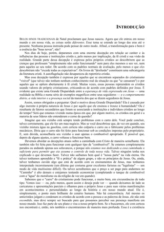 INTRODUÇÃO
BELOS HINOS TRADICIONAIS de Natal proclamam que Jesus nasceu. Agora que ele entrou em nosso
mundo e em nossa vida, as coisas serão diferentes. Esse tema se estende ao longo das eras até o
presente. Nenhuma pessoa instruída pode pensar de outro modo. Afinal, a transformação para o bem é
a essência das "boas novas", não?
Nos dias de hoje, porém, deparamos com uma enorme decepção em relação ao caráter e às
influências das pessoas e instituições cristãs e, pelo menos por implicação, da fé cristã e sua visão da
realidade. Grande parte dessa decepção é expressa pelos próprios cristãos ao descobrirem que as
crenças que professam "simplesmente não estão funcionando" nem para eles mesmos a seu ver, nem
para aqueles ao seu redor. De acordo com os padrões normais de avaliação, pelo menos o que eles
descobriram não "excede todas as expectativas". Os livros de "desilusão" constituem uma subcategoria
da literatura cristã. A autoflagelação não desapareceu do repertório cristão.
Mas essa decepção também é expressa por aqueles que se encontram separados do cristianismo
"visível" (que talvez não tenham nenhum conhecimento real da situação ou que "se cansaram") e por
aqueles que se opõem abertamente à fé cristã. Muitas vezes, essas pessoas repreendem os cristãos
usando valores do próprio cristianismo, criticando-os de acordo com padrões definidos por Jesus. É
evidente que existe uma Grande Disparidade entre a esperança de vida expressada em Jesus — uma
realidade na Bíblia e numa série de exemplos magníficos entre seus seguidores — e o comportamento
diário, a vida interior e a presença social da maioria dos que se dizem seguidores de Jesus.
Assim, somos obrigados a perguntar: Qual o motivo dessa Grande Disparidade? Ela é causada por
algo inerente à própria natureza de Jesus e por aquilo que ele ensinou e trouxe à humanidade? Ou é
resultante de fatores secundários que foram se associando a instituições e indivíduos cristãos ao longo
do tempo? Será que estamos vivendo numa época em que, por algum motivo, os cristãos em geral e a
maioria de seus líderes não entenderam o cerne da questão?
Imagine que seu vizinho está sempre tendo problemas com o carro dele. Você pode concluir,
talvez corretamente, que ele fez um mau negócio. Mas se você descobrisse que, de vez em quando, seu
vizinho mistura água na gasolina, com certeza não culparia o carro ou o fabricante pelos problemas
mecânicos. Diria que o carro não foi feito para funcionar sob as condições impostas pelo proprietário.
E, sem dúvida, aconselharia seu vizinho a usar apenas o combustível apropriado. É possível que,
depois de alguns ajustes, o carro voltasse a funcionar bem.
Devemos abordar as decepções atuais sobre a caminhada com Cristo de maneira semelhante. Ela
também não foi feita para funcionar com qualquer tipo de "combustível". Se estamos completamente
parados ou andando apenas aos solavancos, e porque não estamos nos dedicando a essa caminhada o
suficiente para permitir que eia assuma o controle de toda nossa vida. Talvez ninguém tenha nos
explicado o que devemos fazer. Talvez não saibamos bem qual é "nossa parte" na vida eterna. Ou
talvez tenhamos aprendido a "fé e prática" de algum grupo, e não os princípios de Jesus. Ou, ainda,
talvez tenhamos ouvido algo que está de acordo com os ensinamentos de Jesus, mas tenhamos
interpretado incorretamente (um dilema que costuma gerar excelentes fariseus ou "legalistas" — um
modo de vida muitíssimo difícil). Ou talvez acreditemos que o preço a ser pago para andarmos no
"Caminho" é alto demais e estejamos tentando economizar (completando o tanque de combustível
com a "água" do moralismo ou da religião de vez em quando).
Sabemos que o "carro" do cristianismo pode funcionar, e muito bem, em circunstâncias de todo
tipo. Vemos isso — ou, pelo menos, quem assim o deseja pode ver — quando deixamos de lado as
caricaturas e apresentações parciais e olhamos para o próprio Jesus e para suas várias manifestações
em acontecimentos e personalidades ao longo da história e em nosso mundo atual. Ele é,
simplesmente, o ponto mais brilhante do cenário humano. Não há concorrência. Até mesmo os
anticristãos julgam e condenam os cristãos de acordo com a pessoa e as palavras de Jesus. ele não está
escondido, mas deve sempre ser buscado para que possamos perceber sua presença manifesta em
nosso mundo. Isso faz parte de seu plano e visa a nosso próprio bem. Se o buscarmos, ele com certeza
nos encontrará e, então, nós também o encontraremos de maneira mais profunda. Essa é a existência
 