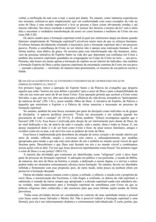 verbal, a retribuição do mal com o mal, e assim por diante. No entanto, como inúmeras experiências
nos ensinam, esforçar-se para simplesmente agir em conformidade com esses exemplos da vida no
reino de Deus é uma missão impossível e leva as pessoas a fazer coisas obviamente erradas e até
mesmo ridículas. Seu único resultado é aumentar "a 'justiça' dos fariseus e mestres da lei" sem ir além
dela e encontrar a verdadeira transformação de nosso ser como homens e mulheres de Cristo em seu
reino (Mt 5:20).
Os meios usados para a formação espiritual cristã (à qual nos referiremos daqui em diante quando
falarmos simplesmente de "formação espiritual") envolvem muito mais do que os esforços humanos.
O esforço humano devidamente orientado é necessário, pois a formação espiritual não é um processo
passivo. Porém, a semelhança de Cristo no ser interior não é apenas uma realização humana. É, em
última analise, uma dádiva da graça. Os recursos para essa transformação não são humanos; antes,
vem da presença interativa do Espírito Santo na vida dos que depositam sua confiança em Cristo e
também dos tesouros espirituais guardados na congregação no Corpo de Cristo na terra — seu povo.
Portanto, não temos em mente apenas a formação do espírito ou ser interior do indivíduo, mas também
a formação Espírito de Deus e pelas riquezas espirituais da encarnação contínua de Cristo em seu povo
— passado e presente — incluindo, de maneira mais proeminente, os tesouros de sua palavra escrita e
falada.
QUAIS SÃO os ELEMENTOS OU AS ATIVIDADES FUNDAMENTAIS DE UM PROCESSO EFICAZ DE
FORMAÇÃO ESPIRITUAL CRISTA?
Em primeiro lugar, temos a operação do Espírito Santo e da Palavra do evangelho que desperta
aqueles que estão "mortos em seus delitos e pecados" para o amor de Deus e para a disponibilidade da
vida em seu reino por meio da fé em Jesus Cristo. Essa operação permite que aceitem a Cristo como
Salvador, o que, por sua vez, abre sua alma para a afluência da vida divina, tornando-os "participantes
da natureza divina" (2Pe 1:4) e, nesse sentido, filhos de Deus. A iniciativa do Espírito, da Palavra e
daqueles que ministram o Espírito e a Palavra de várias maneiras e incessante no processo de
formação espiritual.
No entanto, também há uma busca constante por parte do discípulo como indivíduo ou de grupos
de discípulos. A palavra profética assevera: "Vocês me procurarão e me acharão quando me
procurarem de todo o coração" (Jr 29:13). E afirma também: "[Deus] recompensa aqueles que o
buscam" (Hb 11:6). Essa busca é motivada pelo desejo de ser interiormente puro diante de Deus, de
ter total dedicação a ele, de amá-lo de todo o coração, toda a mente, alma e todas as forças. E, um
desejo inseparável deste é o de ser bom como Cristo é bom: de amar nossos familiares, amigos e
vizinhos como ele os ama. e de servi-los com os poderes do reino de Deus.
Essa busca é implementada pela descoberta da situação de nosso coração e do mundo interior por
meio de estudo, reflexão, oração e conversas com outros e, subseqüentemente, por medidas
apropriadas para mudar o que não está certo dentro de nós e também no mundo social visível do qual
fazemos parte. Descobrimos o que Deus está fazendo em nós e no mundo visível e combinamos
nossas ações com as dele. Foi isso que Jesus descreveu repetidamente como buscar "em primeiro lugar
o reino de Deus e a sua justiça" (Mt 6:33).
A maioria das atividades que costumam ser identificadas como "religiosas" pode e deve fazer
parte do processo de formação espiritual. A adoração em público e em particular, o estudo da Bíblia,
da natureza, dos atos de Deus na história, a oração, a dedicação a causas dignas, e o serviço a outros
podem todas ser elementos extremamente eficazes nessa formação. No entanto, devem ser abordados
refletida e firmemente com esse propósito, pois, de outro modo, terão pouco ou nenhum efeito em
promover a formação desejada.
Outras atividades menos comuns como o jejum, a solitude, o silêncio, a oração com o propósito de
ouvir Deus, a memorização das Escrituras, a vida frugal, a confissão, os diários da vida espiritual, a
submissão à vontade de outros sempre que apropriado e a direção espiritual usada com sabedoria são,
na verdade, mais fundamentais para a formação espiritual na semelhança com Cristo do que as
práticas religiosas mais conhecidas e são essenciais para que essas últimas sejam usadas de forma
proveitosa.
Todas essas atividades devem ser consideradas no contexto de uma caminhada íntima e pessoal
com Jesus como nosso Salvador e Mestre fiel. Não é possível reduzir a formação espiritual a uma
fórmula, pois ela é um relacionamento dinâmico e extremamente individualizado. É certo, porém, que
 