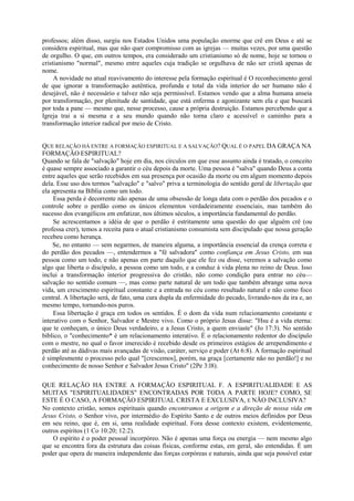 professos; além disso, surgiu nos Estados Unidos uma população enorme que crê em Deus e até se
considera espiritual, mas que não quer compromisso com as igrejas — muitas vezes, por uma questão
de orgulho. O que, em outros tempos, era considerado um cristianismo só de nome, hoje se tornou o
cristianismo "normal", mesmo entre aqueles cuja tradição se orgulhava de não ser cristã apenas de
nome.
A novidade no atual reavivamento do interesse pela formação espiritual é O reconhecimento geral
de que ignorar a transformação autêntica, profunda e total da vida interior do ser humano não é
desejável, não é necessário e talvez não seja permissível. Estamos vendo que a alma humana anseia
por transformação, por plenitude de santidade, que está enferma e agonizante sem ela e que buscará
por toda a pane — mesmo que, nesse processo, cause a própria destruição. Estamos percebendo que a
Igreja trai a si mesma e a seu mundo quando não torna claro e acessível o caminho para a
transformação interior radical por meio de Cristo.
QUE RELAÇÃO HÁ ENTRE A FORMAÇÃO ESPIRITUAL E A SALVAÇÃO? QUAL É O PAPEL DA GRAÇA NA
FORMAÇÃO ESPIRITUAL?
Quando se fala de "salvação" hoje em dia, nos círculos em que esse assunto ainda é tratado, o conceito
é quase sempre associado a garantir o céu depois da morte. Uma pessoa é "salva" quando Deus a conta
entre aqueles que serão recebidos em sua presença por ocasião da morte ou em algum momento depois
dela. Esse uso dos termos "salvação" e "salvo" priva a terminologia do sentido geral de libertação que
ela apresenta na Bíblia como um todo.
Essa perda é decorrente não apenas de uma obsessão de longa data com o perdão dos pecados e o
controle sobre o perdão como os únicos elementos verdadeiramente essenciais, mas também do
sucesso dos evangélicos em enfatizar, nos últimos séculos, a importância fundamental do perdão.
Se acrescentamos a idéia de que o perdão é estritamente uma questão do que alguém crê (ou
professa crer), temos a receita para o atual cristianismo consumista sem discipulado que nossa geração
recebeu como herança.
Se, no entanto — sem negarmos, de maneira alguma, a importância essencial da crença correta e
do perdão dos pecados —, entendermos a "fé salvadora" como confiança em Jesus Cristo, em sua
pessoa como um todo, e não apenas em parte daquilo que ele fez ou disse, veremos a salvação como
algo que liberta o discípulo, a pessoa como um todo, e a conduz à vida plena no reino de Deus. Isso
inclui a transformação interior progressiva do cristão, não como condição para entrar no céu—
salvação no sentido comum —, mas como parte natural de um todo que também abrange uma nova
vida, um crescimento espiritual constante e a entrada no céu como resultado natural e não como foco
central. A libertação será, de fato, uma cura dupla da enfermidade do pecado, livrando-nos da ira e, ao
mesmo tempo, tornando-nos puros.
Essa libertação é graça em todos os sentidos. É o dom da vida num relacionamento constante e
interativo com o Senhor, Salvador e Mestre vivo. Como o próprio Jesus disse: "Hsu é a vida eterna:
que te conheçam, o único Deus verdadeiro, e a Jesus Cristo, a quem enviaste" (Jo 17:3). No sentido
bíblico, o "conhecimento* é um relacionamento interativo. É o relacionamento redentor do discípulo
com o mestre, no qual o favor imerecido é recebido desde os primeiros estágios de arrependimento e
perdão até as dádivas mais avançadas de visão, caráter, serviço e poder (At 6:8). A formação espiritual
é simplesmente o processo pelo qual "[crescemos], porém, na graça [certamente não no perdão!] e no
conhecimento de nosso Senhor e Salvador Jesus Cristo" (2Pe 3:l8).
QUE RELAÇÃO HA ENTRE A FORMAÇÃO ESPIRITUAL F. A ESPIRITUALIDADE E AS
MUITAS "ESPIRITUALIDADES" ENCONTRADAS POR TODA A PARTE HOJE? COMO, SE
ESTE É O CASO, A FORMAÇÃO ESPIRITUAL CRISTA E EXCLUSIVA, E NÃO INCLUSIVA?
No contexto cristão, somos espirituais quando encontramos a origem e a direção de nossa vida em
Jesus Cristo, o Senhor vivo, por intermédio do Espírito Santo e de outros meios definidos por Deus
em seu reino, que é, em si, uma realidade espiritual. Fora desse contexto existem, evidentemente,
outros espíritos (1 Co 10:20; 12:2).
O espírito é o poder pessoal incorpóreo. Não é apenas uma força ou energia — nem mesmo algo
que se encontra fora da estrutura das coisas físicas, conforme estas, em geral, são entendidas. É um
poder que opera de maneira independente das forças corpóreas e naturais, ainda que seja possível estar
 