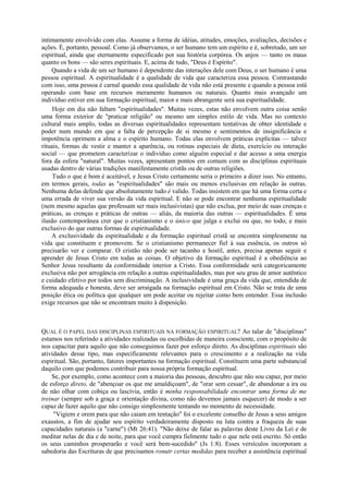 intimamente envolvido com elas. Assume a forma de idéias, atitudes, emoções, avaliações, decisões e
ações. É, portanto, pessoal. Como já observamos, o ser humano tem um espírito e é, sobretudo, um ser
espiritual, ainda que eternamente especificado por sua história corpórea. Os anjos — tanto os maus
quanto os bons — são seres espirituais. E, acima de tudo, "Deus é Espírito".
Quando a vida de um ser humano é dependente das interações dele com Deus, o ser humano é uma
pessoa espiritual. A espiritualidade é a qualidade de vida que caracteriza essa pessoa. Contrastando
com isso, uma pessoa é carnal quando essa qualidade de vida não está presente e quando a pessoa está
operando com base em recursos meramente humanos ou naturais. Quanto mais avançado um
indivíduo estiver em sua formação espiritual, maior e mais abrangente será sua espiritualidade.
Hoje em dia não faltam "espiritualidades". Muitas vezes, estas não envolvem outra coisa senão
uma forma exterior de "praticar religião" ou mesmo um simples estilo de vida. Mas no contexto
cultural mais amplo, todas as diversas espiritualidades representam tentativas de obter identidade e
poder num mundo em que a falta de percepção de si mesmo e sentimentos de insignificância e
impotência oprimem a alma e o espírito humano. Todas elas envolvem práticas explícitas — talvez
rituais, formas de vestir e manter a aparência, ou rotinas especiais de dieta, exercício ou interação
social — que prometem caracterizar o indivíduo como alguém especial e dar acesso a uma energia
fora da esfera "natural". Muitas vezes, apresentam pontos em comum com as disciplinas espirituais
usadas dentro de várias tradições manifestamente cristãs ou de outras religiões.
Tudo o que é bom é aceitável, e Jesus Cristo certamente seria o primeiro a dizer isso. No entanto,
em termos gerais, todas as "espiritualidades" são mais ou menos exclusivas em relação às outras.
Nenhuma delas defende que absolutamente tudo é valido. Todas insistem em que há uma forma certa e
uma errada de viver sua versão da vida espiritual. E não se pode encontrar nenhuma espiritualidade
(nem mesmo aquelas que professam ser mais inclusivistas) que não exclua, por meio de suas crenças e
práticas, as crenças e práticas de outras — aliás, da maioria das outras — espiritualidades. É uma
ilusão contemporânea crer que o cristianismo e o único que julga e exclui ou que, no todo, e mais
exclusivo do que outras formas de espiritualidade.
A exclusividade da espiritualidade e da formação espiritual cristã se encontra simplesmente na
vida que constituem e promovem. Se o cristianismo permanecer fiel à sua essência, os outros só
precisarão ver e comparar. O cristão não pode ser tacanho e hostil, antes, precisa apenas seguir e
aprender de Jesus Cristo em todas as coisas. O objetivo da formação espiritual é a obediência ao
Senhor Jesus resultante da conformidade interior a Cristo. Essa conformidade será categoricamente
exclusiva não por arrogância em relação a outras espiritualidades, mas por seu grau de amor autêntico
e cuidado efetivo por todos sem discriminação. A inclusividade é uma graça da vida que, entendida de
forma adequada e honesta, deve ser arraigada na formação espiritual em Cristo. Não se trata de uma
posição ética ou política que qualquer um pode aceitar ou rejeitar como bem entender. Essa inclusão
exige recursos que não se encontram muito à disposição.
QUAL É O PAPEL DAS DISCIPLINAS ESPIRITUAIS NA FORMAÇÃO ESPIRITUAL? Ao talar de "disciplinas"
estamos nos referindo a atividades realizadas ou escolhidas de maneira consciente, com o propósito de
nos capacitar para aquilo que não conseguimos fazer por esforço direto. As disciplinas espirituais são
atividades desse tipo, mas especificamente relevantes para o crescimento e a realização na vida
espiritual. São, portanto, fatores importantes na formação espiritual. Constituem uma parte substancial
daquilo com que podemos contribuir para nossa própria formação espiritual.
Se, por exemplo, como acontece com a maioria das pessoas, descubro que não sou capaz, por meio
de esforço direto, de "abençoar os que me amaldiçoam", de "orar sem cessar", de abandonar a ira ou
de não olhar com cobiça ou lascívia, então é minha responsabilidade encontrar uma forma de me
treinar (sempre sob a graça e orientação divina, como não devemos jamais esquecer) de modo a ser
capaz de fazer aquilo que não consigo simplesmente tentando no momento de necessidade.
"Vigiem e orem para que não caiam em tentação" foi o excelente conselho de Jesus a seus amigos
exaustos, a fim de ajudar seu espírito verdadeiramente disposto na luta contra a fraqueza de suas
capacidades naturais (a "carne") (Mt 26:41). "Não deixe de falar as palavras deste Livro da Lei e de
meditar nelas de dia e de noite, para que você cumpra fielmente tudo o que nele está escrito. Só então
os seus caminhos prosperarão e você será bem-sucedido" (Js 1:8). Esses versículos incorporam a
sabedoria das Escrituras de que precisamos ronutr certas medidas para receber a assistência espiritual
 