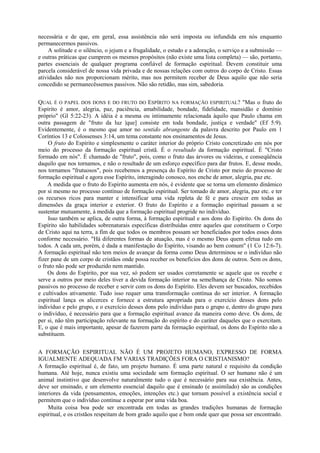 necessária e de que, em geral, essa assistência não será imposta ou infundida em nós enquanto
permanecermos passivos.
A solitude e o silêncio, o jejum e a frugalidade, o estudo e a adoração, o serviço e a submissão —
e outras práticas que cumprem os mesmos propósitos (não existe uma lista completa) — são, portanto,
partes essenciais de qualquer programa confiável de formação espiritual. Devem constituir uma
parcela considerável de nossa vida privada e de nossas relações com outros do corpo de Cristo. Essas
atividades não nos proporcionam mérito, mas nos permitem receber de Deus aquilo que não seria
concedido se permanecêssemos passivos. Não são retidão, mas sim, sabedoria.
QUAL É O PAPEL DOS DONS E DO FRUTO DO ESPÍRITO NA FORMAÇÃO ESPIRITUAL? "Mas o fruto do
Espírito é amor, alegria, paz, paciência, amabilidade, bondade, fidelidade, mansidão e domínio
próprio" (Gl 5:22-23). A idéia é a mesma ou intimamente relacionada àquilo que Paulo chama em
outra passagem de "fruto da luz |que] consiste em toda bondade, justiça e verdade" (Ef 5:9).
Evidentemente, é o mesmo que amor no sentido abrangente da palavra descrito por Paulo em 1
Coríntios 13 e Colossenses 3:14, um tema constante nos ensinamentos de Jesus.
O fruto do Espírito e simplesmente o caráter interior do próprio Cristo concretizado em nós por
meio do processo da formação espiritual cristã. É o resultado da formação espiritual. É "Cristo
formado em nós". É chamado de "fruto", pois, como o fruto das árvores ou videiras, e conseqüência
daquilo que nos tornamos, e não o resultado de um esforço específico para dar frutos. E, desse modo,
nos tornamos "frutuosos", pois recebemos a presença do Espírito de Cristo por meio do processo de
formação espiritual e agora esse Espírito, interagindo conosco, nos enche de amor, alegria, paz etc.
A medida que o fruto do Espírito aumenta em nós, é evidente que se torna um elemento dinâmico
por si mesmo no processo contínuo de formação espiritual. Ser tomado de amor, alegria, paz etc. e ter
os recursos ricos para manter e intensificar uma vida repleta de fé e para crescer em todas as
dimensões da graça interior e exterior. O fruto do Espírito e a formação espiritual passam a se
sustentar mutuamente, à medida que a formação espiritual progride no indivíduo.
Isso também se aplica, de outra forma, à formação espiritual e aos dons do Espírito. Os dons do
Espírito são habilidades sobrenaturais específicas distribuídas entre aqueles que constituem o Corpo
de Cristo aqui na terra, a fim de que todos os membros possam ser beneficiados por todos esses dons
conforme necessário. "Há diferentes formas de atuação, mas é o mesmo Deus quem efetua tudo em
todos. A cada um, porém, é dada a manifestação do Espírito, visando ao bem comum" (1 Co 12:6-7).
A formação espiritual não tem meios de avançar da forma como Deus determinou se o indivíduo não
fizer pane de um corpo de cristãos onde possa receber os benefícios dos dons de outros. Sem os dons,
o fruto não pode ser produzido nem mantido.
Os dons do Espírito, por sua vez, só podem ser usados corretamente se aquele que os recebe e
serve a outros por meio deles tiver a devida formação interior na semelhança de Cristo. Não somos
passivos no processo de receber e servir com os dons do Espírito. Eles devem ser buscados, recebidos
e cultivados ativamente. Tudo isso requer uma transformação contínua do ser interior. A formação
espiritual lança os alicerces e fornece a estrutura apropriada para o exercício desses dons pelo
indivíduo e pelo grupo, e o exercício desses dons pelo indivíduo para o grupo e, dentro do grupo para
o indivíduo, é necessário para que a formação espiritual avance da maneira como deve. Os dons, de
per si, não têm participação relevante na formação do espírito e do caráter daqueles que o exercitam.
E, o que é mais importante, apesar de fazerem parte da formação espiritual, os dons do Espírito não a
substituem.
A FORMAÇÃO ESPIRITUAL NÃO É UM PROJETO HUMANO, EXPRESSO DE FORMA
IGUALMENTE ADEQUADA FM VARIAS TRADIÇÕES FORA O CRISTIANISMO?
A formação espiritual é, de fato, um projeto humano. É uma parte natural e requisito da condição
humana. Até hoje, nunca existiu uma sociedade sem formação espiritual. O ser humano não é um
animal instintivo que desenvolve naturalmente tudo o que é necessário para sua existência. Antes,
deve ser ensinado, e um elemento essencial daquilo que é ensinado (e assimilado) são as condições
interiores da vida (pensamentos, emoções, intenções etc.) que tornam possível a existência social e
permitem que o indivíduo continue a esperar por uma vida boa.
Muita coisa boa pode ser encontrada em todas as grandes tradições humanas de formação
espiritual, e os cristãos respeitam de bom grado aquilo que e bom onde quer que possa ser encontrado.
 