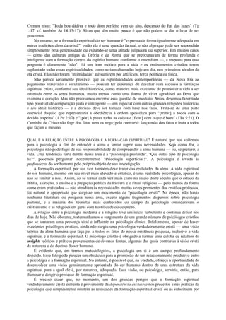 Cremos nisto: "Toda boa dádiva e todo dom perfeito vem do alto, descendo do Pai das luzes" (Tg
1:17; cf. também At 14:15-17). Só os que têm muito pouco é que não podem se dar o luxo de ser
generosos.
No entanto, se a formação espiritual do ser humano é "expressa de forma igualmente adequada em
outras tradições além da cristã", então ela é uma questão factual, e não algo que pode ser respondido
simplesmente pela generosidade ou evitando-se uma atitude julgadora ou superior. Em muitos casos
— como das culturas antigas da Grécia e de Roma que se preocupavam de forma profunda e
inteligente com a formação correta do espírito humano conforme o entendiam —, a resposta para essa
pergunta é claramente "não". Há um bom motivo para a vida e os ensinamentos cristãos terem
suplantado todas essas espiritualidades, como seriam chamadas hoje em dia, nos primeiros séculos da
era cristã. Elas não foram "intimidadas" até sumirem por artifícios, força política ou física.
Não parece seriamente provável que as espiritualidades contemporâneas — da Nova Era ao
paganismo reavivado e secularismo — possam ter esperança de desafiar com sucesso a formação
espiritual cristã, conforme seu ideal histórico, como maneira mais excelente de promover a vida a ser
estimada entre os seres humanos, muito menos como uma forma de viver agradável ao Deus que
examina o coração. Mas não precisamos encerrar essa questão de imediato. Antes, devemos fazer todo
tipo possível de comparação justa e inteligente — em especial com outras grandes religiões históricas
e seu ideal histórico — e a decisão deve ser tomada com base nos fatos. Trata-se de uma parte
essencial daquilo que representaria a obediência à ordem apostólica para "[tratar] a todos com o
devido respeito" (1 Pe 2:17) e "[pôr] à prova todas as coisas e [ficar] com o que é bom" (1Ts 5:21). O
Caminho de Cristo não foge dos fatos nem os nega; pelo contrário: lança mão dos fatos e insta a todos
que façam o mesmo.
QUAL É A RELAÇÃO ENTRE A PSICOLOGIA E A FORMAÇÃO ESPIRITUAL? É natural que nos voltemos
para a psicologia a fim de entender a alma e tentar suprir suas necessidades. Seja como for, a
psicologia não pode fugir de sua responsabilidade de compreender a alma humana — ou, se preferir, a
vida. Uma tendência forte dentro dessa área é a "psicologia profunda". "Que outro tipo de psicologia
há?", podemos perguntar inocentemente. "Psicologia superficial?". A psicologia é levada às
profundezas do ser humano pelo próprio objeto de sua investigação.
A formação espiritual, por sua vez. também deve tratar das realidades da alma. A vida espiritual
do ser humano, mesmo em seu nível mais elevado e extático, é uma realidade psicológica, apesar de
não se limitar a isso. Assim, ao se tornar cada vez mais claro no início deste século que o estudo da
Bíblia, a oração, o ensino e a pregação pública da Palavra e o ritual religioso — pelo menos da forma
como eram praticados — não atendiam às necessidades muitas vezes prementes dos cristãos professos,
foi natural e apropriado que surgisse um movimento de "psicologia cristã". Na época, não havia
nenhuma literatura ou pesquisa nessa área, exceto alguns fragmentos dispersos sobre psicologia
pastoral, e a maioria dos teoristas mais conhecidos do campo da psicologia consideravam o
cristianismo e as religiões em geral com hostilidade ou desprezo.
A relação entre a psicologia moderna e a religião teve um início turbulento e continua difícil nos
dias de hoje. Não obstante, testemunhamos o surgimento de um grande número de psicólogos cristãos
que se tornaram uma presença vital e influente na psicologia clínica. Infelizmente, apesar de haver
excelentes psicólogos cristãos, ainda não surgiu uma psicologia verdadeiramente cristã — uma visão
teórica da alma humana que faça jus a todos os fatos de nossa existência psíquica, inclusive a vida
espiritual e a formação espiritual. O psicólogo cristão é obrigado a formar uma colcha de retalhos de
insights teóricos e práticos provenientes de diversas fontes, algumas das quais contrárias à visão cristã
da natureza e do destino do ser humano.
É evidente que, em termos metodológicos, a psicologia em si é um campo profundamente
dividido. Esse fato pode parecer um obstáculo para a promoção de um relacionamento produtivo entre
a psicologia e a formação espiritual. No entanto, é possível que, na verdade, ofereça a oportunidade de
desenvolver uma visão genuinamente apropriada do ser humano dentro de uma estrutura da vida
espiritual para a qual ele é, por natureza, adequado. Essa visão, ou psicologia, serviria, então, para
iluminar e dirigir o processo de formação espiritual.
É preciso dizer que, no momento, um dos grandes perigos que a formação espiritual
verdadeiramente cristã enfrenta é proveniente da dependência exclusiva nos preceitos e nas práticas da
psicologia que simplesmente omitem as realidades da formação espiritual cristã ou as substituem por
 