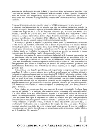 processos que não fazem jus ao reino de Deus. A transformação do ser interior na semelhança com
Cristo pode ser realizada única e exclusivamente pela vida de Deus na alma, e qualquer coisa aquém
disso, por melhor e mais apropriada que seja em seu devido lugar, não será suficiente para suprir as
necessidades mais profundas do coração humano nem satisfazer a mente e as emoções, e a vida ficará
sem rumo.
A FORMAÇÃO ESPIRITUAL É, DE FATO, TÃO IMPORTANTE? NÃO PODEMOS VIVER BEM SEM ELA?
A resposta a essa pergunta deve ser, em primeiro lugar, que não estamos vivendo bem sem ela. Por
certo, de modo geral, a formação espiritual praticamente não existe em nosso tempo, mas não estamos
vivendo bem. Hoje em dia, a "vida de desespero silencioso" que, de acordo com Henry David
Thoreau, a maioria das pessoas vive, está se tornando claramente mais desesperada e menos
silenciosa. A longa e triste lista de delitos e tipos de caráter depravados descritos por Paulo em
passagens como Romanos 1 e 3, Gálatas 5:19-21 e 2Timóteo 3:2-7 é tão atual quanto a última edição
dos jornais, das revistas semanais ou dos noticiários noturnos na televisão.
A educação, o governo, os negócios, as profissões liberais, a arre e o entretenimento, assim como
a vida privada de multidões, cambaleiam sob os fardos da perversidade e do fracasso humano
provocado por outros e por nós mesmos. Esses males são tão corriqueiros e difundidos que a pessoa
comum quase não consegue enxergá-los, aceitando-os como "o jeito que as coisas são". Ao serem
avaliados quanto aos resultados, os processos de formação do espírito que dominam o mundo
contemporâneo são catastróficos: vergões e ferimentos abertos (Is 1:2-9).
Além disso, aqueles que têm algum conhecimento da bondade e da beleza de Jesus anseiam por
ser semelhantes a eles, ou pelos menos sentem a responsabilidade de ser semelhantes a ele. No
entanto, a menos que encontrem um caminho para a transformação interior, ficam desamparados.
Quem pode lhes mostrar o caminho se as pessoas identificadas com a causa de Cristo neste mundo não
estão preparadas para ensinar e exemplificar um processo de formação espiritual que resulte num
transbordamento de Cristo do mais profundo de seu coração e caráter, de sua própria identidade, de
quem elas são?
E, do ponto de vista daqueles que são responsáveis por liderar o programa de Cristo para fazer
aprendizes de todos os grupos étnicos, envolvendo-os completamente na realidade trinitaria e
ensinando-os todas as coisas que Jesus nos tem ordenado (Mt 28:19-20), a formação espiritual cristã é
simplesmente indispensável. A falta de uma visão e implementação dessa formação é o motivo pelo
qual, em geral, há tão pouca diferença entre os cristãos professos e os não-cristãos de nosso tempo.
Onde podemos encontrar hoje um grupo cristão que tenha, de fato, um plano para ensinar as pessoas
do grupo a fazer tudo o que Jesus disse? Na verdade, quem tem certeza de que esse plano é possível?
É de importância crítica definir se a formação espiritual na semelhança com Cristo está ao alcance da
Igreja e do mundo.
Como cristãos, nos encontramos hoje num momento de grande oportunidade. Conforme Paulo
escreveu aos coríntios: "... se abriu para mim uma porta ampla e promissora; e há muitos adversários"
(lCo 16:9). Muitos becos sem saída chamam a atenção, e há um grande volume de informações
erradas circulando pelo mundo, assim como um enorme antagonismo em relação ao caminho que
Cristo nos chama para seguir. É importante não vermos no interesse atual pela formação espiritual
apenas um convite para prosseguirmos com nosso trabalho — agora com mais afinco. Os conselhos de
sempre oferecidos aos cristãos comuns, e mesmo aos mais entusiasmados em nosso meio, são
absolutamente inadequados para as necessidades do coração, da alma e do corpo. Precisamos
encontrar caminhos que, dentro de nosso contexto atual, sejam capazes de renovar verdadeira e
completamente o ser interior de modo que este contenha uma visão, sentimentos e caráter idênticos
aos de Jesus Cristo. "Ide, portanto...".
11
O CUIDADO DA ALMA PARA PASTORES... E OUTROS
 