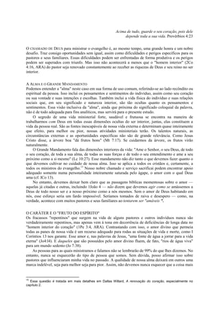 Acima de tudo, guarde o seu coração, pois dele
depende toda a sua vida. Provérbios 4:23
O CHAMADO DE DEUS para ministrar o evangelho é, ao mesmo tempo, uma grande honra e um nobre
desafio. Traz consigo oportunidades sem igual, assim como dificuldades e perigos específicos para os
pastores e seus familiares. Essas dificuldades podem ser enfrentadas de forma produtiva e os perigos
podem ser superados com triunfo. Mas isso não acontecerá a menos que o "homem interior" (2Co
4:16, ARA) do pastor seja renovado constantemente ao receber as riquezas de Deus e seu reino no ser
interior.
A ALMA E O GRANDE MANDAMENTO
Podemos entender a "alma" neste caso em sua forma de uso comum, referindo-se ao lado recôndito ou
espiritual da pessoa. Isso inclui os pensamentos e sentimentos do indivíduo, assim como seu coração
ou sua vontade e suas intenções e escolhas. Também inclui a vida física do indivíduo e suas relações
sociais que, em seu significado e natureza interior, são tão ocultas quanto os pensamentos e
sentimentos. Essa visão inclusiva da "alma", ainda que próxima do significado coloquial da palavra,
não é de todo adequada para fins analíticos, mas servirá para o presente estudo.
O segredo de uma vida ministerial forte, saudável e frutuosa se encontra na maneira de
trabalharmos com Deus em todas essas dimensões ocultas do ser interior, juntas, elas constituem a
vida da pessoa real. São as fontes inescapáveis de nossa vida externa e determinam quase inteiramente
que efeito, para melhor ou pior, nossas atividades ministeriais terão. Os talentos naturais, as
circunstâncias externas e as oportunidades específicas não são de grande relevância. Como Jesus
Cristo disse, a árvore boa "dá frutos bons" (Mt 7:17). Se cuidarmos da árvore, os frutos virão
naturalmente.
O Grande Mandamento fala das dimensões interiores da vida: "Ame o Senhor, o seu Deus, de todo
o seu coração, de toda a sua alma, de todas as suas forças e de todo o seu entendimento e ame a seu
próximo como a si mesmo" (Lc 10:27). Esse mandamento não diz tanto o que devemos fazer quanto o
que devemos cultivar no cuidado de nossa alma. Isso se aplica a todos os cristãos e, certamente, a
todos os ministros do evangelho.15
Nosso nobre chamado e serviço sacrificai podem encontrar apoio
adequado somente numa personalidade inteiramente saturada pelo ágape, o amor com o qual Deus
ama (cf. ICo 13).
No entanto, devemos deixar bem claro que as passagens bíblicas momentosas sobre o amor —
aquelas já citadas e outras, incluindo 1João 4 — não dizem que devemos agir como se amássemos a
Deus de todo nosso ser e a nosso próximo como a nós mesmos. Sem o amor de Deus habitando em
nós, esse esforço seria um fardo impossível. Seríamos tomados de raiva e desespero — como, na
verdade, acontece com muitos pastores e seus familiares ao tentarem ser "amáveis ".
O CARÁTER E O "FRUTO DO ESPÍRITO"
Os fracassos "repentinos" que surgem na vida de alguns pastores e outros indivíduos nunca são
verdadeiramente repentinos, mas apenas vem à tona em decorrência de deficiências de longa data no
"homem interior do coração" (1Pe 3:4, ARA). Contrastando com isso, o amor divino que permeia
todas as panes de nossa vida é um recurso adequado para rodas as situações de vida e morte, como I
Coríntios 13 nos garante. Esse amor e, nas palavras de Jesus, "uma fonte de água a jorrar para a vida
eterna" (Jo4:l4). E daqueles que são possuídos pelo amor divino fluem, de fato, "rios de água viva"
para um mundo sedento (Jo 7:38).
As pessoas para as quais ministramos e falamos não se lembrarão de 99% do que lhes dizemos. No
entanto, nunca se esquecerão do tipo de pessoa que somos. Sem dúvida, posso afirmar isso sobre
pastores que influenciaram minha vida no passado. A qualidade de nossa alma deixará em outros uma
marca indelével, seja para melhor seja para pior. Assim, não devemos nunca esquecer que a coisa mais
15
Essa questão é tratada em mais detalhes em Dallas Willard, A renovação do coração, especialmente no
capítulo 2.
 