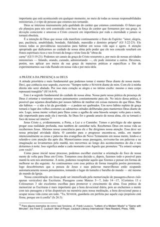 importante que está acontecendo em qualquer momento, no meio de todas as nossas responsabilidades
ministeriais, é o tipo de pessoas que estamos nos tornando.
Deus se interessa imensamente pela qualidade do caráter que estamos construindo. O futuro que
ele planejou para nós será construído com base na força do caráter que formamos por sua graça. A
devoção consciente e amorosa a Cristo crescerá em importância por roda a eternidade e jamais se
tornará obsoleta.
É a intenção de Deus que nossa vida manifeste continuamente o fruto do Espírito: "amor, alegria,
paz, paciência, amabilidade, bondade, fidelidade, mansidão e domínio próprio" (Gl 5:22-23). Ele
tomou todas as providências necessárias para habitar em nossa vida aqui e agora. A atenção
apropriada que dedicarmos ao cuidado de nossa alma pelo poder que ele nos concede resultará em
frutos espirituais ricos e nos livrará da longa e triste lista de "obras da
carne" (Gl 5:19-21). Podemos ser canais da graça do Cristo ressurreto e, por meio de nossas atividades
ministeriais — falando, orando, curando, administrando —, ele pode ministrar a outros. Devemos,
porém, nos aplicar aos meios de sua graça de maneiras práticas e específicas a fim de
experimentarmos sua vida fluindo em nossa vida e por meio dela.
A PRÁTICA DA PRESENÇA DE DEUS
A atitude prioritária e mais fundamental que podemos tomar é manter Deus diante de nossa mente.
Davi, que conhecia esse segredo, escreveu: "Sempre tenho o SENHOR diante de mim. Com ele à minha
direita não serei abalado. Por isso meu coração se alegra e no íntimo exulto: mesmo o meu corpo
repousará tranqüilo" (Sl 16:8-9).
Este é o segredo fundamental do cuidado de nossa alma. Nossa parte nessa prática da presença de
Deus é orientar e reorientar nossos pensamentos constantemente para ele. No início dessa prática, é
possível que sejamos desafiados por nossos hábitos de meditar em coisas menores do que Deus. Mas
são hábitos — e não a lei da gravidade — e podem ser quebrados. Um novo hábito repleto de graça
tomará o lugar dos velhos costumes ao adotarmos atitudes deliberadas para mantermos Deus diante de
nós. Logo, nossa mente voltará para Deus como a agulha de uma bússola sempre volta para o norte,
não importando para onde ela é movida. Se Deus for o grande anseio de nossa alma, ele se tornará o
foco de nosso ser interior.16
Jesus Cristo e, evidentemente, a Porta, a Luz e o Caminho. Temos o privilégio de não apenas
pregar essa realidade profunda, mas também de caminhar nela. Recebemos Deus em nossa vida ao
recebermos Jesus. Abrimos nossa consciência para ele e lhe dirigimos nossa atenção. Essa deve ser
nossa principal atividade diária. O caminho para o progresso encontra-se, então, em manter
intencionalmente as cenas e palavras dos evangelhos do Novo Testamento em nossa mente, lendo-o e
relendo-o com atenção dia após dia. Memorizamos essas passagens, revivemo-las em palavras e na
imaginação ao levantarmos pela manhã, nos movermos ao longo dos acontecimentos do dia e nos
deitarmos à noite. Isso significa andar a cada momento com Aquele que prometeu: "Eu estarei sempre
com vocês".
Como passo inicial nesse processo, podemos escolher exercitar a orientação do foco de nossa
mente de volta para Deus em Cristo. Tomamos essa decisão e, depois, fazemos todo o possível para
mantê-la sem nos atormentar. À noite, podemos recapitular aquilo que fizemos e pensar em formas de
melhorar no dia seguinte. Ao continuarmos com essa prática de forma tranqüila porém persistente,
logo descobriremos que a pessoa de Jesus e suas palavras maravilhosas estão ocupando
automaticamente nossos pensamentos, tomando o lugar do tumulto e barulho do mundo — até mesmo
do mundo da Igreja.
Nossa concentração em Jesus pode ser intensificada pela memorização de passagens-chaves (não
apenas versículos) das Escrituras. Passagens como Mateus 5—7, João 14—17, 1Coríntios 13 e
Colossenses 3 são excelentes escolhas para promover o crescimento da alma. Essa prática de
memorizar as Escrituras é mais importante que a hora devocional diária, pois ao enchermos a mente
com tais passagens e tê-las disponíveis na memória para nossa meditação, a hora devocional passa a
ocupar nossa vida como um todo. "Tu, SENHOR, guardarás em perfeita paz aquele cujo propósito está
firme, porque em ti confia" (Is 26:3).
16
Para alguns exemplos de como isso funciona, cf. Frank LAUBACH, "Letters of a Modern Mystic" e "Game with
Minutes", era Frank C. Laubach: Man of Prayer, Laubach Literacy International / New Readers, Press, 1990.
 