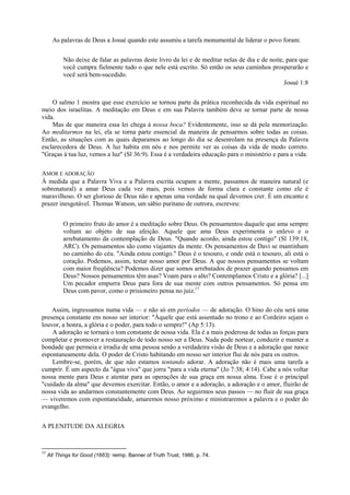 As palavras de Deus a Josué quando este assumiu a tarefa monumental de liderar o povo foram:
Não deixe de falar as palavras deste livro da lei e de meditar nelas de dia e de noite, para que
você cumpra fielmente tudo o que nele está escrito. Só então os seus caminhos prosperarão e
você será bem-sucedido.
Josué 1:8
O salmo 1 mostra que esse exercício se tornou parte da prática reconhecida da vida espiritual no
meio dos israelitas. A meditação em Deus e em sua Palavra também deve se tornar parte de nossa
vida.
Mas de que maneira essa lei chega à nossa boca? Evidentemente, isso se dá pela memorização.
Ao meditarmos na lei, ela se torna parte essencial da maneira de pensarmos sobre todas as coisas.
Então, as situações com as quais deparamos ao longo do dia se desenrolam na presença da Palavra
esclarecedora de Deus. A luz habita em nós e nos permite ver as coisas da vida de modo correto.
"Graças à tua luz, vemos a luz" (Sl 36:9). Essa é a verdadeira educação para o ministério e para a vida.
AMOR E ADORAÇÃO
À medida que a Palavra Viva e a Palavra escrita ocupam a mente, passamos de maneira natural (e
sobrenatural) a amar Deus cada vez mais, pois vemos de forma clara e constante como ele é
maravilhoso. O ser glorioso de Deus não e apenas uma verdade na qual devemos crer. É um encanto e
prazer inesgotável. Thomas Watson, um sábio puritano de outrora, escreveu:
O primeiro fruto do amor é a meditação sobre Deus. Os pensamentos daquele que ama sempre
voltam ao objeto de sua afeição. Aquele que ama Deus experimenta o enlevo e o
arrebatamento da contemplação de Deus. "Quando acordo, ainda estou contigo" (Sl 139:18,
ARC). Os pensamentos são como viajantes da mente. Os pensamentos de Davi se mantinham
no caminho do céu. "Ainda estou contigo." Deus é o tesouro, e onde está o tesouro, ali está o
coração. Podemos, assim, testar nosso amor por Deus. A que nossos pensamentos se voltam
com maior freqüência? Podemos dizer que somos arrebatados de prazer quando pensamos em
Deus? Nossos pensamentos têm asas? Voam para o alto? Contemplamos Cristo e a glória? [...]
Um pecador empurra Deus para fora de sua mente com outros pensamentos. Só pensa em
Deus com pavor, como o prisioneiro pensa no juiz.17
Assim, ingressamos numa vida — e não só em períodos — de adoração. O hino do céu será uma
presença constante em nosso ser interior: "Àquele que está assentado no trono e ao Cordeiro sejam o
louvor, a honra, a glória e o poder, para todo o sempre!" (Ap 5:13).
A adoração se tornará o tom constante de nossa vida. Ela é a mais poderosa de todas as forças para
completar e promover a restauração de todo nosso ser a Deus. Nada pode nortear, conduzir e manter a
bondade que permeia e irradia de uma pessoa senão a verdadeira visão de Deus e a adoração que nasce
espontaneamente dela. O poder de Cristo habitando em nosso ser interior flui de nós para os outros.
Lembre-se, porém, de que não estamos tentando adorar. A adoração não é mais uma tarefa a
cumprir. É um aspecto da "água viva" que jorra "para a vida eterna" (Jo 7:38; 4:14). Cabe a nós voltar
nossa mente para Deus e atentar para as operações de sua graça em nossa alma. Esse é o principal
"cuidado da alma" que devemos exercitar. Então, o amor e a adoração, a adoração e o amor, fluirão de
nossa vida ao andarmos constantemente com Deus. Ao seguirmos seus passos — no fluir de sua graça
— viveremos com espontaneidade, amaremos nosso próximo e ministraremos a palavra e o poder do
evangelho.
A PLENITUDE DA ALEGRIA
17
All Things for Good (1663): reimp. Banner of Truth Trust, 1986, p. 74.
 