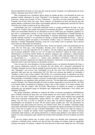 bem-aventurada do discípulo de Jesus que não cessa de crescer "na graça e no conhecimento de nosso
Senhor e Salvador Jesus Cristo" (2Pe 3:1 8).
Mas é justamente esse o problema. Quem, dentre os cristãos de hoje, é um discípulo de Jesus, em
qualquer sentido substantivo do termo "discípulo"? Um discípulo é um aluno, um aprendiz — um
praticante, mesmo que iniciante. O Novo Testamento — que deve ser nosso princípio norteador no
Caminho com Cristo, deixa isso claro. Nesse contexto, os discípulos de Jesus são pessoas que não
apenas adotam e professam certas idéias como também aplicam sua compreensão crescente da vida no
reino dos céus a todos os aspectos de sua vida na terra.
Contrastando com isso, a suposição dominante entre os cristãos professores de hoje é de que
podemos ser "cristãos" para sempre sem jamais nos tornarmos discípulos — nem mesmo no céu, pois,
afinal, que necessidade teremos de ser discípulos no porvir? Onde quer que estejamos, podemos ver
que esse e o ensinamento corrente. E essa é (com suas várias conseqüências) a Grande Omissão da
"Grande Comissão", em que a Grande Disparidade se encontra firmemente arraigada. Enquanto a
Grande Omissão continuar a ser permitida ou nutrida, a Grande Disparidade florescerá — tanto na
vida de indivíduos quanto em grupos e movimentos cristãos. Logo, se cortarmos a raiz da Grande
Omissão, a Grande Disparidade murchara, como foi o caso tantas vezes no passado. Não é preciso
lutar contra ela. Basta parar de alimentá-la.
Jesus nos disse claramente o que devemos fazer. Temos um manual, como o do proprietário de um
carro. Ele nos disse que, como discípulos, devemos Jazer discípulos — e não convertidos ao
cristianismo ou a um tipo específico de "fé e prática". Ele não ordenou que providenciássemos para
que as pessoas pudessem "entrar no céu" ou "ter parte nos benefícios" depois da morte, nem que
eliminássemos as diversas formas brutais de injustiça, tampouco que criássemos e mantivéssemos
igrejas "bem-sucedidas". Todas essas coisas são boas, e ele falou sobre cada uma delas. Com certeza
se concretizarão se — e apenas se— formos (seus aprendizes constantes) e fizermos (outros
aprendizes constantes) aquilo que ele ordenou que fôssemos e fizéssemos. se nos ativermos a isso, não
importará muito o que mais faremos ou deixaremos de fazer.
Uma vez que nós, seus discípulos, tivermos ajudado outros a se tornarem discípulos (de Jesus, e
não nossos), poderemos reuni-los em situações da vida diária, sob a presença sobrenatural da
Trindade, formando um novo tipo de unidade social nunca antes visto na terra. Esses discípulos são os
seus "chamados", sua ecclesia. Sua "caminhada" já se dá "nos céus" (Fp 3:20), pois os céus estão
operando onde quer que nos encontremos (Ef 2:6). São essas pessoas que podem ser ensinadas a
"obedecer a tudo o que eu lhes ordenei" (Mt 28:20). Ao se tornarem alunos ou aprendizes de Jesus,
elas concordaram em ser ensinadas, e temos disponíveis os recursos para que isso possa acontecer de
forma metódica. O resultado é sempre a vida que "excede todas as expectativas".
Dirigindo-se aos seguidores mais próximos, Jesus diz: "Foi-me dada toda a autoridade nos céus e
na terra. Portanto, vão e façam discípulos de todas as nações, batizando-os em nome do Pai e do Filho
e do Espírito Santo, ensinando-os a obedecer a tudo o que eu lhes ordenei. E eu estarei sempre com
vocês, até o fim dos tempos" (Mt 28:18-20). Observamos na história do mundo os resultados
alcançados por um pequeno grupo de discípulos que simplesmente obedeceram a essa ordem sem
nenhuma "Omissão".
Nas igrejas ocidentais, sobretudo na América do Norte, as pessoas pressupõem irrefletidamente
que a Grande Comissão de Jesus deve ser levada adiante em outros países. Essa idéia se deve, em
parte, ao uso do termo "nações" para traduzir o grego ethne, quando uma tradução mais apropriada
seria nossa expressão contemporânea "grupos étnicos" ou, ainda, "pessoas de todo tipo". Mas, na
prática, isso nos leva a excluir as "pessoas de nosso tipo" do universo daqueles que devem ser
transformados em discípulos de Jesus. Há até mesmo quem acredita que "nós" não precisamos de
discipulado e que, para começo de conversa, nós estamos certos. Mas, na verdade, o principal campo
missionário da Grande Comissão nos dias de hoje é constituído das igrejas da Europa e da América do
Norte. Essas são as regiões em que a Grande Disparidade é mais visível e de onde ela ameaça se
espalhar para o restante do mundo. Nossa responsabilidade é levar adiante a Grande Comissão
exatamente onde estamos, e não apenas intensificar os esforços para obedecer à sua ordem em outros
lugares. E se não começarmos aqui, também não seremos bem-sucedidos em levá-la adiante em outras
partes.
É um erro trágico pensar que, ao partir, Jesus estava nos dizendo para começarmos igrejas,
conforme a definição desse conceito nos dias de hoje. De tempos em tempos, pode ser apropriado
começar uma igreja. No entanto, o objetivo de Jesus para nós é muito mais amplo que isso. Ele deseja
 