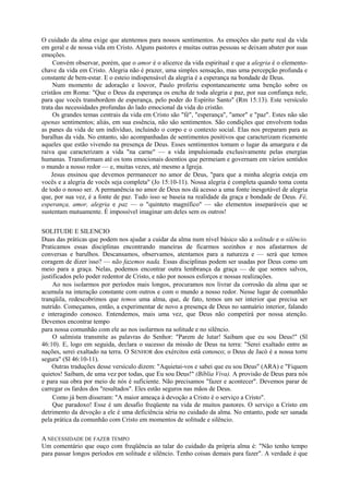 O cuidado da alma exige que atentemos para nossos sentimentos. As emoções são parte real da vida
em geral e de nossa vida em Cristo. Alguns pastores e muitas outras pessoas se deixam abater por suas
emoções.
Convém observar, porém, que o amor é o alicerce da vida espiritual e que a alegria é o elemento-
chave da vida em Cristo. Alegria não é prazer, uma simples sensação, mas uma percepção profunda e
constante de bem-estar. E o esteio indispensável da alegria é a esperança na bondade de Deus.
Num momento de adoração e louvor, Paulo proferiu espontaneamente uma benção sobre os
cristãos em Roma: "Que o Deus da esperança os encha de toda alegria e paz, por sua confiança nele,
para que vocês transbordem de esperança, pelo poder do Espírito Santo" (Rm 15:13). Este versículo
trata das necessidades profundas do lado emocional da vida do cristão.
Os grandes temas centrais da vida em Cristo são "fé", "esperança", "amor" e "paz". Estes não são
apenas sentimentos; aliás, em sua essência, não são sentimentos. São condições que envolvem todas
as panes da vida de um indivíduo, incluindo o corpo e o contexto social. Elas nos preparam para as
baralhas da vida. No entanto, são acompanhadas de sentimentos positivos que caracterizam ricamente
aqueles que estão vivendo na presença de Deus. Esses sentimentos tomam o lugar da amargura e da
raiva que caracterizam a vida "na carne" — a vida impulsionada exclusivamente pelas energias
humanas. Transformam até os tons emocionais doentios que permeiam e governam em vários sentidos
o mundo a nosso redor — e, muitas vezes, até mesmo a Igreja.
Jesus ensinou que devemos permanecer no amor de Deus, "para que a minha alegria esteja em
vocês e a alegria de vocês seja completa" (Jo 15:10-11). Nossa alegria é completa quando toma conta
de todo o nosso ser. A permanência no amor de Deus nos dá acesso a uma fonte inesgotável de alegria
que, por sua vez, é a fonte de paz. Tudo isso se baseia na realidade da graça e bondade de Deus. Fé,
esperança, amor, alegria e paz — o "quinteto magnífico" — são elementos inseparáveis que se
sustentam mutuamente. É impossível imaginar um deles sem os outros!
SOLITUDE E SILENCIO
Duas das práticas que podem nos ajudar a cuidar da alma num nível básico são a solitude e o silêncio.
Praticamos essas disciplinas encontrando maneiras de ficarmos sozinhos e nos afastarmos de
conversas e barulhos. Descansamos, observamos, atentamos para a natureza e — será que temos
coragem de dizer isso? — não fazemos nada. Essas disciplinas podem ser usadas por Deus como um
meio para a graça. Nelas, podemos encontrar outra lembrança da graça — de que somos salvos,
justificados pelo poder redentor de Cristo, e não por nossos esforços e nossas realizações.
Ao nos isolarmos por períodos mais longos, procuramos nos livrar da corrosão da alma que se
acumula na interação constante com outros e com o mundo a nosso redor. Nesse lugar de comunhão
tranqüila, redescobrimos que temos uma alma, que, de fato, temos um ser interior que precisa ser
nutrido. Começamos, então, a experimentar de novo a presença de Deus no santuário interior, falando
e interagindo conosco. Entendemos, mais uma vez, que Deus não competirá por nossa atenção.
Devemos encontrar tempo
para nossa comunhão com ele ao nos isolarmos na solitude e no silêncio.
O salmista transmite as palavras do Senhor: "Parem de lutar! Saibam que eu sou Deus!" (Sl
46:10). E, logo em seguida, declara o sucesso da missão de Deus na terra: "Serei exaltado entre as
nações, serei exaltado na terra. O SENHOR dos exércitos está conosco; o Deus de Jacó é a nossa torre
segura" (Sl 46:10-11).
Outras traduções desse versículo dizem: "Aquietai-vos e sabei que eu sou Deus" (ARA) e "Fiquem
quietos! Saibam, de uma vez por todas, que Eu sou Deus!" (Bíblia Viva). A provisão de Deus para nós
e para sua obra por meio de nós é suficiente. Não precisamos "fazer e acontecer". Devemos parar de
carregar os fardos dos "resultados". Eles estão seguros nas mãos de Deus.
Como já bem disseram: "A maior ameaça à devoção a Cristo é o serviço a Cristo".
Que paradoxo! Esse é um desafio freqüente na vida de muitos pastores. O serviço a Cristo em
detrimento da devoção a ele é uma deficiência séria no cuidado da alma. No entanto, pode ser sanada
pela prática da comunhão com Cristo em momentos de solitude e silêncio.
A NECESSIDADE DE FAZER TEMPO
Um comentário que ouço com freqüência ao talar do cuidado da própria alma é: "Não tenho tempo
para passar longos períodos em solitude e silêncio. Tenho coisas demais para fazer". A verdade é que
 